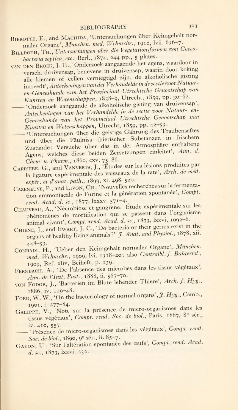 Bierotte, E., and Machida, ‘Untersuchungen liber Keimgehalt nor- maler Organe’, Miinchen. med. Wchnschr., 1910, lvn. 636-7. Billroth, Th., Untersuchungen iiber die Vegetationsformen von Cocco- ' bacteria septica, etc., Berl., 1874, 244 PP-> 5 P^tes. VAN DEN Broek, J. H., ‘Onderzoek aangaaende het agens, waardoor m versch. druivensap, benevens in druivensap, waarm door koking alle kiemen of cellen verniegtigd zijn, de alkoholische gisting intreedt’, Anteekeningen van det Verhandelde in de sectie voor Natuur- en-Geneeskunde van het Provinciaal Utrechtsche Genootschap van Kunsten en Wetenschappen, 1858-9, Utrecht, 1859, PP- 30-62. ^ _‘Onderzoek aangaande de alkoholische gisting van druivensap , Anteekeningen van het Verhandelde in de sectie voor Natuur- en- Geneeskunde van het Provinciaal Utrechtsche Genootschap van Kunsten en Wetenschappen, Utrecht, 1859, pp. 42~53- _‘Untersuchungen liber die geistige Gahrung des Traubensaftes und liber die Faulniss thierischer Substanzen m frischem Zustande: Versuche liber das in der Atmosphare enthaltene Agens, welches diese beiden Zersetzungen emleitet’, Ann. d. Chem. u. Pharm., i860, cxv. 75-86. Carriere, G., and Vanverts, J., ‘Etudes sur les lesions produites par la ligature experimentale des vaisseaux de la rate , Arch, de med. exper. et d’anat. path., 1899, xi. 498-520. Cazeneuve, P., and Livon, Ch., ‘Nouvelles recherches sur la fermenta¬ tion ammoniacale de Purine et la generation spontanee , Compt. rend. Acad. d. sc., 1877, lxxxv. 57i“4v , . , . Chauveau, A., ‘Necrobiose et gangrene. Etude experimentale sur les phenomenes de mortification qui se passent dans 1 orgamsme animal vivant’, Compt. rend. Acad. d. sc., 1873, lxxvi, 1092-6. Chiene, J., and Ewart, J. C„ ‘Do bacteria or their germs exist in the organs of healthy living animals ?’ J. Anat. and Physiol., 1878, xn. Conradi H., ‘Ueber den Keimgehalt normaler Organe’, Miinchen. med. Wchnschr., 1909, lvi. 1318-20; also Centralbl.f. BaktenoL, 1909, Ref. xliv, Beiheft, p. 139- t , , Fernbach, A., ‘De l’absence des microbes dans les tissus vegetaux , Ann. deflnst. Past., 1888, fi. 567-70. , ^ 7 , „ VON Fodor, J., ‘Bacterien im Blute lebender Thiere , Arch. f. Hyg., l886, iv. 129-48. , tv rj n Ford, W. W., ‘On the bacteriology of normal organs , J. Hyg., Gamb., 1901, i. 277-84. Galippe V. ‘Note sur la presence de micro-orgamsmes dans les tissus vegetaux’, Compt. rend. Soc. de biol., Pans, 1887, 8e ser., iv. 410, 557- ‘Presence de micro-orgamsmes dans les vegetaux’, Compt. rend. Soc. de biol., 1890, 9e ser., ii. 85-7. Gayon, U., ‘Sur Palteration spontanee des ceufs , Compt. rend. Acad d. sc., 1873, lxxvi. 232.