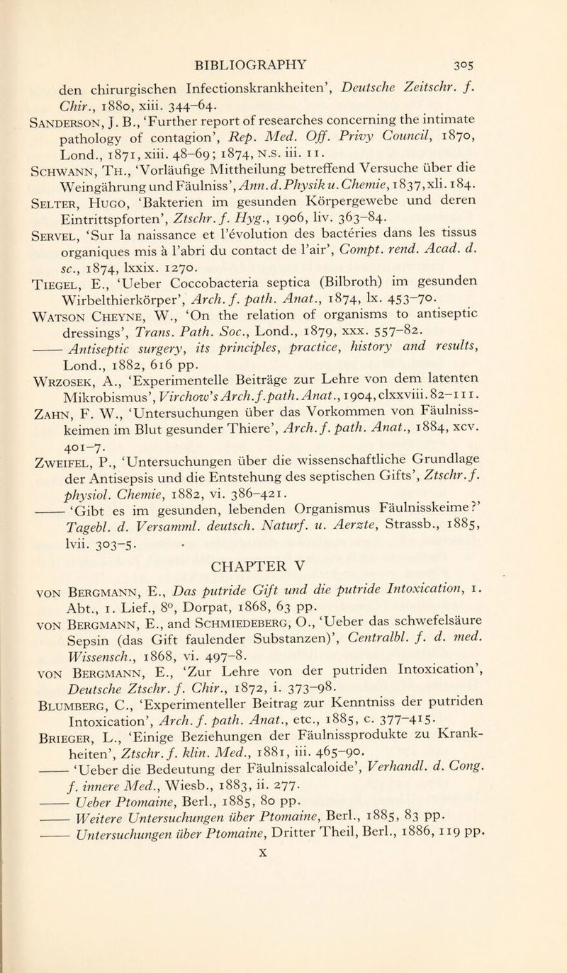 den chirurgischen Infectionskrankheiten’, Deutsche Zeitschr. f. Chir., 1880, xiii. 344-64. Sanderson, J. B., ‘Further report of researches concerning the intimate pathology of contagion’, Rep. Med. Off. Privy Council, 1870, Lond., 1871, xiii. 48-69; 1874, N.S. iii. n. Schwann, Th., ‘Vorlaufige Mittheilung betreffend Versuche uber die Weingahrung und Faulniss’, Ann. d.Physik u. Chemie, 1837,xli. 184. Selter, Hugo, ‘Bakterien im gesunden Korpergewebe und deren Eintrittspforten’, Ztschr.f. Hyg., 1906, liv. 363-84. Servel, ‘Sur la naissance et revolution des bacteries dans les tissus organiques mis a l’abri du contact de l’air’, Compt. rend. Acad. d. sc., 1874, lxxix. 1270. Tiegel, E., ‘Ueber Coccobacteria septica (Bilbroth) im gesunden Wirbelthierkorper’, Arch. f. path. Anat., 1874, lx. 453~7°- Watson Cheyne, W., ‘On the relation of organisms to antiseptic dressings’, Trans. Path. Soc., Lond., 1879, xxx. 557-82. -Antiseptic surgery, its principles, practice, history and results, Lond., 1882, 616 pp. Wrzosek, A., ‘Experimentelle Beitrage zur Lehre von dem latenten Mikrobismus’, Virchow's Arch./.path. Anat., 1904, clxxviii.82-111. Zahn, F. W., ‘Untersuchungen uber das Vorkommen von Faulniss- keimen im Blut gesunder Thiere’, Arch, f. path. A?iat., 1884, xcv. 4°r-7. Zweifel, P., ‘Untersuchungen uber die wissenschaftliche Grundlage der Antisepsis und die Entstehung des septischen Gifts’, Ztschr.f. physiol. Chemie, 1882, vi. 386-421. -‘Gibt es im gesunden, lebenden Organismus Faulnisskeime ? Tagebl. d. Versamml. deutsch. Naturf. u. Aerzte, Strassb., 1885, lvii. 303-5. CHAPTER V VON Bergmann, E., Das putride Gift und die putride Intoxication, 1. Abt., 1. Lief., 8°, Dorpat, 1868, 63 pp. von Bergmann, E., and Schmiedeberg, O., ‘Ueber das schwefelsaure Sepsm (das Gift faulender Substanzen) , Centralbl. f. d. med. Wissensch., 1868, vi. 497-8. von Bergmann, E., ‘Zur Lehre von der putriden Intoxication’, Deutsche Ztschr.f. Chir., 1872, i. 373“98. Blumberg, C., ‘Experimenteller Beitrag zur Kenntniss der putriden Intoxication’, Arch. f. path. Anat., etc., 1885, c. 377—4r5* Brieger, L., ‘Einige Beziehungen der Faulnissprodukte zu Krank- heiten’, Ztschr.f. klin. Med., 1881, iii. 465-90. -‘Ueber die Bedeutung der Faulnissalcaloide , Verhandl. d. Cong. f. innere Med., Wiesb., 1883, ii. 277- - Ueber Ptomaine, Berk, 1885, 80 pp. - Weitere Untersuchungen uber Ptomaine, Berl., 1885, 83 pp. - Untersuchungen uber Ptomaine, Dritter Theil, Berk, 1886, 119 PP* X