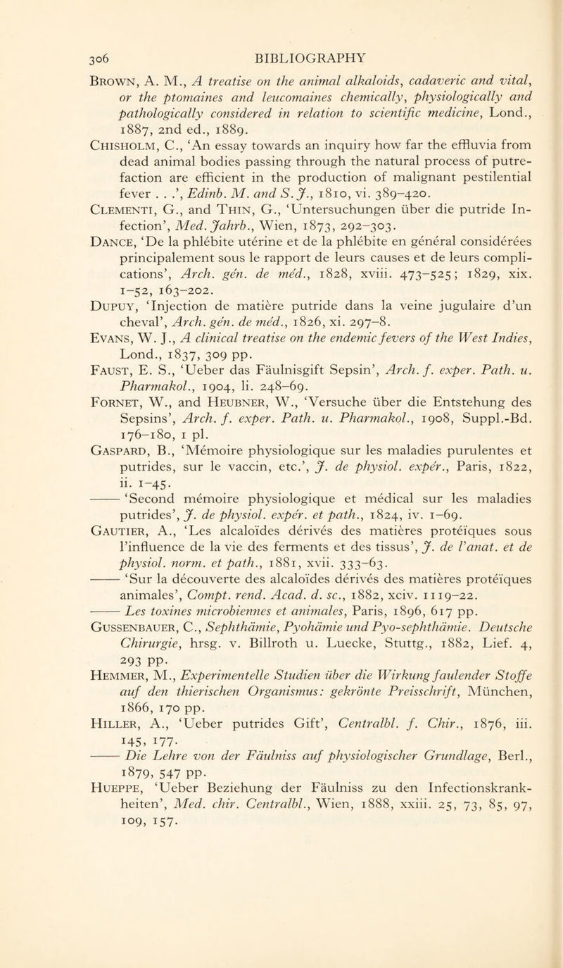 Brown, A. M., A treatise on the animal alkaloids, cadaveric and vital, or the ptomaines and leucomaines chemically, physiologically and pathologically considered in relation to scientific medicine, Lond., 1887, 2nd ed., 1889. Chisholm, C., ‘An essay towards an inquiry how far the effluvia from dead animal bodies passing through the natural process of putre¬ faction are efficient in the production of malignant pestilential fever . . Edinh. M. and S.J., 1810, vi. 389-420. Clementi, G., and Thin, G., ‘Untersuchungen iiber die putride In¬ fection’, Med. Jahrb., Wien, 1873, 292-303. Dance, ‘De la phlebite uterine et de la phlebite en general considerees principalement sous le rapport de leurs causes et de leurs compli¬ cations’, Arch. gen. de med., 1828, xviii. 473-525; 1829, xix. 1-52, 163-202. Dupuy, ‘Injection de matiere putride dans la veine jugulaire d’un cheval’, Arch. gen. de med., 1826, xi. 297-8. Evans, W. J., A clinical treatise on the endemic fevers of the West Indies, Lond., 1837, 309 pp. Faust, E. S., ‘Ueber das Faulnisgift Sepsin’, Arch. f. exper. Path. u. Pharmakol., 1904, li. 248-69. Fornet, W., and Heubner, W., ‘Versuche iiber die Entstehung des Sepsins’, Arch. f. exper. Path. u. Pharmakol., 1908, Suppl.-Bd. 176-180, 1 pi. Gaspard, B., ‘Memoire physiologique sur les maladies purulentes et putrides, sur le vaccin, etc.’, J. de physiol, exper., Paris, 1822, ii. 1-45. -‘Second memoire physiologique et medical sur les maladies putrides’, J7- de physiol, exper. et path., 1824, iv. 1-69. Gautier, A., ‘Les alcaloides derives des matieres protei’ques sous l’influence de la vie des ferments et des tissus’, J. de lariat, et de physiol, norm, et path., 1881, xvii. 333-63. -‘Sur la decouverte des alcalo’ides derives des matieres proteiques animales’, Compt. rend. Acad. d. sc., 1882, xciv. 1119-22. -Les toxines microbiennes et animales, Paris, 1896, 617 pp. Gussenbauer, C., Sephthdmie, Pyohamie und Pyo-sephthamie. Deutsche Chirurgie, hrsg. v. Billroth u. Luecke, Stuttg., 1882, Lief. 4, 293 pp. Hemmer, M., Experimentelle Studien iiber die Wirkung faulen der Stojfe auf den thierischen Organismus: gekronte Preisschrift, Miinchen, 1866, 170 pp. Hiller, A., ‘Ueber putrides Gift’, Centralbl. f. Chir., 1876, iii. 145, i77- -Die Lehre von der Fdulniss auf physiologischer Grundlage, Berk, 1879, 547 PP- Hueppe, ‘Ueber Beziehung der Faulniss zu den Infectionskrank- heiten’, Med. chir. Centralbl., Wien, 1888, xxiii. 25, 73, 85, 97, 109, 157.