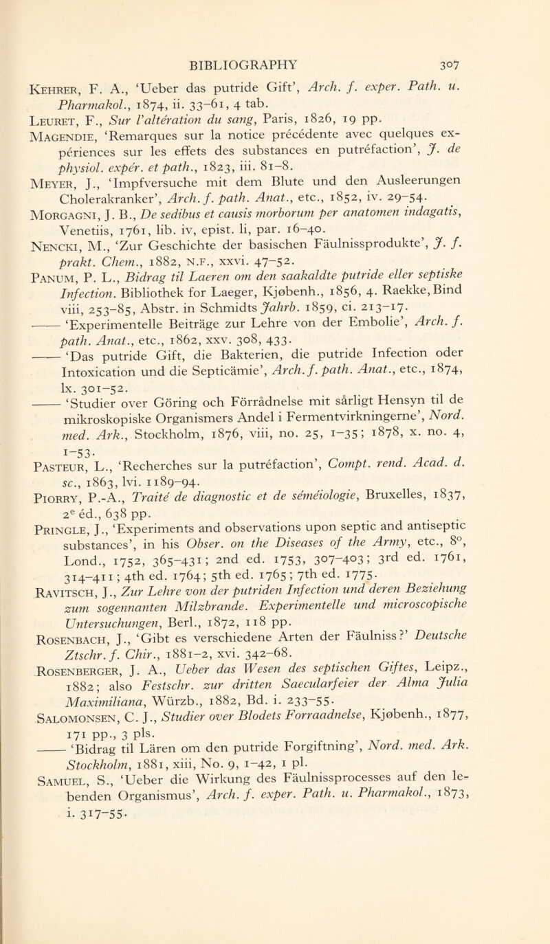 Kehrer, F. A., ‘Ueber das putride Gift’, Arch. f. exper. Path. u. Pharmakol., 1874, ii. 33-61, 4 tab. Leuret, F., Sur Valteration du sang, Paris, 1826, 19 pp. Magendie, ‘Remarques sur la notice precedente avec quelques ex¬ periences sur les effets des substances en putrefaction’, J. de physiol, exper. et path., 1823, iii. 81-8. Meyer, J., ‘Impfversuche mit dem Blute und den Ausleerungen Cholerakranker’, Arch.f. path. Anat., etc., 1852, iv. 29-54. Morgagni, J. B., De sedibus et cansis morborum per anatomen indagatis, Venetiis, 1761, lib. iv, epist. li, par. 16-40. Nencki, M., ‘Zur Geschichte der basischen Faulnissprodukte’, J. f. prakt. Chem., 1882, n.f., xxvi. 47-52. Panum, P. L., Pidrag til Laeren om den saakaldte putride eller septiske Infection. Bibliothek for Laeger, Kjobenh., 1856, 4. Raekke,Bmd viii, 253-85, Abstr. in Schmidts Jahrb. 1859, ci. 213-17. -‘Experimented Beitrage zur Lehre von der Embolie’, Arch. f. path. Anat., etc., 1862, xxv. 308, 433. -‘Das putride Gift, die Bakterien, die putride Infection oder Intoxication und die Septicamie’, Arch.f. path. Anat., etc., 1874* lx. 301-52. -‘Studier over Goring och Forradnelse mit sarligt Hensyn til de mikroskopiske Organismers Andel i Fermentvirkningerne’, Nord. med. Ark., Stockholm, 1876, viii, no. 25, 1-35 I 1878, x. no. 4, 1-53. Pasteur, L., ‘Recherches sur la putrefaction’, Compt. rend. Acad. d. sc., 1863, lvi. 1189-94. Piorry, P.-A., Traite de diagnostic et de semeiologie, Bruxelles, 1837, 2e ed., 638 pp. Pringle, J., ‘Experiments and observations upon septic and antiseptic substances’, in his Obser. on the Diseases of the Army, etc., 8°, Lond., 1752, 365-43G 2nd ed. 1753, 3°7~4°3; 3rd ed. 1761, 314—411; 4th ed. 1764 > 5th ed. 1765 I 7th ed. 1775 • Ravitsch, J., Zur Lehre von der putriden Infection und deren Beziehung zum sogennanten Milzbrande. Experimentelle und microscopische Untersuchungen, Berk, 1872, 118 pp. Rosenbach, J., ‘Gibt es verschiedene Arten der Faulniss?’ Deutsche Ztschr.f. Chir., 1881-2, xvi. 342-68. Rosenberger, J. A., Ueber das Wesen des septischen Giftes, Leipz., 1882; also Festschr. zur dritten Saecularfeier der Alma Julia Maximiliana, Wiirzb., 1882, Bd. i. 233-55. Salomonsen, C. J., Studier over Blodets Forraadnelse, Kjobenh., 1877, 171 pp., 3 pis. _‘Bidrag til Laren om den putride Forgiftning’, Nord. med. Ark. Stockholm, 1881, xiii, No. 9, 1-42, 1 pk Samuel, S., ‘Ueber die Wirkung des Faulnissprocesses auf den le- benden Organismus’, Arch.f. exper. Path. u. Pharmakol., i873> i- 3U-55.