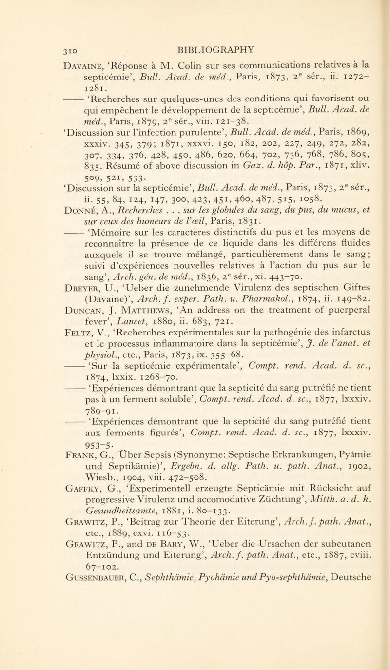 Davaine, ‘Reponse a M. Colin sur ses communications relatives a la septicemic’, Bull. Acad, de med., Paris, 1873, 2e ser., ii. 1272- 1281. -‘Recherches sur quelques-unes des conditions qui favorisent ou qui empechent le developpement de la septicemie’, Bull. Acad, de med., Paris, 1879, 2e ser., viii. 121-38. ‘Discussion sur l’infection purulente’, Bull. Acad, de med., Paris, 1869, xxxiv. 345, 379; 1871, xxxvi. 150, 182, 202, 227, 249, 272, 282, 307, 334, 376, 428, 450, 486, 620, 664, 702, 736, 768, 786, 805, 835. Resume of above discussion in Gaz. d. hop. Par., 1871, xliv. 509, 521, 533- ‘Discussion sur la septicemie’, Bull. Acad, de med., Paris, 1873, 2e ser., ii. 55, 84, 124, 147, 300, 423, 451, 460, 487, 515, 1058. Donne, A., Recherches . . . sur les globules du sang, du pus, du mucus, et sur ceux des humeurs de Vceil, Paris, 1831. -‘Memoire sur les caracteres distinctifs du pus et les moyens de reconnaitre la presence de ce liquide dans les differens fluides auxquels il se trouve melange, particulierement dans le sang; suivi d’experiences nouvelles relatives a Paction du pus sur le sang’, Arch. gen. de med., 1836, 2e ser., xi. 443-70. Dreyer, U., ‘Ueber die zunehmende Virulenz des septischen Giftes (Davaine)’, Arch. f. exper. Path. u. Pharmakol., 1874, ii. 149-82. Duncan, J. Matthews, ‘An address on the treatment of puerperal fever’, Lancet, 1880, ii. 683, 721. Feltz, V., ‘Recherches experimentales sur la pathogenie des infarctus et le processus inflammatoire dans la septicemie’, J. de Vanat. et physiol., etc., Paris, 1873, ix. 355-68. -‘Sur la septicemie experimentale’, Compt. rend. Acad. d. sc., 1874, lxxix. 1268-70. -‘Experiences demontrant que la septicite du sang putrefie ne tient pas a un ferment soluble’, Compt. rend. Acad. d. sc., 1877, lxxxiv. 789-91:. -‘Experiences demontrant que la septicite du sang putrefie tient aux ferments figures’, Compt. rend. Acad. d. sc., 1877, lxxxiv. 953-5- Frank, G., ‘Uber Sepsis (Synonyme: Septische Erkrankungen, Pyamie und Septikamie)’, Ergebn. d. allg. Path. u. path. Anat., 1902, Wiesb., 1904, viii. 472-508. Gaffky, G., ‘Experimentell erzeugte Septicamie mit Rucksicht auf progressive Virulenz und accomodative Zuchtung’, Mitth. a. d. k. Gesundheitsamte, 1881, i. 80-133. Grawitz, P., ‘Beitrag zur Theorie der Eiterung’, Arch. f. path. Anat., etc., 1889, cxvi. 116-53. Grawitz, P., and de Bary, W., ‘Ueber die Ursachen der subcutanen Entziindung und Eiterung’, Arch. f. path. Anat., etc., 1887, cviii. 67-102. Gussenbauer, C., Sephthamie, Pyohdmie undPyo-sephthamie, Deutsche