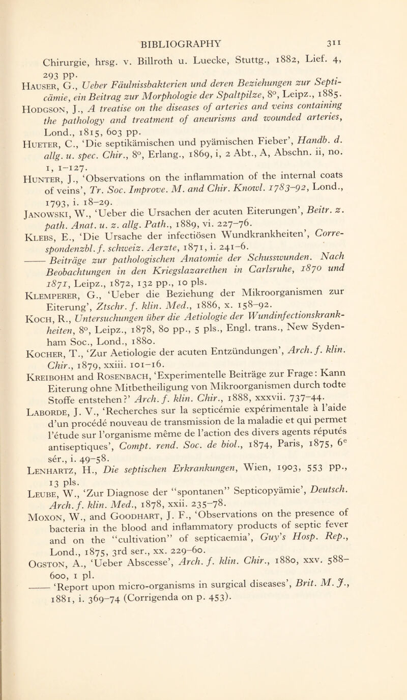 Chirurgie, hrsg. v. Billroth u. Luecke, Stuttg., 1882, Lief. 4, t't'* ~ Hauser, G., Ueber Faulnissbakterien und deren Beziehungen zur Septi- cdmie, ein Beitrag zur Morphologie der Spaltpilze, 8°, Leipz., 1885. PIodgson, J., A treatise on the diseases of arteries and veins containing the pathology and treatment of aneurisms and wounded arteries, Lond., 1815, 603 pp. , Hueter, C., ‘Die septikamischen und pyamischen Fieber , Handb. d. allg. u. spec. Chir., 8°, Erlang., 1869, i, 2 Abt., A, Abschn. ii, no. 1, 1-127. Hunter, J., ‘Observations on the inflammation of the internal coats of veins’, Tr. Soc. Improve. M. and Chir. Knowl. 1783-92, Lond., 1793, i. 18-29. Janowski, W., ‘Ueber die Ursachen der acuten Eiterungen’, Beitr. z. path. Anat. u. z. allg. Path., 1889, vi. 227-76. Klebs, E., ‘Die Ursache der infectiosen Wundkrankheiten’, Corre- spondenzbl. f. schweiz. Aerzte, 1871, i. 241-6. -Beitr age zur pathologischen Anatomie der Schusswunden. Nach Beobachtungen in den Kriegslazarethen in Carlsruhe, 1870 und 1871, Leipz., 1872, 132 pp., 10 pis. Klemperer, G., ‘Ueber die Beziehung der Mikroorgamsmen zur Eiterung’, Ztschr.f. klin. Med., 1886, x. 158—92. Koch, R., Untersuchungen liber die Aetiologie der Wundinfectionskrank- heiten, 8°, Leipz., 1878, 80 pp., 5 pis., Engl, trans., New Syden¬ ham Soc., Lond., 1880. Kocher, T., ‘Zur Aetiologie der acuten Entzundungen’, Arch.f. him. Chir., 1879, xxiii. 101-16. Kreibohm and Rosenbach, ‘Experimentelle Beitrage zur Frage: Kann Eiterung ohne Mitbetheiligung von Mikroorganismen durch todte Stoffe entstehen?’ Arch.f. klin. Chir., 1888, xxxvii. 737“44-} , Laborde, J. V., ‘Recherches sur la septicemie experimental & l’aide d’un procede nouveau de transmission de la maladie et qui permet l’etude sur l’organisme meme de l’action des divers agents reputes antiseptiques’, Compt. rend. Soc. de biol., 1874? Paris, 1875, 6 ser., i. 49“58* Lenhartz, H., Die septischen Erkrankungen, Wien, 1903, 553 pp., 13 pis* Leube, W., ‘Zur Diagnose der “spontanen” Septicopyamie’, Deutsch. Arch. f. klin. Med., 1878, xxii. 235-78. Moxon, W., and Goodhart, J. F., ‘Observations on the presence of bacteria in the blood and inflammatory products of septic fever and on the “cultivation” of septicaemia’, Guy s Hosp. Rep., Lond., 1875, 3rd ser., xx. 229-60. Ogston, A., ‘Ueber Abscesse’, Arch.f. klin. Chir., 1880, xxv. 588- 600, 1 pi. . . . , • - ‘Report upon micro-organisms in surgical diseases , Brit. 1881, i. 369-74 (Corrigenda on p. 453)* M. J.,