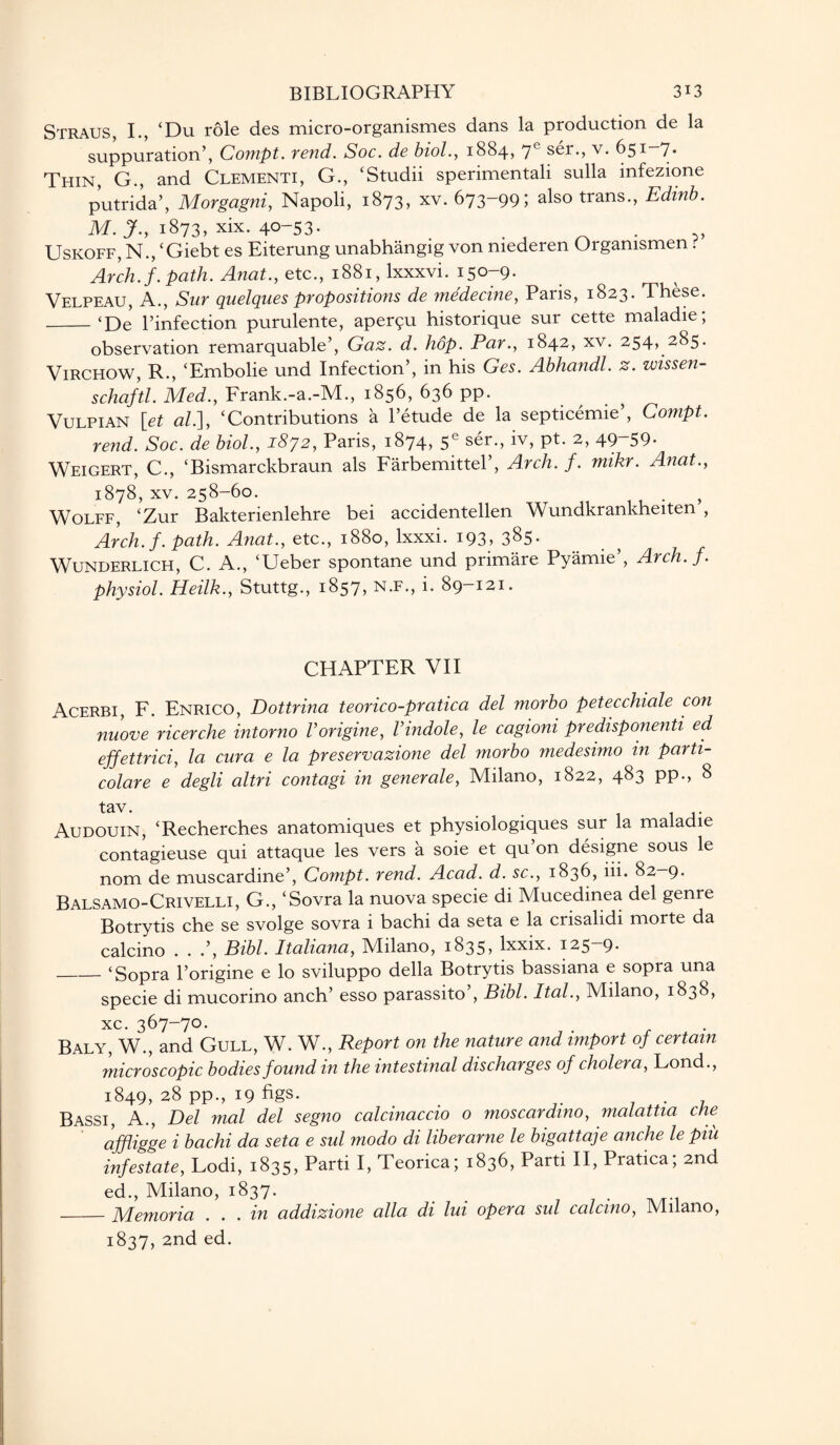 Straus, I., ‘Du role des micro-organismes dans la production de la suppuration’, Compt. vend. Soc. de biol., 1884, 7e ser., v. 651 7* Thin, G., and Clementi, G., ‘Studii sperimentali sulla infezione putrida’, Morgagni, Napoli, 1873, xv. 673-99; also trans., Edinb. M. J., 1873, xix. 40-53. . , Uskoff, N., ‘Giebt es Eiterung unabhangig von niederen Orgamsmen . Arch. f. path. Anat., etc., 1881, lxxxvi. 150-9. Velpeau, A., Sur quelques propositions de medecine, Paris, 1823. These. _‘De l’infection purulente, aper$u historique sur cette maladie; observation remarquable’, Gaz. d. hop. Par., 1842, xv. 254, 285. Virchow, R., ‘Embolie und Infection’, in his Ges. Abhandl. z. wissen- schaftl. Med., Frank.-a.-M., 1856, 636 pp. Vulpian let al.], ‘Contributions a l’etude de la septicemie’, Compt. rend. Soc. de biol., 1872, Paris, 1874, 5e ser., iv, pt. 2, 49~59* Weigert, C., ‘Bismarckbraun als Farbemittel’, Arch. f. mikr. Anat., 1878, xv. 258-60. . ) Wolff, ‘Zur Bakterienlehre bei accidentellen Wundkrankheiten , Arch. f. path. Anat., etc., 1880, lxxxi. 193, 385. Wunderlich, C. A., ‘Ueber spontane und primare Pyamie’, Arch. f. physiol. Heilk., Stuttg., 1857? n.f., i. 89—121. CHAPTER VII Acerbi, F. Enrico, Dottrina teorico-pratica del morbo petecchiale con nuove ricerche intorno Vorigine, Vindole, le cagioni predisponenti ed effettrici, la cura e la preservazione del morbo medesimo in parti- colare e degli altri contagi in generale, Milano, 1822, 483 pp., 8 Audouin, ‘Recherches anatomiques et physiologiques sur la maladie contagieuse qui attaque les vers a soie et qu on designe sous le nom de muscardine’, Compt. rend. Acad. d. sc., 1836, iii. 82-9. Balsamo-Crivelli, G., ‘Sovra la nuova specie di Mucedinea del genre Botrytis che se svolge sovra i bachi da seta e la crisalidi morte da calcino . . .’, Bibl. Italiana, Milano, 1835> lxxix. 125—9* _‘Sopra l’origine e lo sviluppo della Botrytis bassiana e sopra una specie di mucorino anch’ esso parassito’, Bibl. Ital., Milano, 1838, xc. 367-70. Baly, W., and Gull, W. W., Report on the nature and import of certain microscopic bodies found in the intestinal discharges of cholera, Lond., 1849, 28 pp., 19 figs* Bassi, A., Del mal del segno calcinaccio o moscardino, malattia che ajfligge i bachi da seta e sul modo di liberarne le bigattaje anche le piii infestate, Lodi, 1835, Parti I, Teorica; 1836, Parti II, Pratica; 2nd ed., Milano, 1837. -Memoria . . . in addizione alia di lui opera sul calcino, Milano, 1837, 2nd ed.