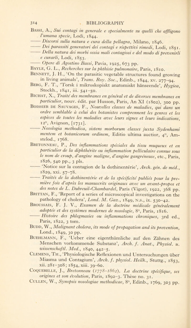 Bassi, A., Sui contagi in generale e specialmente su quelli che affligono Vumana specie, Lodi, 1844. Discorsi sulla natura e cura della pellagra, Milano, 1846. ' Dei parassiti generatori dei contagi e rispettivi rimedi, Lodi, 1851. -Della natura dei morbi ossia mali contagiosi e del modo di prevenirli e curarli, Lodi, 1853. - Opere di Agostino Bassi, Pavia, 1925, 673 pp. Bayle, G. L., Recherches sur la phthisie pulmonaire, Paris, 1810. Bennett, J. H., ‘On the parasitic vegetable structures found growing in living animals’, Trans. Roy. Soc., Edinb., 1844, xv. 277-94. Berg, F. T., ‘Torsk i mikroskopiskt anatomiskt hanseende’, Hygiea, Stockh., 1841, iii. 541-50. Bichat, X., Traite des membranes en general et de diverses membranes en particulier, nouv. edit, par Husson, Paris, An XI (1802), 300 pp. Boissier de Sauvages, F., Nouvelles classes de maladies, qui dans un ordre semblable a celui des botanistes comprennent les genres et les especes de toutes les maladies avec leurs signes et leurs indications, 120, Avignon, [1731]. Nosologia methodica, sistens morborum classes juxta Sydenhami mentem et botanicorum ordinem, Editio ultima auctior, 40, Am- stelod., 1768. Bretonneau, P., Des inflammations speciales du tissu muqueux et en particulier de la diphtherite ou inflammation pelliculaire connue sous le nom de croup, cVangine maligne, d'angine gangreneuse, etc., Paris, 1826, 540 pp., 3 pis. ‘Notice sur la contagion de la dothinenterie’, Arch. gen. de med., 1829, xxi. 57-78. Traites de la dothinenterie et de la specificite publies pour la pre¬ miere fois d’apres les manuscrits originaux avec un avant-propos et des notes de L. Dubreuil-Chambardel, Paris (Vigot), 1922, 368 pp. Brittan, F., ‘Report of a series of microscopical investigations on the pathology of cholera’, Lond. M. Gaz., 1849, n.s., ix. 530-42. Broussais, F. J. V., Examen de la doctrine medicale generalement adoptee et des systemes modernes de nosologie, 8°, Paris, 1816. -Histoire des phlegmasies ou inflammations chroniques, 3rd ed., Paris, 1822, 3 tom. Budd, W., Malignant cholera, its mode of propagation and its prevention, Lond., 1849, 30 pp. Buehlmann, F., ‘Ueber eine eigenthiimliche. auf den Zahnen des Menschen vorkommende Substanz’, Arch. f. Anat., Physiol, u. wissenschaftl. Med., 1840, 442-5. Clemens, Th., ‘Physiologische Reflexionen und Untersuchungen fiber Miasma und Contagium’, Arch. f. physiol. Heilk., Stuttg., 1853, xii. 281-308 ; 1854, xiii. 39-60. Coquerelle, J., Bretonneau (1778-1862). La doctrine specifique, ses origines et son evolution, Paris, 1892-3. These no. 31. Cullen, W., Synopsis nosologiae methodicae, 8°, Edinb., 1769, 303 pp.