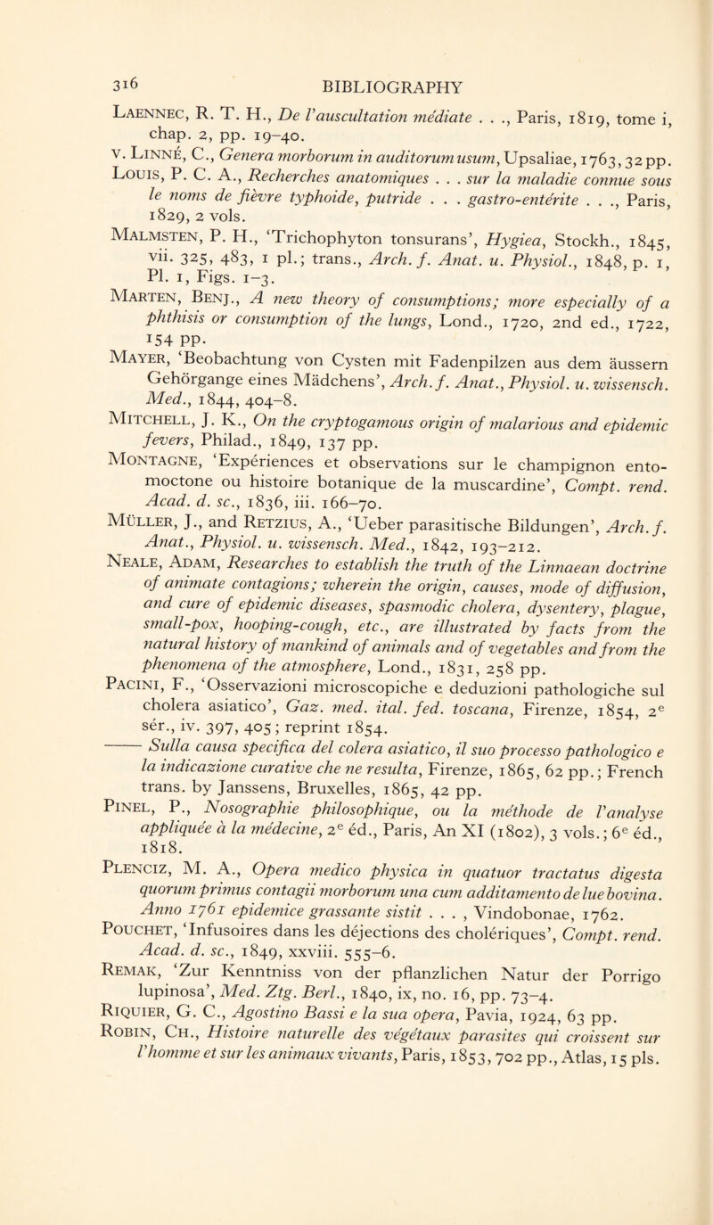 Laennec, R. T. H., De Vauscultation mediate . . ., Paris, 1819, tome i, chap. 2, pp. 19-40. v. Linne, C., Genera morborumin auditorumusum,\Jpsa\ia.e, 1763,32pp. Louis, P. C. A., Recherches anatomiques . . . sur la maladie connue sous le noms de fievre typhoide, putride . . . gastro-entente . . ., Paris, 1829, 2 vols. Malmsten, P. H., ‘Trichophyton tonsurans’, Hygiea, Stockh., 1845, vii- 325> 483, 1 pk; trans., Arch. f. Anat. u. Physiol., 1848, p. 1, PI. 1, Figs. 1-3. Marten, Benj., A new theory of consumptions; more especially of a phthisis or consumption of the lungs, Lond., 1720, 2nd ed., 1722, !54 PP- Mayer, Beobachtung von Cysten mit Fadenpilzen aus dem aussern Gehorgange eines Madchens’, Arch. f. Anat., Physiol, u. wissensch. Med., 1844, 404-8. Mitchell, J. K., On the cryptogamous origin of malarious and epidemic fevers, Philad., 1849, 137 pp. Montagne, Experiences et observations sur le champignon ento- moctone ou histoire botanique de la muscardine’, Compt. rend. Acad. d. sc., 1836, iii. 166-70. Muller, J., and Retzius, A., ‘Ueber parasitische Bildungen’, Arch.f. Anat., Physiol, u. wissensch. Med., 1842, 193-212. Neale, Adam, Researches to establish the truth of the Linnaean doctrine of animate contagions; wherein the origin, causes, mode of diffusion, and cure of epidemic diseases, spasmodic cholera, dysentery, plague, small-pox, hooping-cough, etc., are illustrated by facts from the natural history of mankind of animals and of vegetables and from the phenomena of the atmosphere, Lond., 1831, 258 pp. Pacini, F., Osservazioni microscopiche e deduzioni pathologiche sul cholera asiatico , Gaz. med. ital. fed. toscana, Firenze, 1854, 2e ser., iv. 397, 405 ; reprint 1854. Sulla causa specifica del colera asiatico, il suo processo pathologico e la indicazione curative che ne resulta, Firenze, 1865, 62 pp.; French trans. by Janssens, Bruxelles, 1865, 42 PP* Pinel, P., Nosographie philosophique, ou la methode de Vanalyse appliquee a la medecine, 2e ed., Paris, An XI (1802), 3 vols.; 6e ed., 1818. Plenciz, M. A., Opera ?nedico physica in quatuor tractatus digesta quorum primus contagii morborum una cum additamento deluebovina. Anno 1761 epidemice grassante sistit . . . , Vindobonae, 1762. Pouchet, Infusoires dans les dejections des choleriques’, Compt. rend. Acad. d. sc., 1849, xxviii. 555-6. Remak, ‘Zur Kenntniss von der pflanzlichen Natur der Porrigo lupinosa’, Med. Ztg. Berl., 1840, ix, no. 16, pp. 73-4. Riquier, G. C., Agostino Bassi e la sua opera, Pavia, 1924, 63 pp. Robin, Ch., Histoire naturelle des vegetaux parasites qui croissent sur Vhomme et sur les animaux vivants, Paris, 1853,702 pp., Atlas, 15 pis.