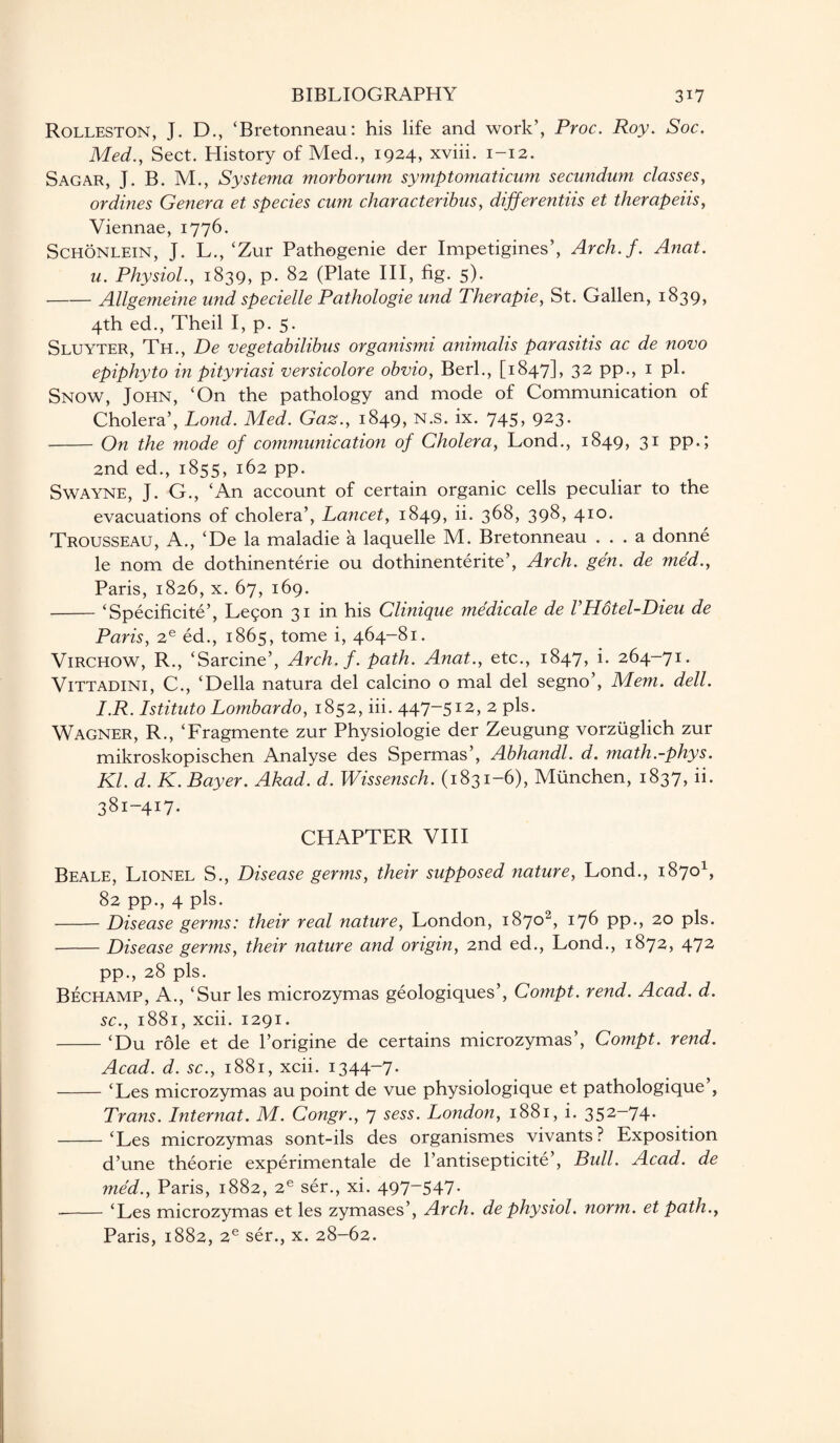 Rolleston, J. D., ‘Bretonneau: his life and work’, Proc. Roy. Soc. Med., Sect. History of Med., 1924, xviii. 1-12. Sagar, J. B. M., Systerna morborum symptomaticum secundum classes, ordines Genera et species cum characteribus, differentiis et therapeiis, Viennae, 1776. Schonlein, J. L.,‘Zur Pathogenie der Impetigines’, Arch.f. Anat. u. Physiol., 1839, p. 82 (Plate III, fig. 5). -Allgemeine und specielle Pathologie und Therapie, St. Gallen, 1839, 4th ed., Theil I, p. 5. Sluyter, Th., De vegetabilibus organismi animalis parasitis ac de novo epiphyto in pityriasi versicolore obvio, Berl., [1847], 32 pp., 1 pi. Snow, John, ‘On the pathology and mode of Communication of Cholera’, Lond. Med. Gaz., 1849, N.s. ix. 745, 923. -On the mode of communication of Cholera, Lond., 1849, 31 pp.; 2nd ed., 1855, 162 pp. Swayne, J. G., ‘An account of certain organic cells peculiar to the evacuations of cholera’, Lancet, 1849, ii. 368, 398, 410. Trousseau, A., ‘De la maladie a laquelle M. Bretonneau ... a donne le nom de dothinenterie ou dothinenterite’, Arch. gen. de med., Paris, 1826, x. 67, 169. -‘Specificite’, Legon 31 in his Clinique medicale de VHotel-Dieu de Paris, 2e ed., 1865, tome i, 464-81. Virchow, R., ‘Sarcine’, Arch. f. path. Anat., etc., 1847, i. 264-71. Vittadini, C., ‘Della natura del calcino o mal del segno’, Mem. dell. I.R. Istituto Lombardo, 1852, iii. 447-512, 2 pis. Wagner, R., ‘Fragmente zur Physiologie der Zeugung vorzuglich zur mikroskopischen Analyse des Spermas’, Abhandl. d. math.-phys. Kl. d. K. Bayer. Akad. d. Wissensch. (1831-6), Miinchen, 1837, ii. 381-417. CHAPTER VIII Beale, Lionel S., Disease germs, their supposed nature, Lond., 18701, 82 pp., 4 pis. -Disease germs: their real nature, London, 18702, 176 pp., 20 pis. -Disease germs, their nature and origin, 2nd ed., Lond., 1872, 472 pp., 28 pis. Bechamp, A., ‘Sur les microzymas geologiques’, Compt. rend. Acad. d. sc., 1881, xcii. 1291. -‘Du role et de l’origine de certains microzymas’, Compt. rend. Acad. d. sc., 1881, xcii. 1344-7. -‘Les microzymas au point de vue physiologique et pathologique , Trans. Internat. M. Congr., 7 sess. London, 1881, i. 352—74- -‘Les microzymas sont-ils des organismes vivants? Exposition d’une theorie experimental de l’antisepticite’, Bull. Acad, de med., Paris, 1882, 2e ser., xi. 497~547- -‘Les microzymas et les zymases’, Arch, de physiol, norm, et path., Paris, 1882, 2e ser., x. 28-62.