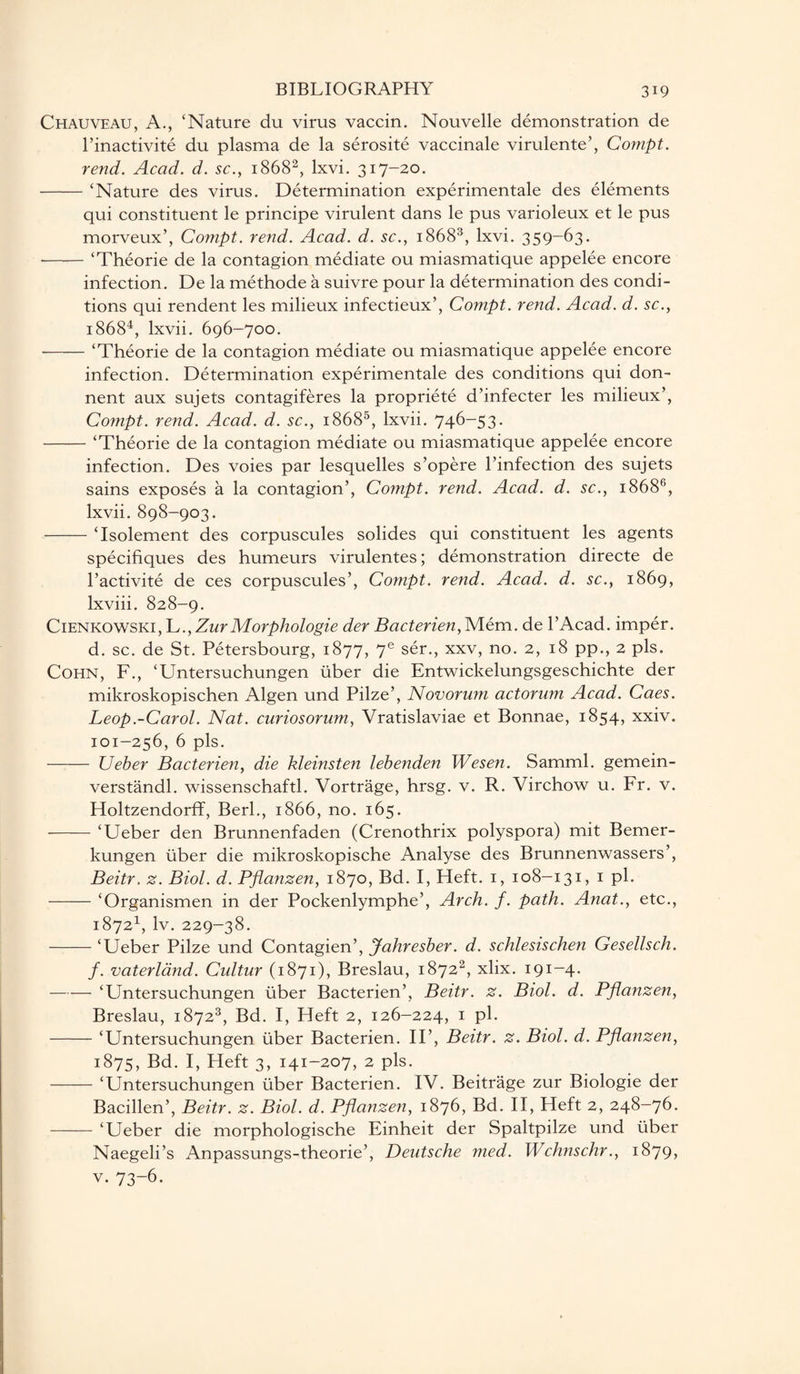 Chauveau, A., ‘Nature du virus vaccin. Nouvelle demonstration de l’inactivite du plasma de la serosite vaccinale virulente’, Compt. rend. Acad. d. sc., 18682, lxvi. 317-20. -‘Nature des virus. Determination experimental des elements qui constituent le principe virulent dans le pus varioleux et le pus morveux’, Compt. rend. Acad. d. sc., 18683, lxvi. 359-63. --‘Theorie de la contagion mediate ou miasmatique appelee encore infection. De la methode a suivre pour la determination des condi¬ tions qui rendent les milieux infectieux’, Compt. rend. Acad. d. sc., 18684, lxvii. 696-700. •-‘Theorie de la contagion mediate ou miasmatique appelee encore infection. Determination experimentale des conditions qui don- nent aux sujets contagiferes la propriete d’infecter les milieux’, Cornpt. rend. Acad. d. sc., 18685, lxvii. 746-53. -‘Theorie de la contagion mediate ou miasmatique appelee encore infection. Des voies par lesquelles s’opere l’infection des sujets sains exposes a la contagion’, Compt. rend. Acad. d. sc., i868(>, lxvii. 898-903. -‘Isolement des corpuscules solides qui constituent les agents specifiques des humeurs virulentes; demonstration directe de l’activite de ces corpuscules’, Compt. rend. Acad. d. sc., 1869, lxviii. 828-9. Cienkowski, L., ZurMorphologie der Bacterien, Mem. de l’Acad. imper. d. sc. de St. Petersbourg, 1877, 7e ser., xxv, no. 2, 18 pp., 2 pis. Cohn, F., ‘Untersuchungen iiber die Entwickelungsgeschichte der mikroskopischen Algen und Pilze’, Novorum actorum Acad. Caes. Leop.-Carol. Nat. curiosorum, Vratislaviae et Bonnae, 1854, xxiv. 101-256, 6 pis. - Ueber Bacterien, die kleinsten lebenden Wesen. Samml. gemein- verstandl. wissenschaftl. Vortrage, hrsg. v. R. Virchow u. Fr. v. Holtzendorff, Berk, 1866, no. 165. - ‘Ueber den Brunnenfaden (Crenothrix polyspora) mit Bemer- kungen fiber die mikroskopische Analyse des Brunnenwassers’, Beitr, z. Biol. d. Pfianzen, 1870, Bd. I, Heft. 1, 108-131, 1 pi. -‘Organismen in der Pockenlymphe’, Arch. f. path. Anat., etc., 18721, lv. 229-38. -‘Ueber Pilze und Contagien’, Jahresber. d. schlesischen Gesellsch. f. vaterland. Cultur (1871), Breslau, 18722, xlix. 191-4. -‘Untersuchungen fiber Bacterien’, Beitr. z. Biol. d. Pfianzen, Breslau, 18723, Bd. I, Heft 2, 126-224, 1 pi. -‘Untersuchungen iiber Bacterien. II’, Beitr. z. Biol. d. Pfianzen, 1875, Bd. I, Heft 3, 141-207, 2 pis. -‘Untersuchungen iiber Bacterien. IV. Beitrage zur Biologie der Bacillen’, Beitr. z. Biol. d. Pfianzen, 1876, Bd. II, Heft 2, 248-76. -‘Ueber die morphologische Einheit der Spaltpilze und iiber Naegeli’s Anpassungs-theorie’, Deutsche med. Wchnschr., 1879, v. 73-6.
