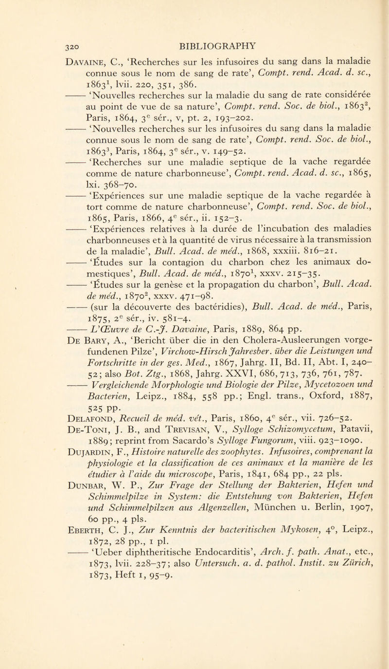 Davaine, C., ‘Recherches sur les infusoires du sang dans la maladie connue sous le nom de sang de rate’, Compt. rend. Acad. d. sc., 18631, lvii. 220, 351, 386. -‘Nouvelles recherches sur la maladie du sang de rate consideree au point de vue de sa nature’, Compt. rend. Soc. de biol., 18632, Paris, 1864, 3e ser., v, pt. 2, 193-202. -‘Nouvelles recherches sur les infusoires du sang dans la maladie connue sous le nom de sang de rate’, Compt. rend. Soc. de biol., 18633, Paris, 1864, 3e ser., v. 149-52. -‘Recherches sur une maladie septique de la vache regardee comme de nature charbonneuse’, Compt. rend. Acad. d. sc., 1865, lxi. 368-70. -‘Experiences sur une maladie septique de la vache regardee a tort comme de nature charbonneuse’, Compt. rend. Soc. de biol., 1865, Paris, 1866, 4e ser., ii. 152-3. -‘Experiences relatives a la duree de l’incubation des maladies charbonneuses et a la quantite de virus necessaire a la transmission de la maladie’, Bull. Acad, de med., 1868, xxxiii. 816-21. -‘Etudes sur la contagion du charbon chez les animaux do- mestiques’, Bull. Acad, de med., 18701, xxxv. 215-35. -‘Etudes sur la genese et la propagation du charbon’, Bull. Acad. de med., 18702, xxxv. 471-98. -(sur la decouverte des bacteridies), Bull. Acad, de med., Paris, 1875, 2e ser., iv. 581-4. -UCEuvre de C.-J. Davaine, Paris, 1889, 864 pp. De Bary, A., ‘Bericht fiber die in den Cholera-Ausleerungen vorge- fundenen Pilze’, Virchow-Hirsch Jahresber. uber die Leistungen und Fortschritte in der ges. Med., 1867, Jahrg. II, Bd. II, Abt. I, 240- 52; also Bot. Ztg., 1868, Jahrg. XXVI, 686,713, 736, 761, 787. - Vergleichende Morphologic und Biologie der Pilze, Mycetozoen und Bacterien, Leipz., 1884, 558 pp.; Engl, trans., Oxford, 1887, 525 PP- Delafond, Recueil de med. vet., Paris, i860, 4e ser., vii. 726-52. De-Toni, J. B., and Trevisan, V., Sylloge Schizomycetum, Patavii, 1889; reprint from Sacardo’s Sylloge Fungorum, viii. 923-1090. Dujardin, F., Histoire naturelle des zoophytes. Infusoires, co?nprenant la physiologie et la classification de ces animaux et la maniere de les etudier a Vaide du microscope, Paris, 1841, 684 pp., 22 pis. Dunbar, W. P., Zur Frage der Stellung der Bakterien, Hefen und Schimmelpilze in System: die Entstehung von Bakterien, Hefen und Schimmelpilzen aus Algenzellen, Miinchen u. Berlin, 1907, 60 pp., 4 pis. Eberth, C. J., Zur Kenntnis der bacteritischen Mykosen, 40, Leipz., 1872, 28 pp., 1 pi. -‘Ueber diphtheritische Endocarditis’, Arch. f. path. Anat., etc., 1873, lvii. 228-37; also Untersuch. a. d. pathol. Instit. zu Zurich, 1873, Heft 1, 95-9.
