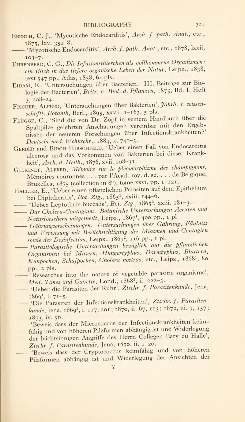 Eberth, C. J., ‘Mycotische Endocarditis’, Arch. f. path. Anat., etc., 1875,lxv. 352-8. --‘Mycotische Endocarditis’, Arch. f. path. Anat., etc., 1878, lxxii. 103-7. Ehrenberg, C. G., jDie Infusionsthierchen als vollkommene Organismen. ein Blick in das tiefere organische Leben der Natur, Leipz., 1838, text 547 pp., Atlas, 1838, 64 pis. Eidam, E., ‘Untersuchungen liber Bacterien. III. Beitrage zur B10- logie der Bacterien’, Beitr. z. Biol. d. Pflanzen, 1875* Bd. I, Heft 3, 208-24. Fischer, Alfred, ‘Untersuchungen liber Bakterien ,Jahrb. f. zmssen- schaftl. Botanik, Berk, 1895, xxvii. 1-163, 5 pis. Flugge, C., ‘Sind die von Dr. Zopf in seinem Handbuch liber die Spaltpilze gelehrten Anschauungen vereinbar mit den Ergeb- nissen der neueren Forschungen liber Infectionskrankheiten ? Deutsche med. Wchnschr., 1884, x. 741-3. Gerber and Birch-Hirschfeld, ‘Ueber einen Fall von Endocarditis ulcerosa und das Vorkommen von Bakterien bei dieser Ivrank- heit’, Arch. d. Heilk., 1876, xvii. 208-31. Gilkinet, Alfred, Memoire sur le pleomorphisme des champignons, Memoires couronnes . . . par l’Acad. roy. d. sc. . . . de Belgique, Bruxelles, 1875 (collection in 8°), tome xxvi, pp. 1—121. Hallier, E., ‘Ueber einen pflanzlichen Parasiten auf dem Epithelium bei Diphtherias’, Bot. Ztg., 18651, xxiii. 144-6. -‘Ueber Leptothrix buccalis’, Bot. Ztg., 1865, xxiii. 181—3. -Das Cholera-Contagium. Botanische Untersuchungen Aerzten und Naturforschern mitgetheilt, Leipz., 18671, 4°° PP-> 1 pB -Gahrungserscheinungen. Untersuchungen uber Gahrung, Faulniss und Verwesung mit Beriicksichtigung der Miasmen und Contagien sowie der Desinfection, Leipz., 18672, 116 pp., 1 pi. -Parasitologische Untersuchungen beziiglich auf die pflanzlichen Organismen bei Masern, Hungertyphus, Darmtyphus, Blattern, Kuhpocken, Schafpocken, Cholera nostras, etc., Leipz., 18681, 80 PP-> 2 pis. . , -‘Researches into the nature of vegetable parasitic organisms , Med. Times and Gazette, Lond., 1868“, ii. 222—3. -‘Ueber die Parasiten der Ruhr’, Ztschr.f. Parasitenkunde, Jena, 18691, i. 71-5. -‘Die Parasiten der Infectionskrankheiten’, Ztschr.f. Parasiten¬ kunde, Jena, 18692, i. 117, 291; 1870, ii. 67, 113; 1872, iii. 7, i57> 1873, iv. 56. - ‘Beweis dass der Micrococcus der Infectionskrankheiten keim- fahig und von hoheren Pilzformen abhangig ist und Widerlegung der leichtsinnigen Angriffe des Herrn Collegen Bary zu Halle , Ztschr.f. Parasitenkunde, Jena, 1870, ii. 1-20. - ‘Beweis dass der Cryptococcus keimfahig und von hoheren Pilzformen abhangig ist und Widerlegung der Ansichten der Y