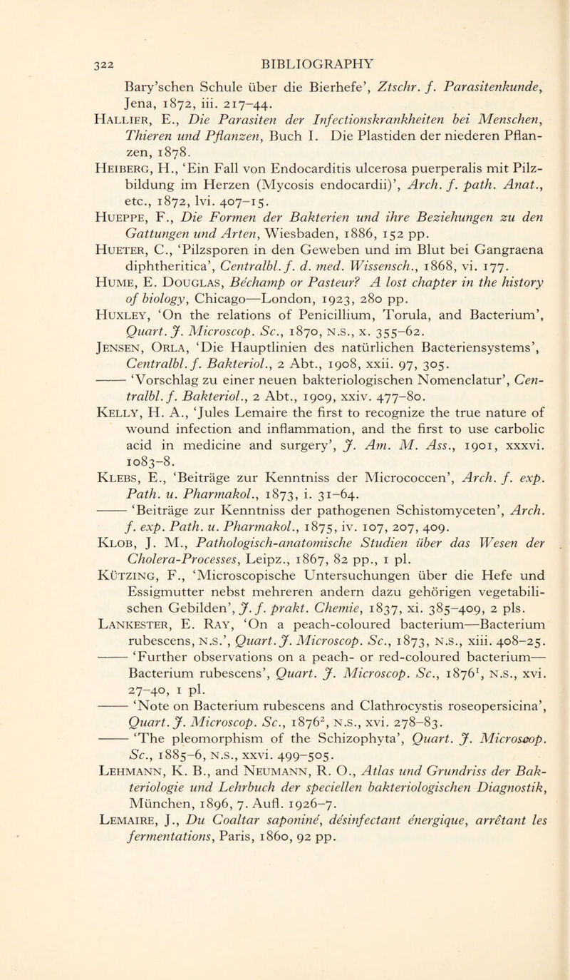 Bary’schen Schule fiber die Bierhefe’, Ztschr. f. Parasitenkunde, Jena, 1872, iii. 217-44. Hallier, E., Die Parasiten der Infectionskrankheiten bei Menschen, Thieren und Pflanzen, Buch I. Die Plastiden der niederen Pflan- zen, 1878. Heiberg, H., cEin Fall von Endocarditis ulcerosa puerperalis mit Pilz- bildung im Herzen (Mycosis endocardii)’, Arch. f. path. Anat., etc., 1872, lvi. 407-15. Hueppe, F., Die Formen der Bakterien und ihre Beziehungen zu den Gattungen und Arten, Wiesbaden, 1886, 152 pp. Hueter, C., ‘Pilzsporen in den Geweben und im Blut bei Gangraena diphtheritica’, Centralbl. f. d. med. Wissensch., 1868, vi. 177. Hume, E. Douglas, Bechamp or Pasteur? A lost chapter in the history of biology, Chicago—London, 1923, 280 pp. Huxley, ‘On the relations of Penicillium, Torula, and Bacterium’, Quart. J. Microscop. Sc., 1870, N.s., x. 355-62. Jensen, Orla, ‘Die Hauptlinien des natfirlichen Bacteriensystems’, Centralbl. f. Bakteriol., 2 Abt., 1908, xxii. 97, 305. -‘Vorschlag zu einer neuen bakteriologischen Nomenclatur’, Cen¬ tralbl. f. Bakteriol., 2 Abt., 1909, xxiv. 477-80. Kelly, H. A., ‘Jules Lemaire the first to recognize the true nature of wound infection and inflammation, and the first to use carbolic acid in medicine and surgery’, J. Am. M. Ass., 1901, xxxvi. 1083-8. Klebs, E., ‘Beitrage zur Kenntniss der Micrococcen’, Arch. f. exp. Path. u. Pharmakol., 1873, i. 31-64. - — ■ ■ ‘Beitrage zur Kenntniss der pathogenen Schistomyceten’, Arch, f. exp. Path. u. Pharmakol., 1875, iv. 107, 207, 409. Klob, J. M., Pathologisch-anatomische Studien iiber das Wesen der Cholera-Processes, Leipz., 1867, 82 pp., 1 pi. Kutzing, F., ‘Microscopische Untersuchungen fiber die Hefe und Essigmutter nebst mehreren andern dazu gehorigen vegetabili- schen Gebilden’, J. f. prakt. Chemie, 1837, xi. 385-409, 2 pis. Lankester, E. Ray, ‘On a peach-coloured bacterium—Bacterium rubescens, N.s.’, Quart. J. Microscop. Sc., 1873, n.s., xiii. 408-25. -‘Further observations on a peach- or red-coloured bacterium— Bacterium rubescens’, Quart. J. Microscop. Sc., 18761, n.s., xvi. 27-40, 1 pi. -‘Note on Bacterium rubescens and Clathrocystis roseopersicina’, Quart. J. Microscop. Sc., 18762, n.s., xvi. 278-83. -‘The pleomorphism of the Schizophyta’, Quart. J. Microscop. Sc., 1885-6, n.s., xxvi. 499-505. Lehmann, K. B., and Neumann, R. O., Atlas und Grundriss der Bak- teriologie und Lehrbuch der speciellen bakteriologischen Diagnostik, Mfinchen, 1896, 7. Aufl. 1926-7. Lemaire, J., Du Coaltar saponine, disinfectant energique, arretant les fermentations, Paris, i860, 92 pp.