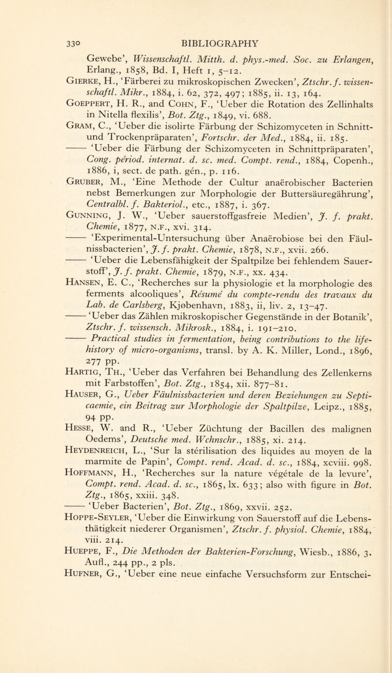 Gewebe’, Wissenschaftl. Mitth. d. phys.-med. Soc. zu Erlangen, Erlang., 1858, Bd. I, Heft 1, 5-12. Gierke, H., ‘Farberei zu mikroskopischen Zwecken’, Ztschr.f. wissen- schaftl. Mikr., 1884, i. 62, 372, 497; 1885, ii. 13, 164. Goeppert, H. R., and Cohn, F., ‘Ueber die Rotation des Zellinhalts in Nitella flexilis’, Bot. Ztg., 1849, vi. 688. Gram, C., ‘Ueber die isolirte Farbung der Schizomyceten in Schnitt- und Trockenpraparaten’, Fortschr. der Med., 1884, ii. 185. - ‘Ueber die Farbung der Schizomyceten in Schnittpraparaten’, Cong, period, internat. d. sc. med. Compt. rend., 1884, Copenh., 1886, i, sect, de path, gen., p. 116. Gruber, M., ‘Eine Methode der Cultur anaerobischer Bacterien nebst Bemerkungen zur Morphologie der Buttersauregahrung’, Centralbl. f. Bakteriol., etc., 1887, i. 367. Gunning, J. W., ‘Ueber sauerstoffgasfreie Medien’, J. f. prakt. Chemie, 1877, n.f., xvi. 314. - ‘Experimental-Untersuchung tiber Anaerobiose bei den Faul- nissbacterien’, J. f. prakt. Chemie, 1878, n.f., xvii. 266. - ‘Ueber die Lebensfahigkeit der Spaltpilze bei fehlendem Sauer- stoff’,J. f. prakt. Chemie, 1879, n.f., xx. 434. Hansen, E. C., ‘Recherch.es sur la physiologie et la morphologie des ferments alcooliques’, Resume du compte-rendu des travaux du Lab. de Carlsberg, Kjobenhavn, 1883, ii, liv. 2, 13-47. -‘Ueber das Zahlen mikroskopischer Gegenstande in der Botanik’, Ztschr.f. wissensch. Mikrosk., 1884, i. 191-210. - Practical studies in fermentation, being contributions to the life- history of ?nicro-organisms, transl. by A. K. Miller, Lond., 1896, 277 pp. Hartig, Th., ‘Ueber das Verfahren bei Behandlung des Zellenkerns mit Farbstoffen’, Bot. Ztg., 1854, xii. 877-81. Hauser, G., Ueber Faulnissbacterien und deren Beziehungen zu Septi- caemie, ein Beitrag zur Morphologie der Spaltpilze, Leipz., 1885, 94 PP- Hesse, W. and R., ‘Ueber Ziichtung der Bacillen des malignen Oedems’, Deutsche med. Wchnschr., 1885, xi. 214. Heydenreich, L., ‘Sur la sterilisation des liquid.es au moyen de la marmite de Papin’, Compt. rend. Acad. d. sc., 1884, xcviii. 998. Hoffmann, H., ‘Recherches sur la nature vegetale de la levure’, Compt. rend. Acad. d. sc., 1865, lx. 633; also with figure in Bot. Ztg., 1865, xxiii. 348. -‘Ueber Bacterien’, Bot. Ztg., 1869, xxvii. 252. Hoppe-Seyler, ‘Ueber die Einwirkung von Sauerstoff auf die Lebens- thatigkeit niederer Organismen’, Ztschr.f. physiol. Chemie, 1884, viii. 214. Hueppe, F., Die Methoden der Bakterien-Forschung, Wiesb., 1886, 3. Aufl., 244 pp., 2 pis. Hufner, G., ‘Ueber eine neue einfache Versuchsform zur Entschei-