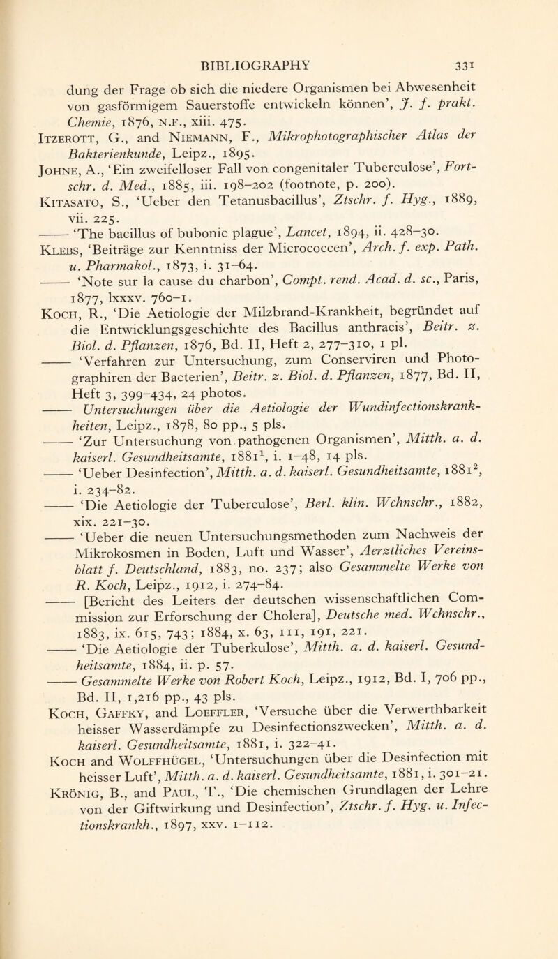 dung der Frage ob sich die niedere Organismen bei Abwesenheit von gasformigem Sauerstoffe entwickeln konnen’, J. f. prakt. Chemie, 1876, N.F., xiii. 475. Itzerott, G., and Niemann, F., Mikrophotographischer Atlas der Bakterienkunde, Leipz., 1895. Johne, A., ‘Ein zweifelloser Fall von congenitaler d uberculose , Fort- schr. d. Med., 1885, iii. 198-202 (footnote, p. 200). Kitasato, S., ‘Ueber den Tetanusbacillus’, Ztschr. f. Hyg., 1889, vii. 225. -‘The bacillus of bubonic plague’, Lancet, 1894, ii. 428-30. Klebs, ‘Beitrage zur Kenntniss der Micrococcen’, Arch.f. exp. Path, u. Pharmakol., 1873, i. 31-64. - ‘Note sur la cause du charbon’, Compt. rend. Acad. d. sc., Paris, 1877, lxxxv. 760-1. Koch, R., ‘Die Aetiologie der Milzbrand-Krankheit, begrundet auf die Entwicklungsgeschichte des Bacillus anthracis’, Beitr. z. Biol. d. Pflanzen, 1876, Bd. II, Heft 2, 277-310, 1 P1* - ‘Verfahren zur Untersuchung, zum Conserviren und Photo- graphiren der Bacterien’, Beitr. z. Biol. d. Pflanzen, 1877, Bd. II, Heft 3, 399-434, 24 photos. - Untersuchungen iiber die Aetiologie der Wundinfectionskrank- heiten, Leipz., 1878, 80 pp., 5 pis. - ‘Zur Untersuchung von pathogenen Organismen’, Mitth. a. d. kaiserl. Gesundheitsamte, 18811, i. 1-48, 14 pis* -‘Ueber Desinfection’, Mitth. a. d. kaiserl. Gesundheitsamte, 18812, i. 234-82. -‘Die Aetiologie der Tuberculose’, Berl. klin. Wchnschr., 1882, xix. 221-30. - ‘Ueber die neuen Untersuchungsmethoden zum Nachweis der Mikrokosmen in Boden, Luft und Wasser’, Aerztliches Vereins- blatt f. Deutschland, 1883, no. 237; also Gesammelte Werke von R. Koch, Leipz., 1912, i. 274-84. -[Bericht des Leiters der deutschen wissenschaftlichen Com¬ mission zur Erforschung der Cholera], Deutsche med. Wchnschr., 1883, ix. 615, 743; 1884, x. 63, hi, 191, 221. -‘Die Aetiologie der Tuberkulose’, Mitth. a. d. kaiserl. Gesund¬ heitsamte, 1884, ii. p. 57. -Gesammelte Werke von Robert Koch, Leipz., i912, Bd. I, J06 pp., Bd. II, 1,216 pp., 43 pis. Koch, Gaffky, and Loeffler, ‘Versuche liber die Verwerthbarkeit heisser Wasserdampfe zu Desinfectionszwecken , Mitth. a. d. kaiserl. Gesundheitsamte, 1881, i. 322-41. Koch and Wolffhugel, ‘Untersuchungen liber die Desinfection mit heisser Luft’, Mitth. a. d. kaiserl. Gesundheitsamte, 1881, i. 301-21. Kronig, B., and Paul, T., ‘Die chemischen Grundlagen der Lehre von der Giftwirkung und Desinfection’, Ztschr. f. Hyg. u. Infec- tionskrankh., 1897, xxv. 1-112.