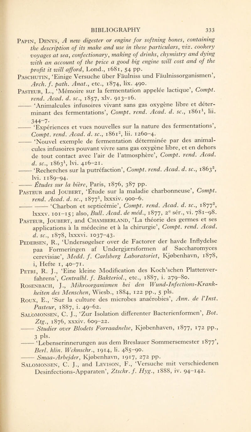 Papin, Denys, A new digester or engine for softning bones, containing the description of its make and use in these particulars, viz. cookery voyages at sea, confectionary, making of drinks, chymistry and dying with an account of the price a good big engine will cost and of the profit it will afford, Lond., 1681, 54 pp. Paschutin, ‘Einige Versuche tiber Faulniss und Faulnissorganismen , Arch. f. path. Anat., etc., 1874, lix. 490. Pasteur, L., ‘Memoire sur la fermentation appelee lactique’, Compt. rend. Acad. d. sc., 1857, xlv. 913-16. - ‘Animalcules infusoires vivant sans gas oxygene libre et deter¬ minant des fermentations’, Compt. rend. Acad. d. sc., 18611, lii. 344-7- - ‘Experiences et vues nouvelles sur la nature des fermentations , Compt. rend. Acad. d. sc., 18612, lii. 1260-4. - ‘Nouvel exemple de fermentation determinee par des animal¬ cules infusoires pouvant vivre sans gas oxygene libre, et en dehors de tout contact avec Pair de l’atmosphere’, Compt. rend. Acad, d. sc., 18631, lvi. 416-21. -‘Recherches sur la putrefaction’, Compt. rend. Acad. d. sc., 18632, lvi. 1189-94. -Etudes sur la biere, Paris, 1876, 387 pp. Pasteur and Joubert, ‘Etude sur la maladie charbonneuse’, Compt. rend. Acad. d. sc., 18771, lxxxiv. 900-6. --‘Charbon et septicemie’, Compt. rend. Acad. d. sc., 18772, lxxxv. 101-15 ; also, Bull. Acad, de med., 1877, 2e ser., vi. 781-98. Pasteur, Joubert, and Chamberland, ‘La theorie des germes et ses applications a la medecine et a la chirurgie’, Compt. rend. Acad, d. sc., 1878, lxxxvi. 1037-43. Pedersen, R., ‘Undersogelser over de Factorer der havde Inflydelse paa Formeringen af Undergjgersformen af Saccharomyces cerevisiae’, Medd. f. Carlsberg Laboratoriet, Kjobenhavn, 1878, i, Hefte 1, 40-71. Petri, R. J., ‘Eine kleine Modification des Koch’schen Plattenver- fahrens’, Centralbl. f. Bakteriol., etc., 1887, i. 279—8°. Rosenbach, J., Mikroorganismen bei den Wund-Infections-Krank- heiten des Menschen, Wiesb., 1884, 122 pp., 5 pis. Roux, E., ‘Sur la culture des microbes anaerobies’, Ann. de Vlnst. Pasteur, 1887, i. 49-62. Salomonsen, C. J., ‘Zur Isolation differenter Bacterienformen’, Bot. Ztg., 1876, xxxiv. 609-22. - Studier over Blodets Forraadnelse, Kjobenhaven, 1877, 172 pp., 3 pls- o > -‘Lebenserinnerungen aus dem Breslauer Sommersemester 1877 , Berl. klin. Wchnschr., 1914, li. 485-9°- - Smaa-Arbejder, Kjobenhavn, 1917* 272 PP- Salomonsen, C. J., and Levison, F., ‘Versuche mit verschiedenen Desinfections-Apparaten’, Ztschr.f. Hyg., 1888, iv. 94-142.