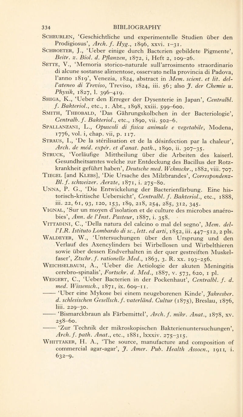 Scheurlen, ‘Geschichtliche und experimentelle Studien fiber den Prodigiosus’, Arch. f. Hyg., 1896, xxvi. 1-31. Schroeter, J., ‘Ueber einige durch Bacterien gebildete Pigmente’, Beitr. z. Biol. d. Pfianzen, 1872, i, Heft 2, 109-26. Sette, V., ‘Memoria storico-naturale sull’arrosimento straordinario di alcune sostanse alimentose, osservato nella provincia di Padova, l’anno 1819’, Venezia, 1824, abstract in Mem. scient. et lit. del- Vateneo di Treviso, Treviso, 1824, iii. 56; also J. der Chemie u. Physik, 1827, 1- 396-419. Shiga, K., ‘Ueber den Erreger der Dysenterie in Japan’, Centralbl. f. Bakteriol., etc., 1. Abt., 1898, xxiii. 599-600. Smith, Theobald, ‘Das Gahrungskolbchen in der Bacteriologie’, Centralb. f. Bakteriol., etc., 1890, vii. 502-6. Spallanzani, L., Opuscoli di fisica animale e vegetabile, Modena, 1776, vol. i, chap, vii, p. 1x7. Straus, I., ‘De la sterilisation et de la disinfection par la chaleur’, Arch, de med. exper. et d'anat. path., 1890, ii. 307-35. Struck, ‘Vorlaufige Mittheilung fiber die Arbeiten des kaiserl. Gesundheitsamtes welche zur Entdeckung des Bacillus der Rotz- krankheit gefuhrt haben’, Deutsche med. Wchnschr., 1882, viii. 707. Tiegel [and Klebs], ‘Die Ursache des Milzbrandes’, Correspondenz- Bl.f. schweizer. Aerzte, 1871, i. 275-80. Unna, P. G., ‘Die Entwickelung der Bacterienfarbung. Eine his- torisch-kritische Uebersicht’, Centralbl. f. Bakteriol., etc., 1888, iii. 22, 61, 93, 120, 153, 189, 218, 254, 285, 312, 345. Vignal, ‘Sur un moyen d’isolation et de culture des microbes anaero- bies’, Ann. de ITnst. Pasteur, 1887, i* 358. Vittadini, C., ‘Della natura del calcino o mal del segno’, Mem. del- VI.R. Istituto Lombardo di sc., lett. ed arti, 1852, iii. 447-512, 2 pis. Waldeyer, W., ‘Untersuchungen liber den Ursprung und den Verlauf des Axencylinders bei Wirbellosen und Wirbelthieren sowie fiber dessen Endverhalten in der quer gestreiften Muskel- faser’, Ztschr.f. rationelle Med., 1863, 3. R. xx. 193-256. Weichselbaum, A., ‘Ueber die Aetiologie der akuten Meningitis cerebro-spinalis’, Fortschr. d. Med., 1887, v. 573, 620, 1 pi. Weigert, C., ‘Ueber Bacterien in der Pockenhaut’, Centralbl. f. d. med. Wissensch., 1871, ix. 609-11. - ‘Uber eine Mykose bei einem neugeborenen Kinde’, Jahresber. d. schlesischen Gesellsch. f. vaterland. Cultur (1875), Breslau, 1876, liii. 229-30. -‘Bismarckbraun als Farbemittel’, Arch.f. mikr. Anat., 1878, xv. 258-60. - ‘Zur Technik der mikroskopischen Bakterienuntersuchungen’, Arch. f. path. Anat., etc., 1881, lxxxiv. 275-315. Whittaker, H. A., ‘The source, manufacture and composition of commercial agar-agar’, J. Amer. Pub. Health Assocn., 1911, i. 632-9.