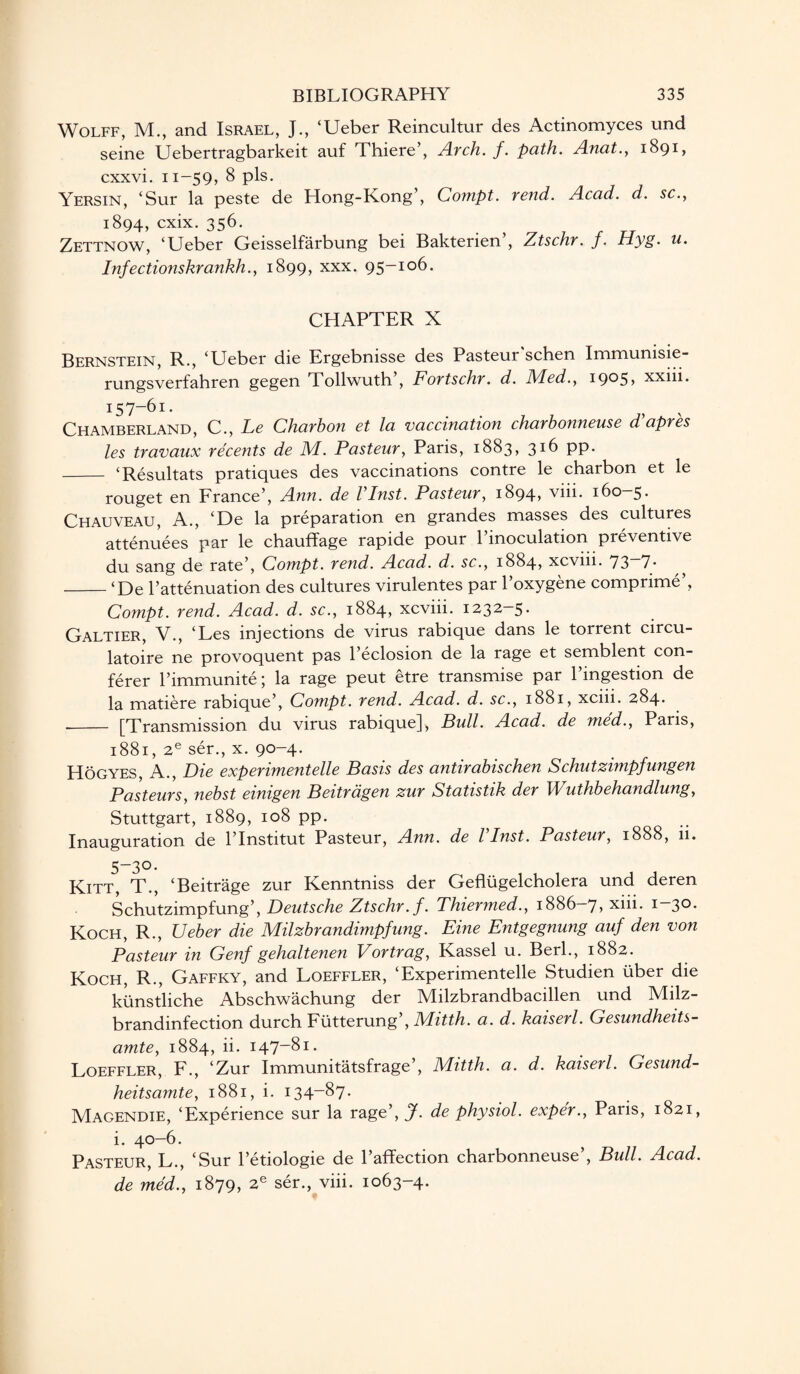 Wolff, XL, and. Israel, J., ‘Ueber Reincultur des Actinomyces und seine Uebertragbarkeit auf Thiere’, Arch. f. path. Anat., 1891, cxxvi. 11-59, 8 pis. Yersin, ‘Sur la peste de Hong-Kong’, Compt. rend. Acad. d. sc., 1894, cxix. 356. Zettnow, ‘Ueber Geisselfarbung bei Bakterien , Ztschr. f. Hyg. u. Infectionskrankh., 1899, xxx. 95—106. CHAPTER X Bernstein, R., ‘Ueber die Ergebnisse des Pasteur'schen Immunisie- rungsverfahren gegen Tollwuth , Fortschr. d. J\ded.} 1905? xxiii. 157-61. Chamberland, C., Le Charhon et la vaccination charhonneuse d’apres les travaux re'cents de M. Pasteur, Paris, 1883, 316 pp. _ ‘Resultats pratiques des vaccinations contre le charbon et le rouget en France’, Ann. de VInst. Pasteur, 1894, viii. 160—5. Chauveau, A., ‘De la preparation en grandes masses des cultures attenuees par le chauffage rapide pour 1 inoculation preventive du sang de rate’, Compt. rend. Acad. d. sc., 1884, xcviii. 73~7- ^ _‘De 1’attenuation des cultures virulentes par l’oxygene comprime’, Compt. rend. Acad. d. sc., 1884, xcviii. 1232-5. Daltier, V., ‘Les injections de virus rabique dans le torrent circu- latoire ne provoquent pas l’eclosion de la rage et semblent con¬ jurer l’immunite; la rage peut etre transmise par l’ingestion de la matiere rabique’, Compt. rend. Acad. d. sc., 1881, xcm. 284. -- [Transmission du virus rabique], Bull. Acad, de med., Pans, 1881, 2e ser., x. 90-4. Hogyes, A., Die expenmentelle Basis des antirabischen Schutzimpfungen Pasteurs, nebst einigen Beitrdgen zur Statistik der Wuthbehandlung, Stuttgart, 1889, 108 pp. Inauguration de l’Institut Pasteur, Ann. de l Inst. Pasteur, 1888, li. 5_3°- Kitt, T., ‘Beitrage zur Kenntniss der Gefliigelcholera und deren Schutzimpfung’, Deutsche Ztschr. f. Thiermed., 1886-7, Xlli- I_3°- Koch, R., Ueber die Milzbrandimpfung. Eine Entgegnung auf den von Pasteur in Genf gehaltenen Vortrag, Kassel u. Berk, 1882. Koch, R., Gaffky, and Loeffler, ‘Experimentelle Studien liber die kiinstliche Abschwachung der Milzbrandbacillen und Milz- brandinfection durch Futterung’, Mitth. a. d. kaiserl. Gesundheits- amte, 1884, ii. 147-81. Loeffler, F., ‘Zur Immunitatsfrage’, Mitth. a. d. kaiserl. Gesund- heitsamte, 1881, i. 134-87. Magendie, ‘Experience sur la rage’, J. de physiol, exper., Paris, 1821, i. 40-6. Pasteur, L., ‘Sur l’etiologie de l’affection charbonneuse’, Bull. Acad, de med., 1879, 2e ser., viii. 1063-4.