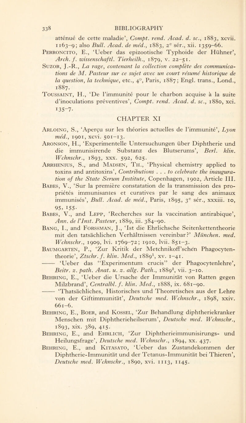 attenue de cette rnaladie’, Compt. rend. Acad. d. sc., 1883, xcvii. 1163-9; also Bull. Acad, de med., 1883, 2e ser., xii. 1359-66. Perroncito, E., ‘Ueber das epizootische Typhoide der Hiihner’, Arch. f. wissenschaftl. Tierheilk., 1879, v. 22-51. Suzor, J.-R., La rage, contenant la collection complete des communica¬ tions de M. Pasteur sur ce sujet avec un court resume historique de la question, la technique, etc., 40, Paris, 1887; Engl, trans., Lond., 1887. Toussaint, H., (De l’immunite pour le charbon acquise a la suite d’inoculations preventives’, Compt. rend. Acad. d. sc., 1880, xci. 135-7- CHAPTER XI Arloing, S., ‘Apergu sur les theories actuelles de l’immunite’, Lyon med., 1901, xcvi. 501-13. Aronson, H., ‘Experimentelle Untersuchungen liber Diphtherie und die immunisirende Substanz des Blutserums’, Berl. klin. Wchnschr., 1893, xxx- 592> 625. Arrhenius, S., and Madsen, Th., ‘Physical chemistry applied to toxins and antitoxins’, Contributions ... to celebrate the inaugura¬ tion of the State Serum Bistitute, Copenhagen, 1902, Article III. Babes, V., ‘Sur la premiere constatation de la transmission des pro- prietes immunisantes et curatives par le sang des animaux immunises’, Bull. Acad, de med., Paris, 1895, 3e ser., xxxiii. 10, 95, 155- Babes, V., and Lepp, ‘Recherches sur la vaccination antirabique’, Ann. de Vlnst. Pasteur, 1889, iii. 384-90. Bang, I., and Forssman, J., ‘1st die Ehrlichsche Seitenkettentheorie mit den tatsachlichen Verhaltnissen vereinbar?’ Munchen. med. Wchnschr., 1909, lvi. 1769-72; 1910, lvii. 851-3. Baumgarten, P., ‘Zur Kritik der Metchnikoff’schen Phagocyten- theorie’, Ztschr.f. klin. Med., 18891, xv. 1—41. - ‘Ueber das “Experimentum crucis” der Phagocytenlehre’, Beitr. z. path. Anat. u. z. allg. Path., 18892, vii. 3-10. Behring, E., ‘Ueber die Ursache der Immunitat von Ratten gegen Milzbrand’, Centralbl. f. klin. Med., 1888, ix. 681-90. - ‘Thatsachliches, Historisches und Theoretisches aus der Lehre von der Giftimmunitat’, Deutsche med. Wchnschr., 1898, xxiv. 661-6. Behring, E., Boer, and Kossel, ‘Zur Behandlung diphtheriekranker Menschen mit Diphtherieheilserum’, Deutsche med. Wchnschr., 1893, xix- 389, 4i5- Behring, E., and Ehrlich, ‘Zur Diphtherieimmunisirungs- und Heilungsfrage’, Deutsche med. Wchnschr., 1894, xx. 437. Behring, E., and Kitasato, ‘Ueber das Zustandekommen der Diphtherie-Immunitat und der Tetanus-Immunitat bei Thieren’, Deutsche ?ned. Wchnschr., 1890, xvi. 1113, 1145.