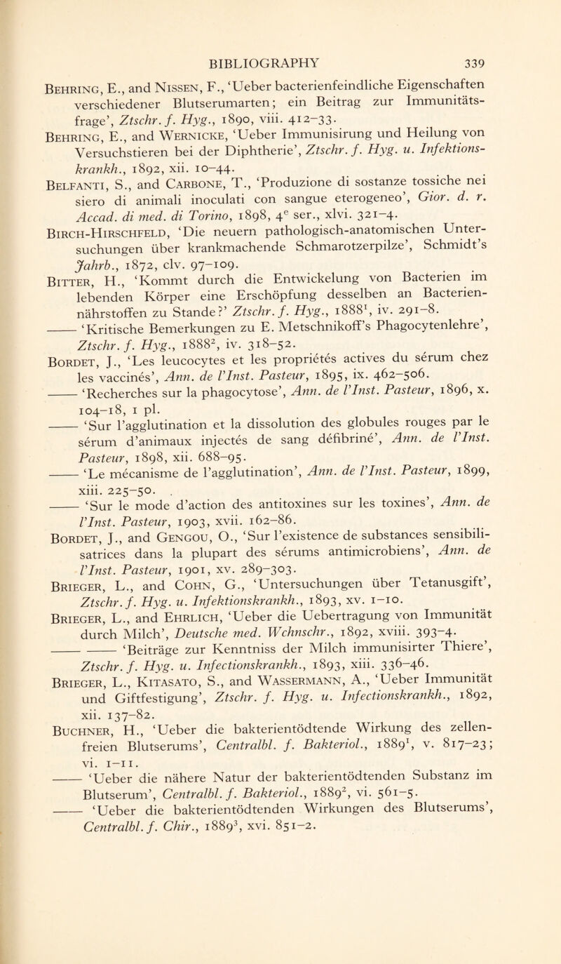 Behring, E., and Nissen, F., ‘Ueber bacterienfemdliche Eigenschaften verschiedener Blutserumarten; ein Beitrag zur Immunitats- frage’, Ztschr.f. Hyg., 1890, viii. 412-33. Behring, E., and Wernicke, ‘Ueber Immunisirung und Heilung von Versuchstieren bei der Diphtheric’, Ztschr.f. Hyg. u. Infektions- krankh., 1892, xii. 10-44. Belfanti, S., and Carbone, T., ‘Produzione di sostanze tossiche nei siero di animali inoculati con sangue eterogeneo’, Gior. d. r. Accad. di med. di Torino, 1898, 4e ser., xlvi. 321-4. Birch-Hirschfeld, ‘Die neuern pathologisch-anatomischen Unter- suchungen iiber krankmachende Schmarotzerpilze’, Schmidt’s Jahrb., 1872, civ. 97-109. Bitter, H., ‘Kommt durch die Entwickelung von Bacterien im lebenden Korper eine Erschopfung desselben an Bactenen- nahrstoffen zu Stande?’ Ztschr.f. Hyg., 18881, iv. 291—8. ^ _‘Kritische Bemerkungen zu E. Metschnikoff’s Phagocytenlehre’, Ztschr.f. Hyg., 18882, iv. 318-52. Bordet, J., ‘Les leucocytes et les proprietes actives du serum chez les vaccines’, Ann. de Vlnst. Pasteur, 1895, ix. 462—506. -‘Recherch.es sur la phagocytose’, Ann. de Vlnst. Pasteur, 1896, x. 104-18, 1 pi. _ ‘Sur l’agglutination et la dissolution des globules rouges par le serum d’animaux injectes de sang defibrine , Ann. de l Inst. Pasteur, 1898, xii. 688-95. -‘Le mecanisme de l’agglutination’, Ann. de Vlnst. Pasteur, 1899* xiii. 225-50. . - ‘Sur le mode d’action des antitoxines sur les toxines’, Ann. de Vlnst. Pasteur, 1903, xvii. 162-86. Bordet, J., and Gengou, O., ‘Sur l’existence de substances sensibili- satrices dans la plupart des serums antimicrobiens’, Ann. de Vlnst. Pasteur, 1901, xv. 289-303. Brieger, L., and Cohn, G., ‘Untersuchungen iiber Tetanusgift , Ztschr.f. Hyg. u. Infektionskrankh., 1893, xv. 1-10. Brieger, L., and Ehrlich, ‘Ueber die Uebertragung von Immunitat durch Milch’, Deutsche med. Wchnschr., 1892, xviii. 393~4- -‘Beitrage zur Kenntniss der Milch immunisirter Thiere , Ztschr.f. Hyg. u. Infectionskrankh., 1893, xiii. 336-46. Brieger, L., Kitasato, S., and Wassermann, A., ‘Ueber Immunitat und Giftfestigung’, Ztschr. f. Hyg. u. Infectionskrankh., 1892, xii. 137-82. Buchner, LL, ‘Ueber die bakterientodtende Wirkung des zellen- freien Blutserums’, Centralbl. f. Bakteriol., 18891, v. 817-23; vi. 1-11. -‘Ueber die nahere Natur der bakterientodtenden Substanz im Blutserum’, Centralbl. f. Bakteriol., 1889“, vi. 561—5. -‘Ueber die bakterientodtenden Wirkungen des Blutserums’, Centralbl. f. Chir., 18893, xvi. 851-2.