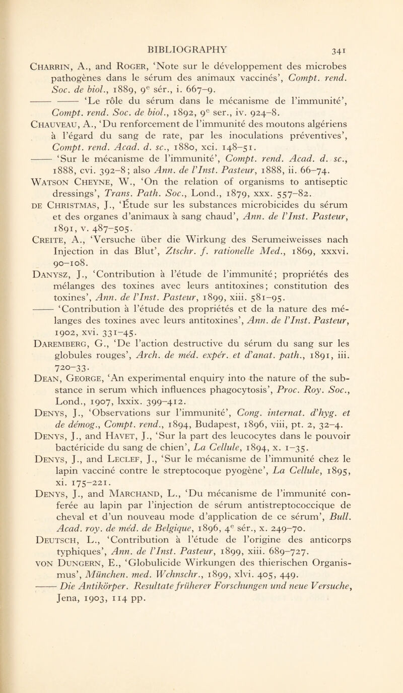 Charrin, A., and Roger, ‘Note sur le developpement des microbes pathogenes dans le serum des animaux vaccines’, Compt. rend. Soc. de biol., 1889, ge ser., i. 667-9. - - ‘Le role du serum dans le mecanisme de l’immunite’, Compt. rend. Soc. de biol., 1892, ge ser., iv. 924-8. Chauveau, A., ‘Du renforcement de l’immunite des moutons algeriens a l’egard du sang de rate, par les inoculations preventives’, Compt. rend. Acad. d. sc., 1880, xci. 148-51. - ‘Sur le mecanisme de l’immunite’, Compt. rend. Acad. d. sc., 1888, cvi. 392-8; also Ann. de VInst. Pasteur, 1888, ii. 66-74. Watson Cheyne, W., ‘On the relation of organisms to antiseptic dressings’, Trans. Path. Soc., Lond., 1879, xxx. 557-82. de Christmas, J., ‘Etude sur les substances microbicides du serum et des organes d’animaux a sang chaud’, Ann. de VInst. Pasteur, 1891, v. 487-505. Creite, A., ‘Versuche liber die Wirkung des Serumeiweisses nach Injection in das Blut’, Ztschr. f. rationelle Med., 1869, xxxvi. 90-108. Danysz, J., ‘Contribution a l’etude de l’immunite; proprietes des melanges des toxines avec leurs antitoxines; constitution des toxines’, Ann. de VInst. Pasteur, 1899, xiii. 581-95. - ‘Contribution a l’etude des proprietes et de la nature des me¬ langes des toxines avec leurs antitoxines’, Ann. de VInst. Pasteur, 1902, xvi. 331-45. Daremberg, G., ‘De Paction destructive du serum du sang sur les globules rouges’, Arch, de med. expe'r. et d’anat. path., 1891, iii. 720-33. Dean, George, ‘An experimental enquiry into the nature of the sub¬ stance in serum which influences phagocytosis’, Proc. Roy. Soc., Lond., 1907, lxxix. 399-412. Denys, J., ‘Observations sur l’immunite’, Cong, internat. d’hyg. et de demog., Compt. rend., 1894, Budapest, 1896, viii, pt. 2, 32-4. Denys, J., and Havet, J., ‘Sur la part des leucocytes dans le pouvoir bactericide du sang de chien’, La Cellule, 1894, x. 1-35. Denys, J., and Leclef, J., ‘Sur le mecanisme de l’immunite chez le lapin vaccine contre le streptocoque pyogene’, La Cellule, 1895, xi. 175-221. Denys, J., and Marchand, L., ‘Du mecanisme de l’immunite con¬ feree au lapin par l’injection de serum antistreptococcique de cheval et d’un nouveau mode d’application de ce serum’, Bull. Acad. roy. de med. de Belgique, 1896, 4e ser., x. 249-70. Deutsch, L., ‘Contribution a l’etude de l’origine des anticorps typhiques’, Ann. de VInst. Pasteur, 1899, xiii. 689-727. VON Dungern, E., ‘Globulicide Wirkungen des thierischen Organis- mus’, Miinchen. med. Wchnschr., 1899, xlvi. 405, 449. -Die Antikorper. Resultate fricherer Forschungen und neue Versuche, Jena, 1903, 114 pp.