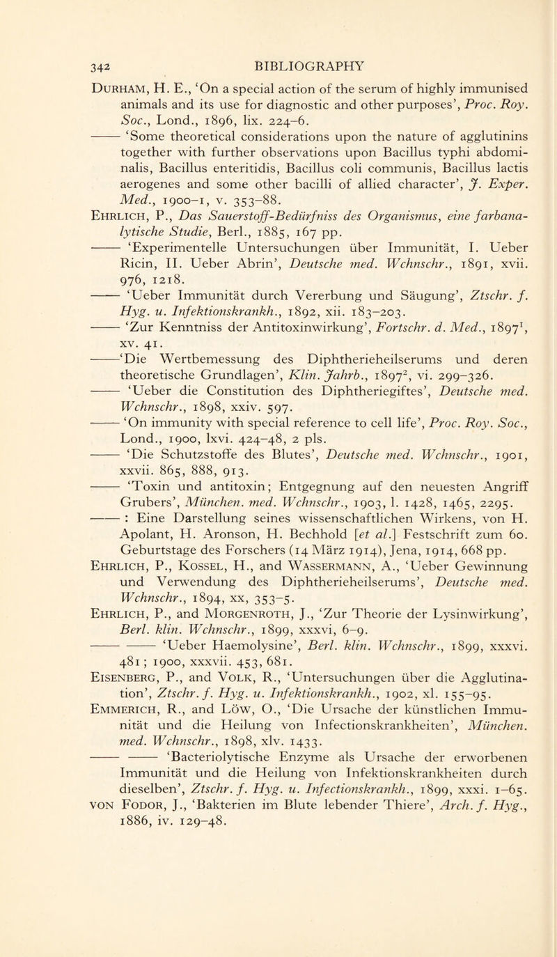 Durham, H. E., cOn a special action of the serum of highly immunised animals and its use for diagnostic and other purposes’, Proc. Roy. Soc., Lond., 1896, lix. 224-6. - ‘Some theoretical considerations upon the nature of agglutinins together with further observations upon Bacillus typhi abdomi- nalis, Bacillus enteritidis, Bacillus coli communis, Bacillus lactis aerogenes and some other bacilli of allied character’, J. Exper. Med., 1900-1, v. 353-88. Ehrlich, P., Das Sauers toff-Bedurfniss des Organismus, eine farbana- lytische Studie, Berl., 1885, 167 pp. —— ‘Experimentelle Untersuchungen liber Immunitat, I. Ueber Ricin, II. Ueber Abrin’, Deutsche med. Wchnschr., 1891, xvii. 976, 1218. - ‘Ueber Immunitat durch Vererbung und Saugung’, Ztschr. f. Hyg. u. Infektionskrankh., 1892, xii. 183-203. -‘Zur Kenntniss der Antitoxinwirkung’, Fortschr. d. Med., 18971, xv. 41. -‘Die Wertbemessung des Diphtherieheilserums und deren theoretische Grundlagen’, Klin. Jahrb., 18972, vi. 299-326. - ‘Ueber die Constitution des Diphtheriegiftes’, Deutsche med. Wchnschr., 1898, xxiv. 597. -‘On immunity with special reference to cell life’, Proc. Roy. Soc., Lond., 1900, lxvi. 424-48, 2 pis. - ‘Die Schutzstoffe des Blutes’, Deutsche med. Wchnschr., 1901, xxvii. 865, 888, 913. - ‘Toxin und antitoxin; Entgegnung auf den neuesten Angriff Grubers’, Miinchen. med. Wchnschr., 1903, 1. 1428, 1465, 2295. —-— : Eine Darstellung seines wissenschaftlichen Wirkens, von H. Apolant, H. Aronson, H. Bechhold [et al.] Festschrift zum 60. Geburtstage des Forschers (14 Marz 1914), Jena, 1914, 668 pp. Ehrlich, P., Kossel, H., and Wassermann, A., ‘Ueber Gewinnung und Verwendung des Diphtherieheilserums’, Deutsche med. Wchnschr., 1894, xx, 353-5. Ehrlich, P., and Morgenroth, J., ‘Zur Theorie der Lysinwirkung’, Berl. klin. Wchnschr., 1899, xxxvi, 6-9. -‘Ueber Haemolysine’, Berl. klin. Wchnschr., 1899, xxxvi. 481 ; 1900, xxxvii. 453, 681. Eisenberg, P., and Volk, R., ‘Untersuchungen liber die Agglutina¬ tion’, Ztschr. f. Hyg. u. Infektionskrankh., 1902, xl. 155-95. Emmerich, R., and Low, O., ‘Die Ursache der klinstlichen Immu¬ nitat und die Heilung von Infectionskrankheiten’, Miinchen. med. Wchnschr., 1898, xlv. 1433. - - ‘Bacteriolytische Enzyme als Ursache der erworbenen Immunitat und die Heilung von Infektionskrankheiten durch dieselben’, Ztschr. f. Hyg. u. Infectionskrankh., 1899, xxxi. 1-65. von Fodor, J., ‘Bakterien im Blute lebender Thiere’, Arch. f. Hyg., 1886, iv. 129-48.