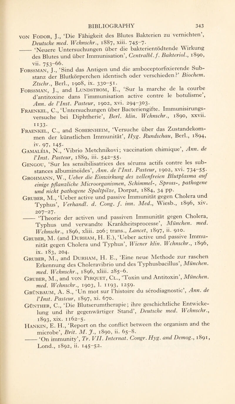 VON Fodor, J., ‘Die Fahigkeit des Blutes Bakterien zu vernichten’, Deutsche med. Wchnschr., 1887, xiii. 745-7- _ ‘Neuere Untersuchungen liber die bakterientodtende Wirkung des Blutes und liber Immunisation’, Centralbl.f. Bakteriol., 1890, vii. 753-66. Forssman, J., ‘Sind das Antigen und die amboceptorfixierende Sub- stanz der Blutkorperchen identisch oder verschieden ?’ Biocheni. Ztschr., Berk, 1908, ix. 330-51. Forssman, J., and Lundstrom, E., ‘Sur la marche de la courbe d’antitoxine dans l’immunisation active contre le botulisme’, Ann. de Vlnst. Pasteur, 1902, xvi. 294-303. Fraenkel, C., ‘Untersuchungen liber Bacteriengifte. Immunisirungs- versuche bei Diphtherie’, Berl. klin. Wchnschr., 1890, xxvn. 1133. Fraenkel, C., and Sobernheim, ‘Versuche liber das Zustandekom- men der klinstlichen Immunitat’, Hyg. Rundschau, Berk, 1894? iv. 97, 145. Gamaleia, N., ‘Vibrio Metchnikovi; vaccination chimique’, Ann. de Vlnst. Pasteur, 1889, iii. 54^-55• Gengou, ‘Sur les sensibilisatrices des serums actifs contre les sub¬ stances albuminoides’, Ann. de Vlnst. Pasteur, 1902, xvi. 734—55. Grohmann, W., Ueber die Einwirkung des zellenfreien Blutplasma auf einige pflanzliche Microorganismen, Schimmel-, Spross-, pathogene und nicht pathogene Spaltpilze, Dorpat, 1884, 34 pp. Gruber, M., ‘Ueber active und passive Immunitat gegen Cholera und Typhus’, Verhandl. d. Cong. f. inn. Med., Wiesb., 1896, xiv. 207-27. - ‘Theorie der activen und passiven Immunitat gegen Cholera, Typhus und verwandte Krankheitsprocesse’, Munchen. med. Wchnschr., 1896, xliii. 206; trans., Lancet, 1897, ii. 910. Gruber, M. (and Durham, H. E.), ‘Ueber active und passive Immu¬ nitat gegen Cholera und Typhus , Wiener klin. Wchnschr., 1896, ix. 183, 204. Gruber, M., and Durham, H. E., ‘Eine neue Methode zur raschen Erkennung des Choleravibrio und des Typhusbacillus , JMiinchen. med. Wchnschr., 1896, xliii. 285-6. Gruber, IVk, and von Pirquet, Cl., Toxin und Antitoxin , lYIiinchen. med. Wchnschr., 1903, 1. 1193, 1259. Grunbaum, A. S., ‘Un mot sur l’histoire du serodiagnostic’, Ann. de Vlnst. Pasteur, 1897, xi. 670. Gunther, C., ‘Die Blutserumtherapie; ihre geschichtliche Entwicke- lung und lhr gegenwartiger Stand , Deutsche med. Wchnschr., 1893, xix. 1162-5. Hankin, E. H., ‘Report on the conflict between the organism and the microbe’, Brit. M. J., 1890, ii. 65—8. _‘On immunity’, Tr. VII. Internat. Congr. Hyg. and Demog., 1891, Lond., 1892, ii. 145-52.