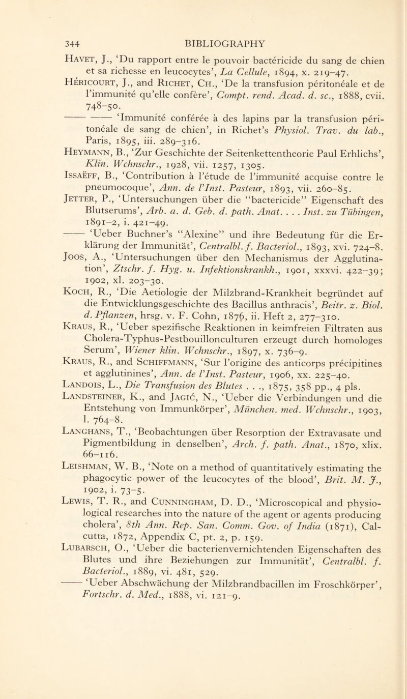 Havet, J., ‘Du rapport entre le pouvoir bactericide du sang de chien et sa richesse en leucocytes’, La Cellule, 1894, x- 219-47. Hericourt, J., and Richet, Ch., ‘De la transfusion peritoneale et de l’immunite qu’elle confere’, Compt. rend. Acad. d. sc., 1888, cvii. 748-50. ‘Immunite conferee a des lapins par la transfusion peri¬ toneale de sang de chien’, in Richet’s Physiol. Trav. du lab., Paris, 1895, iii. 289-316. Heymann, B., ‘Zur Geschichte der Seitenkettentheorie Paul Erhlichs’, Klin. Wcknschr., 1928, vii. 1257, 1305. Issaeff, B., ‘Contribution a l’etude de l’immunite acquise contre le pneumocoque’, Ann. de l’Inst. Pasteur, 1893, vii. 260-85. Jetter, P., ‘Untersuchungen fiber die “bactericide” Eigenschaft des Blutserums’, Arb. a. d. Geb. d. path. Anat. . . . Inst, zu Tubingen, 1891-2, i. 421-49. ‘Ueber Buchner’s “Alexine” und ihre Bedeutung fur die Er- klarung der Immunitat’, Centralbl. f. Bacteriol., 1893, xvi. 724-8. J00s, A., ‘Untersuchungen liber den Mechanismus der Agglutina¬ tion’, Ztschr. f. Hyg. u. Infektionshrankh., 1901, xxxvi. 422-39; 1902, xl. 203-30. Koch, R., ‘Die Aetiologie der Milzbrand-Krankheit begriindet auf die Entwicklungsgeschichte des Bacillus anthracis’, Beitr. z. Biol, d. Pflanzen, hrsg. v. F. Cohn, 1876, ii. Heft 2, 277-310. Kraus, R., ‘Ueber spezifische Reaktionen in keimfreien Filtraten aus Cholera-Typhus-Pestbouillonculturen erzeugt durch homologes Serum’, Wiener klin. Wcknschr., 1897, x- 736-9. Kraus, R., and Schiffmann, ‘Sur l’origine des anticorps precipitines et agglutinines’, Ann. de Vlnst. Pasteur, 1906, xx. 225-40. Landois, L., Die Transfusion des Blutes . . ., 1875, 358 pp., 4 pis. Landsteiner, K., and Jagic, N., ‘Ueber die Verbindungen und die Entstehung von Immunkorper’, Munchen. med. Wclinschr., 1903, 1. 764-8. Langhans, T., ‘Beobachtungen liber Resorption der Extravasate und Pigmentbildung in denselben’, Arch. f. path. Anat., 1870, xlix. 66-116. Leishman, W. B., ‘Note on a method of quantitatively estimating the phagocytic power of the leucocytes of the blood’, Brit. M. J., 1902, i. 73-5. Lewis, T. R., and Cunningham, D. D., ‘Microscopical and physio¬ logical researches into the nature of the agent or agents producing cholera’, 8th Ann. Rep. San. Comm. Gov. of India (1871), Cal¬ cutta, 1872, Appendix C, pt. 2, p. 159. Lubarsch, O., ‘Ueber die bacterienvernichtenden Eigenschaften des Blutes und ihre Beziehungen zur Immunitat’, Centralbl. f. Bacteriol., 1889, vi. 481, 529. Ueber Abschwachung der Milzbrandbacillen im Froschkorper’, Fortschr. d. Med., 1888, vi. 121-9.