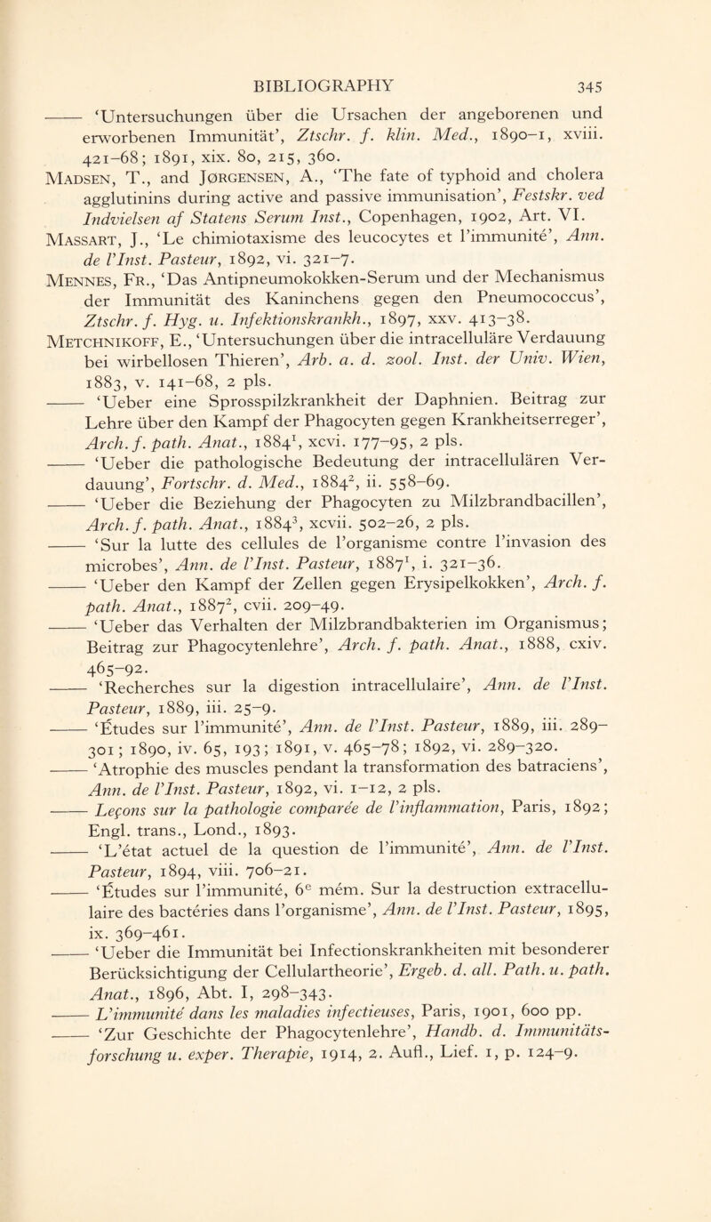 - ‘Untersuchungen fiber die Ursachen der angeborenen und erworbenen Immunitat’, Ztschr. f. Min. Med., 1890-1, xviii. 421-68; 1891, xix. 80, 215, 360. Madsen, T., and Jorgensen, A., ‘The fate of typhoid and cholera agglutinins during active and passive immunisation’, Festskr. ved Indvielsen af Statens Serum Inst., Copenhagen, 1902, Art. VI. Massart, J., ‘Le chimiotaxisme des leucocytes et l’immunite’, Ann. de Vlnst. Pasteur, 1892, vi. 321-7. Mennes, Fr., ‘Das Antipneumokokken-Serum und der Mechanismus der Immunitat des Kaninchens gegen den Pneumococcus’, Ztschr. f. Hyg. u. Infektionskrankh., 1897, xxv. 413-38. Metchnikoff, E., ‘Untersuchungen iiber die intracellulare Verdauung bei wirbellosen Thieren’, Arb. a. d. zool. Inst, der Univ. Wien, 1883, v. 141-68, 2 pis. - ‘Ueber eine Sprosspilzkrankheit der Daphnien. Beitrag zur Lehre iiber den Kampf der Phagocyten gegen Krankheitserreger’, Arch. f. path. Anat., 18841, xcvi. 177-95, 2 pis. - ‘Ueber die pathologische Bedeutung der intracellularen Ver¬ dauung’, Fortschr. d. Med., 18842, ii. 558-69. - ‘Ueber die Beziehung der Phagocyten zu Milzbrandbacillen’, Arch. f. path. Anat., 18843, xcvii. 502-26, 2 pis. - ‘Sur la lutte des cellules de l’organisme contre l’invasion des microbes’, Ann. de Vlnst. Pasteur, 18871, i. 321-36. - ‘Ueber den Kampf der Zellen gegen Erysipelkokken’, Arch. f. path. Anat., 18872, cvii. 209-49. - ‘Ueber das Verhalten der Milzbrandbakterien im Organismus; Beitrag zur Phagocytenlehre’, Arch. f. path. Anat., 1888, cxiv. 465-92. - ‘Recherches sur la digestion intracellulaire’, Ann. de Vlnst. Pasteur, 1889, iii. 25-9. - ‘Etudes sur l’immunite’, Ann. de Vlnst. Pasteur, 1889, iii. 289- 301; 1890, iv. 65, 193; 1891, v. 465-78; 1892, vi. 289-320. -‘Atrophie des muscles pendant la transformation des batraciens’, Ann. de Vlnst. Pasteur, 1892, vi. 1-12, 2 pis. -Lemons sur la pathologie comparee de Vinflammation, Paris, 1892; Engl, trans., Lond., 1893. - ‘L’etat actuel de la question de l’immunite’, Ann. de Vlnst. Pasteur, 1894, viii. 706-21. - ‘Etudes sur l’immunite, 6e mem. Sur la destruction extracellu- laire des bacteries dans l’organisme’, Ann. de Vlnst. Pasteur, 1895, ix. 369-461. _‘Ueber die Immunitat bei Infectionskrankheiten mit besonderer Beriicksichtigung der Cellulartheorie’, Ergeb. d. all. Path. u. path. Anat., 1896, Abt. I, 298-343. -L’immunite dans les ?naladies infectieuses, Paris, 1901, 600 pp. - ‘Zur Geschichte der Phagocytenlehre’, Handb. d. Immunitats- forschung u. exper. Therapie, 1914, 2. Aufl., Lief. 1, p. 124-9.