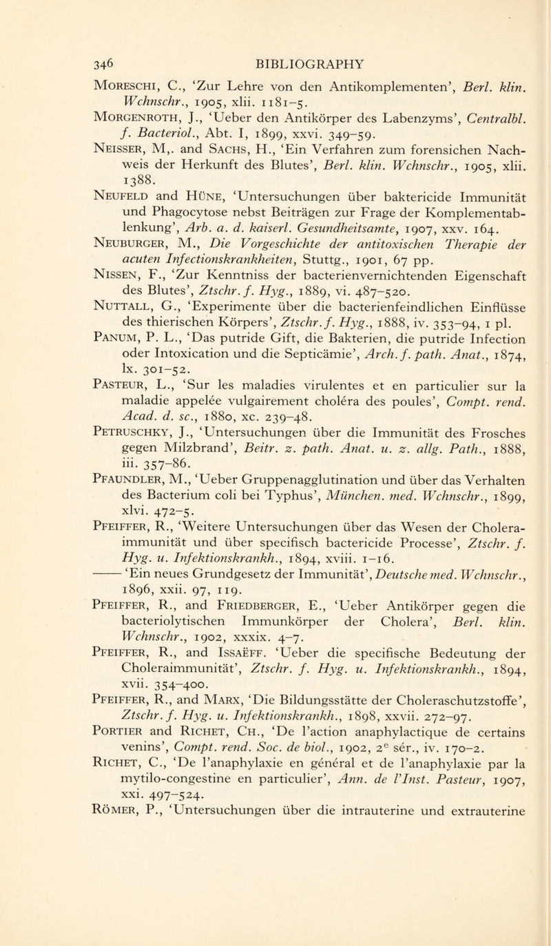 Moreschi, C., ‘Zur Lehre von den Antikomplementen’, Berl. klin. Wchnschr., 1905, xlii. 1181-5. Morgenroth, J., ‘Ueber den Antikorper des Labenzyms’, Centralbl. f. Bacteriol., Abt. I, 1899, xxvi. 349-59. Neisser, M,. and Sachs, H., ‘Ein Verfahren zum forensichen Nach- weis der Herkunft des Blutes’, Berl. klin. Wchnschr., 1905, xlii. 1388. Neufeld and Hune, ‘Untersuchungen liber baktericide Immunitat und Phagocytose nebst Beitragen zur Frage der Komplementab- lenkung’, Arb. a. d. kaiserl. Gesundheitsamte, 1907, xxv. 164. Neuburger, M., Die Vorgeschichte der antitoxischen Therapie der acuten Infectionskrankheiten, Stuttg., 1901, 67 pp. Nissen, F., ‘Zur Kenntniss der bacterienvernichtenden Eigenschaft des Blutes’, Ztschr.f. Hyg., 1889, vi. 487-520. Nuttall, G., ‘Experimente liber die bacterienfeindlichen Einflusse des thierischen Korpers’, Ztschr.f. Hyg., 1888, iv. 353-94, 1 pi. Panum, P. L., ‘Das putride Gift, die Bakterien, die putride Infection oder Intoxication und die Septicamie’, Arch. f. path. Anat., 1874, lx. 301-52. Pasteur, L., ‘Sur les maladies virulentes et en particulier sur la maladie appelee vulgairement cholera des poules’, Compt. rend. Acad. d. sc., 1880, xc. 239-48. Petruschky, J., ‘Untersuchungen liber die Immunitat des Frosches gegen Milzbrand’, Beitr. z. path. Anat. u. z. allg. Path., 1888, iii- 357-86. Pfaundler, M., ‘Ueber Gruppenagglutination und liber das Verhalten des Bacterium coli bei Typhus’, Miinchen. med. Wchnschr., 1899, xlvi. 472-5. Pfeiffer, R., ‘Weitere Untersuchungen liber das Wesen der Cholera- immunitat und liber specifisch bactericide Processe’, Ztschr. f. Hyg. u. Infektionskrankh., 1894, xviii. 1-16. -‘Ein neues Grundgesetz der Immunitat’, Deutsche med. Wchnschr., 1896, xxii. 97, 119. Pfeiffer, R., and Friedberger, E., ‘Ueber Antikorper gegen die bacteriolytischen Immunkorper der Cholera’, Berl. klin. Wchnschr., 1902, xxxix. 4-7. Pfeiffer, R., and Issaeff. ‘Ueber die specifische Bedeutung der Choleraimmunitat’, Ztschr. f. Hyg. u. Infektionskrankh., 1894, xvii. 354-400. Pfeiffer, R., and Marx, ‘Die Bildungsstatte der Choleraschutzstoffe’, Ztschr.f. Hyg. u. Infektionskrankh., 1898, xxvii. 272-97. Portier and Richet, Ch., ‘De Paction anaphylactique de certains venins’, Compt. rend. Soc. de biol., 1902, 2e ser., iv. 170-2. Richet, C., ‘De l’anaphylaxie en general et de l’anaphylaxie par la mytilo-congestine en particulier’, Ann. de Vlnst. Pasteur, 1907, xxi. 497-524. Romer, P., ‘Untersuchungen liber die intrauterine und extrauterine