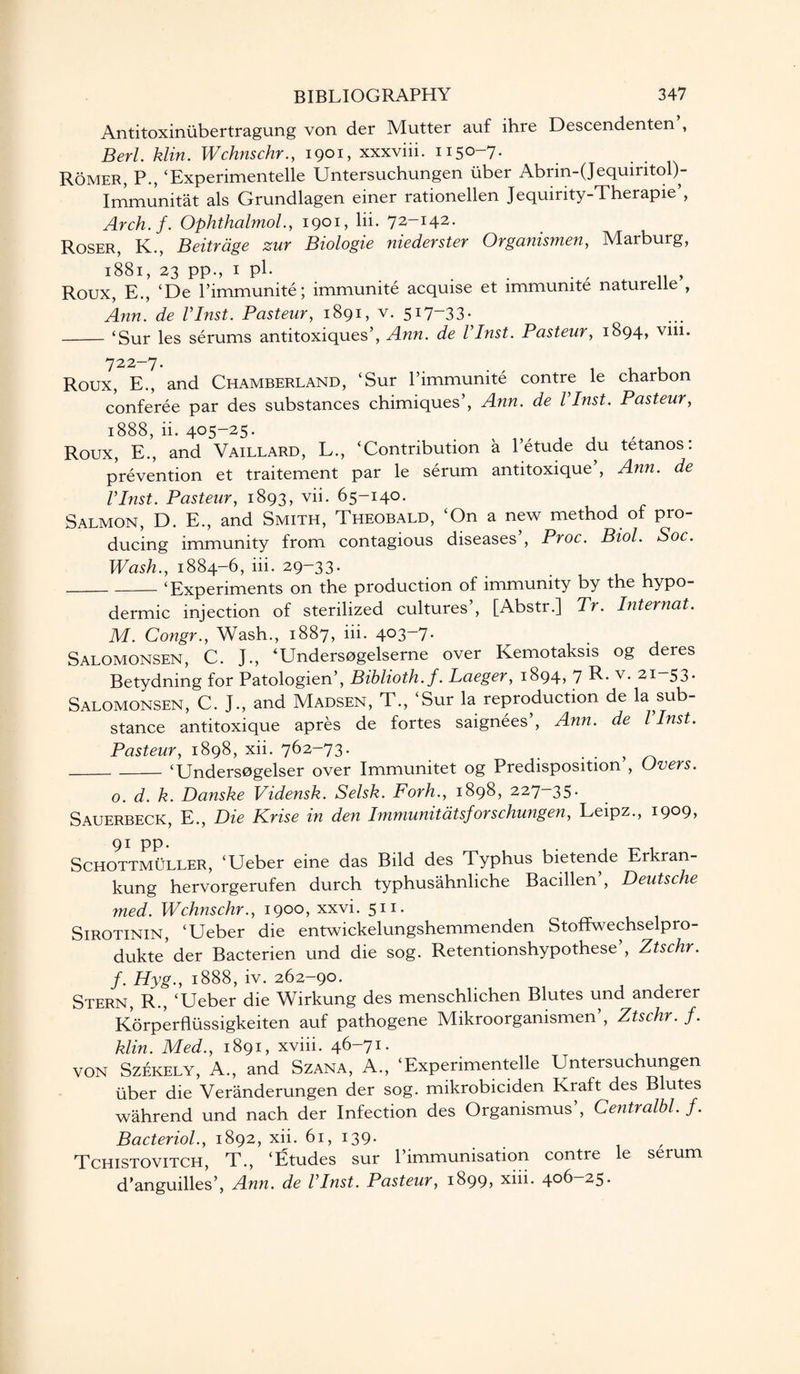 Antitoxiniibertragung von der Mutter auf ihre Descendenten , Berl. klin. Wchnschr., 1901, xxxviii. 1150-7. Romer, P., ‘Experimentelle Untersuchungen fiber Abrin-(Jequiritol)- Immunitat als Grundlagen einer rationellen Jequirity-Therapie’, Arch.f. Ophthalmol., 1901, lii. 72-142. Roser, K., Beitrage zur Biologie niederster Organismen, Marburg, 1881, 23 pp., 1 pl. . . . , „ „ , Roux, E., ‘De l’immunite; immunite acquise et immunite naturelie , Ann. de VInst. Pasteur, 1891, v. 5*7-33- -‘Sur les serums antitoxiques’, Ann. de VInst. Pasteur, 1894, vm. 722-7- . - , , Roux, E., and Chamberland, ‘Sur P immunite contre le charbon conferee par des substances chimiques’, Ann. de VInst. Pasteur, 1888, ii. 405-25. Roux, E., and Vaillard, L., ‘Contribution a Petude du tetanos: prevention et traitement par le serum antitoxique , Ann. de VInst. Pasteur, 1893, vii. 65-140. Salmon, D. E., and Smith, Theobald, ‘On a new method of pro¬ ducing immunity from contagious diseases , Proc. Biol. Soc. Wash., 1884-6, iii. 29-33. -‘Experiments on the production of immunity by the hypo¬ dermic injection of sterilized cultures’, [Abstr.] Tr. Internat. M. Congr., Wash., 1887, iii. 403-7. Salomonsen, C. J., ‘Undersogelserne over Kemotaksis og deres Betydning for Patologien’, Biblioth.f. Laeger, 1894, 7 R. v. 21-53. Salomonsen, C. J., and Madsen, T., ‘Sur la reproduction de la sub¬ stance antitoxique apres de fortes saignees , Ann. de l Inst. Pasteur, 1898, xii. 762-73* . . , _‘Undersogelser over Immunitet og Predisposition , Overs. o. d. k. Danske Vidensk. Selsk. Forh., 1898, 227—35* Sauerbeck, E., Die Krise in den Immunitatsforschungen, Leipz., 1909, 91 PP* . Schottmuller, ‘Ueber eine das Bild des Typhus bietende Erkran- kung hervorgerufen durch typhusahnliche Bacillen , Deutsche med. Wchnschr., 1900, xxvi. 511. Sirotinin, ‘Ueber die entwickelungshemmenden Stoffwechselpro- dukte der Bacterien und die sog. Retentionshypothese , Ztschr. f. Hyg., 1888, iv. 262-90. Stern, R., ‘Ueber die Wirkung des menschlichen Blutes und anderer Korperflussigkeiten auf pathogene Mikroorganismen , Ztschr. f. klin. Med., 1891, xviii. 46-71. VON Szekely, A., and Szana, A., ‘Experimentelle Untersuchungen uber die Veranderungen der sog. mikrobiciden Kraft des Blutes wahrend und nach der Infection des Organismus’, Centralbl. f. Bacteriol., 1892, xii. 61, 139. , Tchistovitch, T., ‘Etudes sur l’immunisation contre le serum d’anguilles’, Ann. de VInst. Pasteur, 1899) xhi. 4°^ ^5*