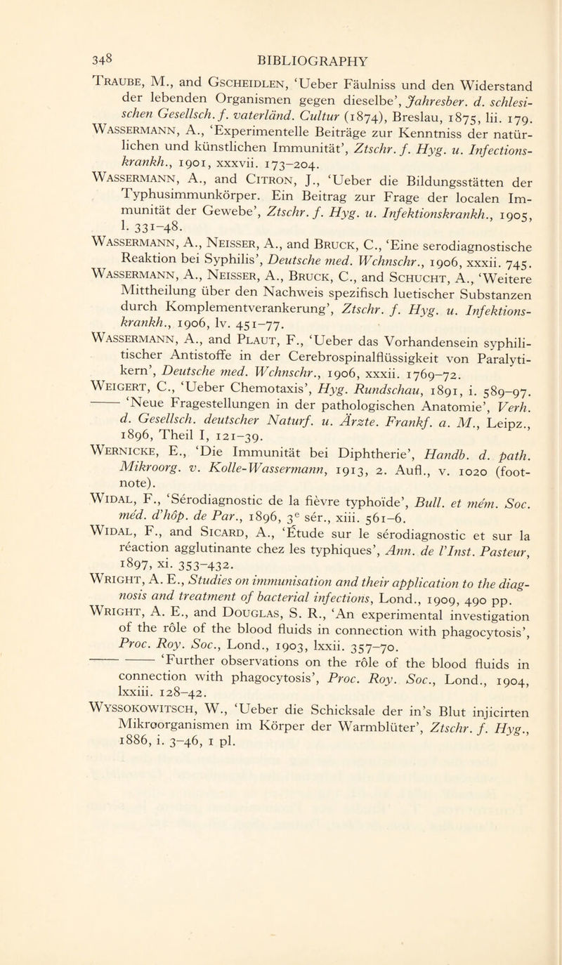 Traube, M., and Gscheidlen, ‘Ueber Faulniss und den Widerstand der lebenden Organismen gegen dieselbe’, Jahresber. d. schlesi- schen Gesellsch. f. uaterland. Cultur (1874), Breslau, 1875, lii. 179. Wassermann, A., ‘Experimentelle Beitrage zur Kenntniss der natiir- lichen und kiinsdichen Immunitat’, Ztschr. f. Hyg. u. Infections- krankh., 1901, xxxvii. 173-204. Wassermann, A., and Citron, J., ‘Ueber die Bildungsstatten der Typhusimmunkorper. Ein Beitrag zur Frage der localen Im¬ munitat der Gewebe , Ztschr.f. Hyg. u. Infektionskrankh., 1905, 1. 331-48- Wassermann, A., Neisser, A., and Bruck, C., ‘Eine serodiagnostische Reaktion bei Syphilis5, Deutsche med. Wchnschr., 1906, xxxii. 745. Wassermann, A., Neisser, A., Bruck, C., and Schucht, A., ‘Weitere Mittheilung liber den Nachweis spezifisch luetischer Substanzen durch Komplementverankerung5, Ztschr. f. Hyg. u. Infektions¬ krankh’., I906, lv. 451-77. Wassermann, A., and Plaut, F., ‘Ueber das Vorhandensein syphili- tischer Antistoffe in der Cerebrospinalfllissigkeit von Paralyti- kern , Deutsche med. Wchnschr., 1906, xxxii. 1769—72. Weigert, C., ‘Ueber Chemotaxis5, Hyg. Rundschau, 1891, i. 589-97. - ‘Neue Fragestellungen in der pathologischen Anatomie5, Verb. d. Gesellsch. deutscher Naturf. u. Arzte. Frankf. a. M., Leipz. 1896, Theil I, 121-39. Wernicke, E., ‘Die Immunitat bei Diphtherie5, Handb. d. path. Mikroorg. v. Kolle-Wassermann, 1913, 2. Aufk, v. 1020 (foot¬ note). W^idal, F., Serodiagnostic de la fievre typhoide’, Bull, et mem. Soc. med. d'hop. de Par., 1896, 3e ser., xiii. 561-6. Widal, F., and Sicard, A., ‘Etude sur le serodiagnostic et sur la reaction agglutinante chez les typhiques5, Ann. de VInst. Pasteur, 1897, xi. 353-432. Wright, A. E., Studies on immunisation and their application to the diag¬ nosis and treatment of bacterial infections, Lond., 1909, 490 pp. Wright, A. E., and Douglas, S. R., ‘An experimental investigation of the role of the blood fluids in connection with phagocytosis’, Proc. Roy. Soc., Lond., 1903, Ixxii. 357-70. -‘Further observations on the role of the blood fluids in connection with phagocytosis’, Proc. Roy. Soc., Lond., 1904, lxxiii. 128-42. Wyssokowitsch, W., ‘Ueber die Schicksale der in’s Blut injicirten Mikroorganismen im Korper der Warmbluter’, Ztschr. f Hvs 1886, i. 3-46, 1 pi.