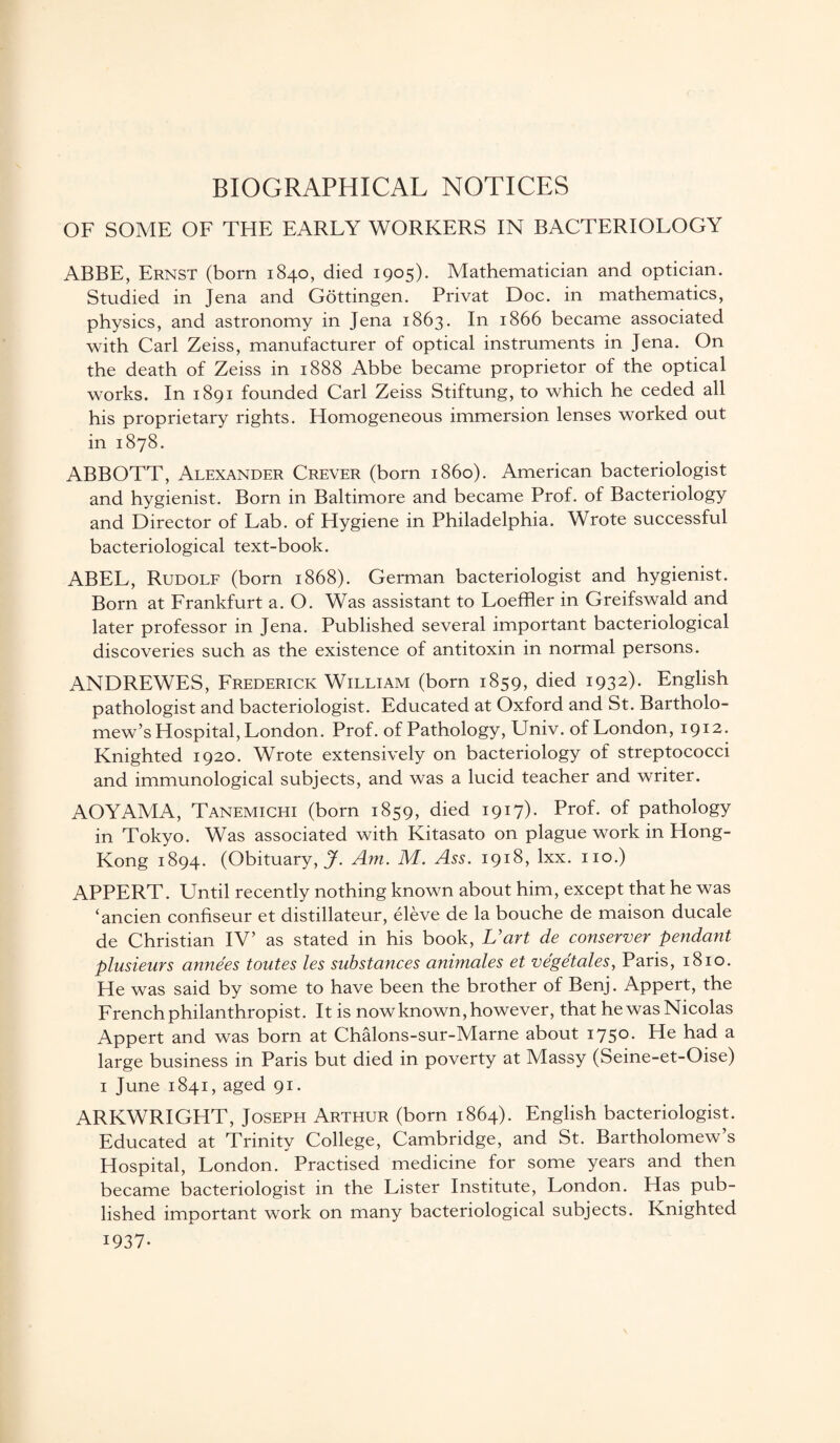 BIOGRAPHICAL NOTICES OF SOME OF THE EARLY WORKERS IN BACTERIOLOGY ABBE, Ernst (born 1840, died 1905). Mathematician and optician. Studied in Jena and Gottingen. Privat Doc. in mathematics, physics, and astronomy in Jena 1863. In 1866 became associated with Carl Zeiss, manufacturer of optical instruments in Jena. On the death of Zeiss in 1888 Abbe became proprietor of the optical works. In 1891 founded Carl Zeiss Stiftung, to which he ceded all his proprietary rights. Homogeneous immersion lenses worked out in 1878. ABBOTT, Alexander Crever (born i860). American bacteriologist and hygienist. Born in Baltimore and became Prof, of Bacteriology and Director of Lab. of Hygiene in Philadelphia. Wrote successful bacteriological text-book. ABEL, Rudolf (born 1868). German bacteriologist and hygienist. Born at Frankfurt a. O. Was assistant to Loeffler in Greifswald and later professor in Jena. Published several important bacteriological discoveries such as the existence of antitoxin in normal persons. ANDREWES, Frederick William (born 1859, died 1932)- English pathologist and bacteriologist. Educated at Oxford and St. Bartholo¬ mew’s Hospital, London. Prof, of Pathology, Univ. of London, 1912. Knighted 1920. Wrote extensively on bacteriology of streptococci and immunological subjects, and was a lucid teacher and writer. AOYAMA, Tanemichi (born 1859, died 1917). Prof, of pathology in Tokyo. Was associated with Kitasato on plague work in Hong- Kong 1894. (Obituary,^. Am. M. Ass. 1918, lxx. no.) APPERT. Until recently nothing known about him, except that he was ‘ancien confiseur et distillateur, eleve de la bouche de maison ducale de Christian IV’ as stated in his book, Uart de conserver pendant plusieurs anne'es toutes les substances animales et ve'ge'tales, Paris, 1810. He was said by some to have been the brother of Benj. Appert, the French philanthropist. It is now known, however, that he was Nicolas Appert and was born at Chalons-sur-Marne about 1750. He had a large business in Paris but died in poverty at Massy (Seine-et-Oise) 1 June 1841, aged 91. ARKWRIGHT, Joseph Arthur (born 1864). English bacteriologist. Educated at Trinity College, Cambridge, and St. Bartholomew’s Hospital, London. Practised medicine for some years and then became bacteriologist in the Lister Institute, London. Has pub¬ lished important work on many bacteriological subjects. Knighted 1937-