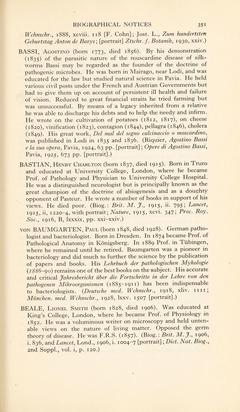 Wchnschr., 1888, xcviii. 118 [F. Cohn]; Jost. L., Zum hundertsten Geburtstag Anton de Barys; [portrait] Ztschr.f. Botanik, 1930, xxiv.) BASSI, Agostino (born 1773, died 1856). By his demonstration (1835) of the parasitic nature of the muscardine disease of silk¬ worms Bassi may be regarded as the founder of the doctrine of pathogenic microbes. He was born in Mairago, near Lodi, and was educated for the law but studied natural science in Pavia. He held various civil posts under the French and Austrian Governments but had to give them up on account of persistent ill health and failure of vision. Reduced to great financial straits he tried farming but was unsuccessful. By means of a legacy inherited from a relative he was able to discharge his debts and to help the needy and infirm. He wrote on the cultivation of potatoes (1812, 1817), on cheese (1820), vinification (1823), contagion (1844), pellagra (1846), cholera (1849). His great work, Del mal del segno calcinaccio o moscardino, was published in Lodi in 1835 and 1836. (Riquier, Agostino Bassi e la sua opera, Pavia, 1924, 63 pp. [portrait]; Opere di Agostino Bassi, Pavia, 1925, 673 pp. [portrait].) BASTIAN, Henry Charlton (born 1837, died 1915). Born in Truro and educated at University College, London, where he became Prof, of Pathology and Physician to University College Hospital. He was a distinguished neurologist but is principally known as the great champion of the doctrine of abiogenesis and as a doughty opponent of Pasteur. He wrote a number of books in support of his views. He died poor. (Biog.: Brit. M. jf., 1915? d. 7951 Lancet, 1915, ii, 1220-4, with portrait; Nature, 1915, xcvi. 347; Proc. Roy. Soc., 1916, B, lxxxix, pp. xxi-xxiv.) VON BAUMGARTEN, Paul (born 1848, died 1928). German patho¬ logist and bacteriologist. Born in Dresden. In 1874 became Prof, of Pathological Anatomy in Konigsberg. In 1889 Prof, in Tubingen, where he remained until he retired. Baumgarten was a pioneer in bacteriology and did much to further the science by the publication of papers and books. His Lehrbuch der pathologischen Mykologie {1886-go) remains one of the best books on the subject. His accurate and critical Jahresbericht iiber die Fortschritte in der Lehre von den pathogenen Mikroorganismen (1885-1911) has been indispensable to bacteriologists. {Deutsche med. Wchnschr., 1918, xliv. mi; Miinchen. med. Wchnschr., 1928, lxxv. 1507 [portrait].) BEALE, Lionel Smith (born 1828, died 1906). Was educated at King’s College, London, where he became Prof, of Physiology in 1852. He was a voluminous writer on microscopy and held unten¬ able views on the nature of living matter. Opposed the germ theory of disease. He was F.R.S. (1857). (Biog.: Brit. M.J., 1906, i. 836, and Lancet, Lond., 1906, i. 1004-7 [portrait]; Diet. Nat. Biog., 2nd Suppl., vol. i, p. 120.)