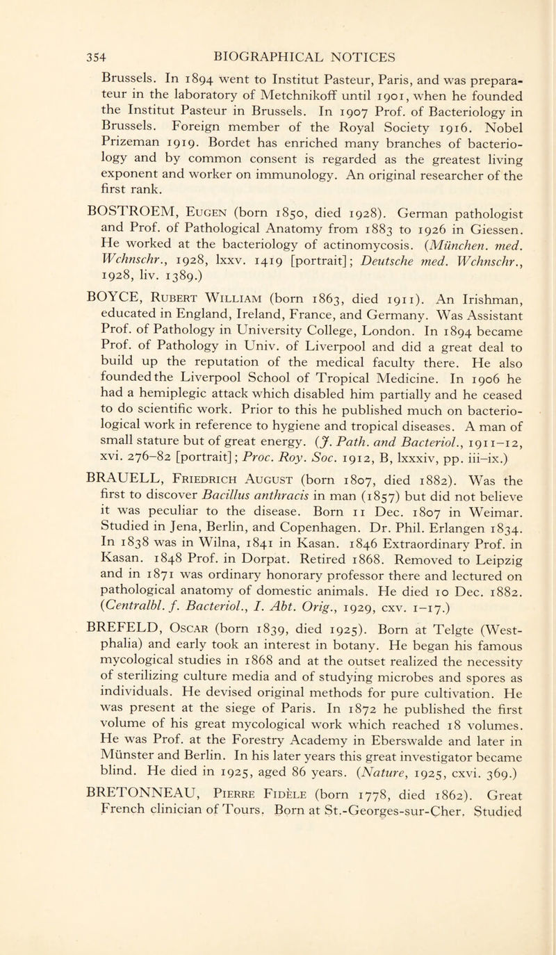 Brussels. In 1894 went to Institut Pasteur, Paris, and was prepara- teur in the laboratory of Metchnikoff until 1901, when he founded the Institut Pasteur in Brussels. In 1907 Prof, of Bacteriology in Brussels. Foreign member of the Royal Society 1916. Nobel Prizeman 1919. Bordet has enriched many branches of bacterio¬ logy and by common consent is regarded as the greatest living exponent and worker on immunology. An original researcher of the first rank. BOSTROEM, Eugen (born 1850, died 1928). German pathologist and Prof, of Pathological Anatomy from 1883 to 1926 in Giessen. He worked at the bacteriology of actinomycosis. (Munchen. med. Wchnschr1928, lxxv. 1419 [portrait]; Deutsche med. Wchnschr., 1928, liv. 1389.) BOYCE, Rubert William (born 1863, died 1911). An Irishman, educated in England, Ireland, France, and Germany. Was Assistant Prof, of Pathology in LTniversity College, London. In 1894 became Prof, of Pathology in Univ. of Liverpool and did a great deal to build up the reputation of the medical faculty there. He also founded the Liverpool School of Tropical Medicine. In 1906 he had a hemiplegic attack which disabled him partially and he ceased to do scientific work. Prior to this he published much on bacterio¬ logical work in reference to hygiene and tropical diseases. A man of small stature but of great energy. (J. Path, and Bacteriol., 1911—12, xvi. 276-82 [portrait]; Proc. Roy. Soc. 1912, B, lxxxiv, pp. iii-ix.) BRAUELL, Friedrich August (born 1807, died 1882). Was the first to discover Bacillus anthracis in man (1857) but did not believe it was peculiar to the disease. Born 11 Dec. 1807 in Weimar. Studied in Jena, Berlin, and Copenhagen. Dr. Phil. Erlangen 1834. In 1838 was in Wilna, 1841 in Kasan. 1846 Extraordinary Prof, in Kasan. 1848 Prof, in Dorpat. Retired 1868. Removed to Leipzig and in 1871 was ordinary honorary professor there and lectured on pathological anatomy of domestic animals. He died 10 Dec. 1882. (Centralbl. f. Bacteriol., I. Abt. Orig., 1929, cxv. 1—17.) BREFELD, Oscar (born 1839, died 1925). Born at Telgte (West¬ phalia) and early took an interest in botany. He began his famous mycological studies in 1868 and at the outset realized the necessity of sterilizing culture media and of studying microbes and spores as individuals. He devised original methods for pure cultivation. He was present at the siege of Paris. In 1872 he published the first volume of his great mycological work which reached 18 volumes. He was Prof, at the Forestry x4cademy in Eberswalde and later in Munster and Berlin. In his later years this great investigator became blind. He died in 1925, aged 86 years. (Nature, 1925, cxvi. 369.) BRETONNEAU, Pierre Fidele (born 1778, died 1862). Great French clinician of Tours. Born at St.-Georges-sur-Cher. Studied