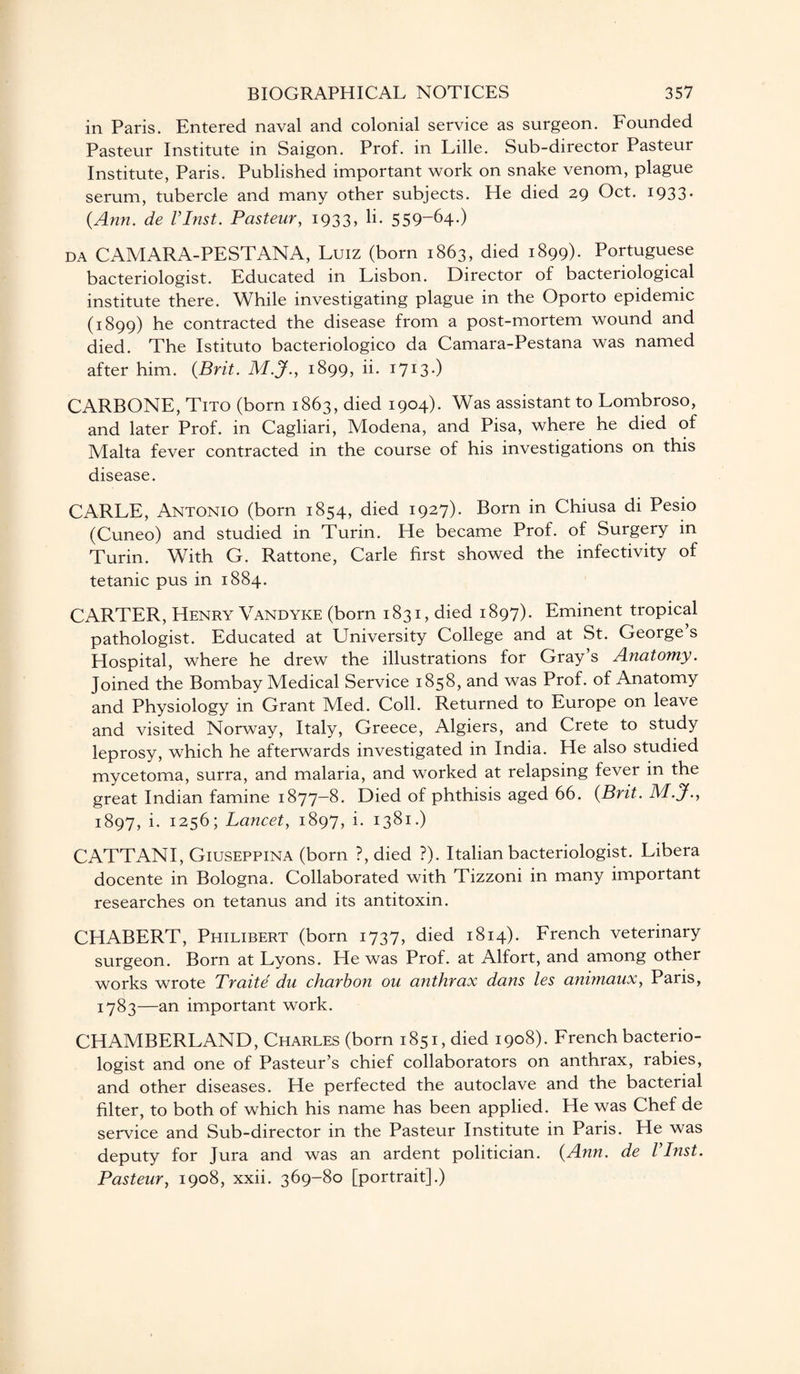 in Paris. Entered naval and colonial service as surgeon. Founded Pasteur Institute in Saigon. Prof, in Lille. Sub-director Pasteur Institute, Paris. Published important work on snake venom, plague serum, tubercle and many other subjects. He died 29 Oct. 1933. {Ann. de Vlnst. Pasteur, 1933, li« 559-64.) da CAMARA-PESTANA, Luiz (born 1863, died 1899). Portuguese bacteriologist. Educated in Lisbon. Director of bacteriological institute there. While investigating plague in the Oporto epidemic (1899) he contracted the disease from a post-mortem wound and died. The Istituto bacteriologico da Camara-Pestana was named after him. {Brit. M.J.y 1899, ii. i7I3-) CARBONE, Tito (born 1863, died 1904). Was assistant to Lombroso, and later Prof, in Cagliari, Modena, and Pisa, where he died of Malta fever contracted in the course of his investigations on this disease. CARLE, Antonio (born 1854, died 1927). Born in Chiusa di Pesio (Cuneo) and studied in Turin. He became Prof, of Surgery in Turin. With G. Rattone, Carle first showed the infectivity of tetanic pus in 1884. CARTER, Henry Vandyke (born 1831, died 1897). Eminent tropical pathologist. Educated at University College and at St. George s Hospital, where he drew the illustrations for Gray’s Anatomy. Joined the Bombay Medical Service 1858, and was Prof, of Anatomy and Physiology in Grant Med. Coll. Returned to Europe on leave and visited Norway, Italy, Greece, Algiers, and Crete to study leprosy, which he afterwards investigated in India. He also studied mycetoma, surra, and malaria, and worked at relapsing fever in the great Indian famine 1877-8. Died of phthisis aged 66. {Brit. M.J., 1897, i. 1256; Lancet, 1897, i. 1381.) CATTANI, Giuseppina (born ?, died ?). Italian bacteriologist. Libera docente in Bologna. Collaborated with Tizzoni in many important researches on tetanus and its antitoxin. CHABERT, Philibert (born 1737, died 1814). French veterinary surgeon. Born at Lyons. He was Prof, at Alfort, and among other works wrote Traite du charbon ou anthrax dans les animaux, Paris, 1783—an important work. CHAMBERLAND, Charles (born 1851, died 1908). French bacterio¬ logist and one of Pasteur’s chief collaborators on anthrax, rabies, and other diseases. He perfected the autoclave and the bacterial filter, to both of which his name has been applied. He was Chef de service and Sub-director in the Pasteur Institute in Paris. He was deputy for Jura and was an ardent politician. {Ann. de Vlnst. Pasteur, 1908, xxii. 369-80 [portrait].)
