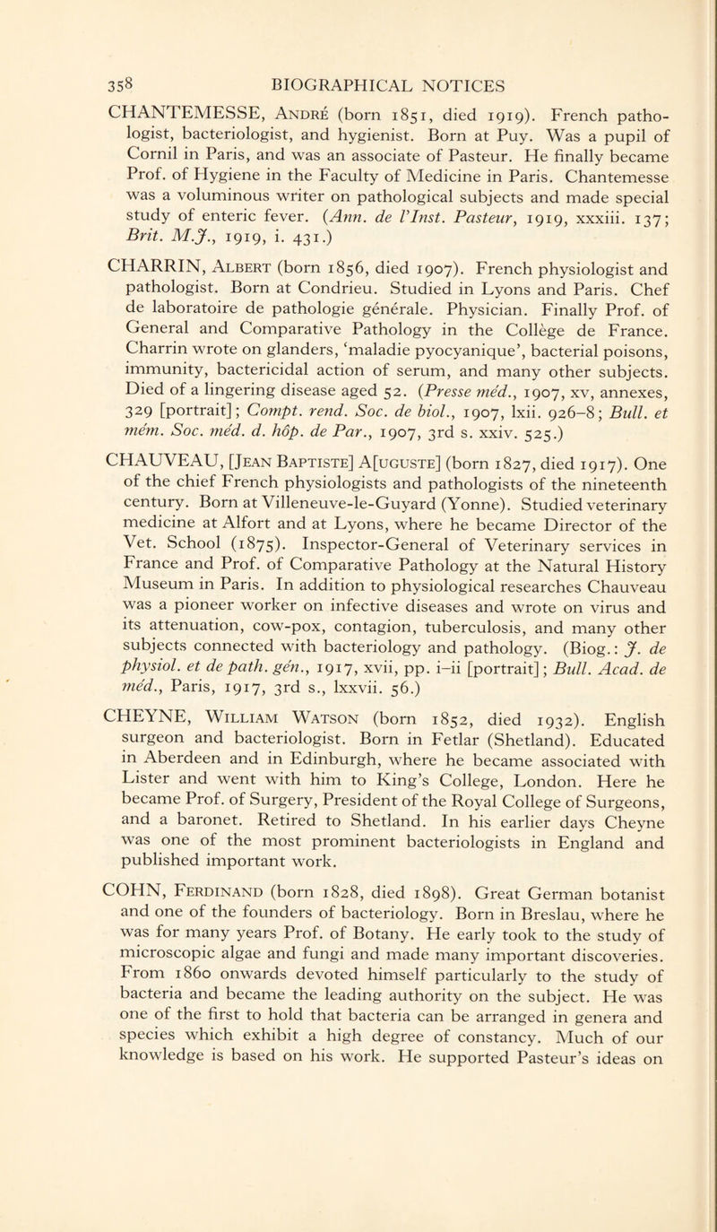 CHANTEMESSE, Andre (born 1851, died 1919). French patho¬ logist, bacteriologist, and hygienist. Born at Puy. Was a pupil of Cornil in Paris, and was an associate of Pasteur. He finally became Prof, of Hygiene in the Faculty of Medicine in Paris. Chantemesse was a voluminous writer on pathological subjects and made special study of enteric fever. {Ann. de VInst. Pasteur, 1919, xxxiii. 137; Brit. M.jf., 1919, i. 431.) CHARRIN, Albert (born 1856, died 1907). French physiologist and pathologist. Born at Condrieu. Studied in Lyons and Paris. Chef de laboratoire de pathologie generale. Physician. Finally Prof, of General and Comparative Pathology in the College de France. Charrin wrote on glanders, ‘maladie pyocyanique’, bacterial poisons, immunity, bactericidal action of serum, and many other subjects. Died of a lingering disease aged 52. (Presse med., 1907, xv, annexes, 329 [portrait]; Compt. rend. Soc. de biol., 1907, lxii. 926-8; Bull, et mem. Soc. ?ned. d. hop. de Par., 1907, 3rd s. xxiv. 525.) CHAUVEAU, [Jean Baptiste] A[uguste] (born 1827, died 1917). One of the chief French physiologists and pathologists of the nineteenth century. Born at Villeneuve-le-Guyard (Yonne). Studied veterinary medicine at Alfort and at Lyons, where he became Director of the Vet. School (1875)- Inspector-General of Veterinary services in France and Prof, of Comparative Pathology at the Natural History Museum in Paris. In addition to physiological researches Chauveau was a pioneer worker on infective diseases and wrote on virus and its attenuation, cow-pox, contagion, tuberculosis, and many other subjects connected with bacteriology and pathology. (Biog.: J. de physiol, et de path, gen., 1917, xvii, pp. i-ii [portrait]; Bull. Acad, de med., Paris, 1917, 3rd s., lxxvii. 56.) CHEYNE, William Watson (born 1852, died 1932). English surgeon and bacteriologist. Born in Fetlar (Shetland). Educated in Aberdeen and in Edinburgh, where he became associated with Lister and went with him to King’s College, London. Here he became Prof, of Surgery, President of the Royal College of Surgeons, and a baronet. Retired to Shetland. In his earlier days Cheyne was one of the most prominent bacteriologists in England and published important work. COHN, Ferdinand (born 1828, died 1898). Great German botanist and one of the founders of bacteriology. Born in Breslau, where he was for many years Prof, of Botany. He early took to the study of microscopic algae and fungi and made many important discoveries. From i860 onwards devoted himself particularly to the study of bacteria and became the leading authority on the subject. He was one of the first to hold that bacteria can be arranged in genera and species which exhibit a high degree of constancy. Much of our knowledge is based on his work. He supported Pasteur’s ideas on
