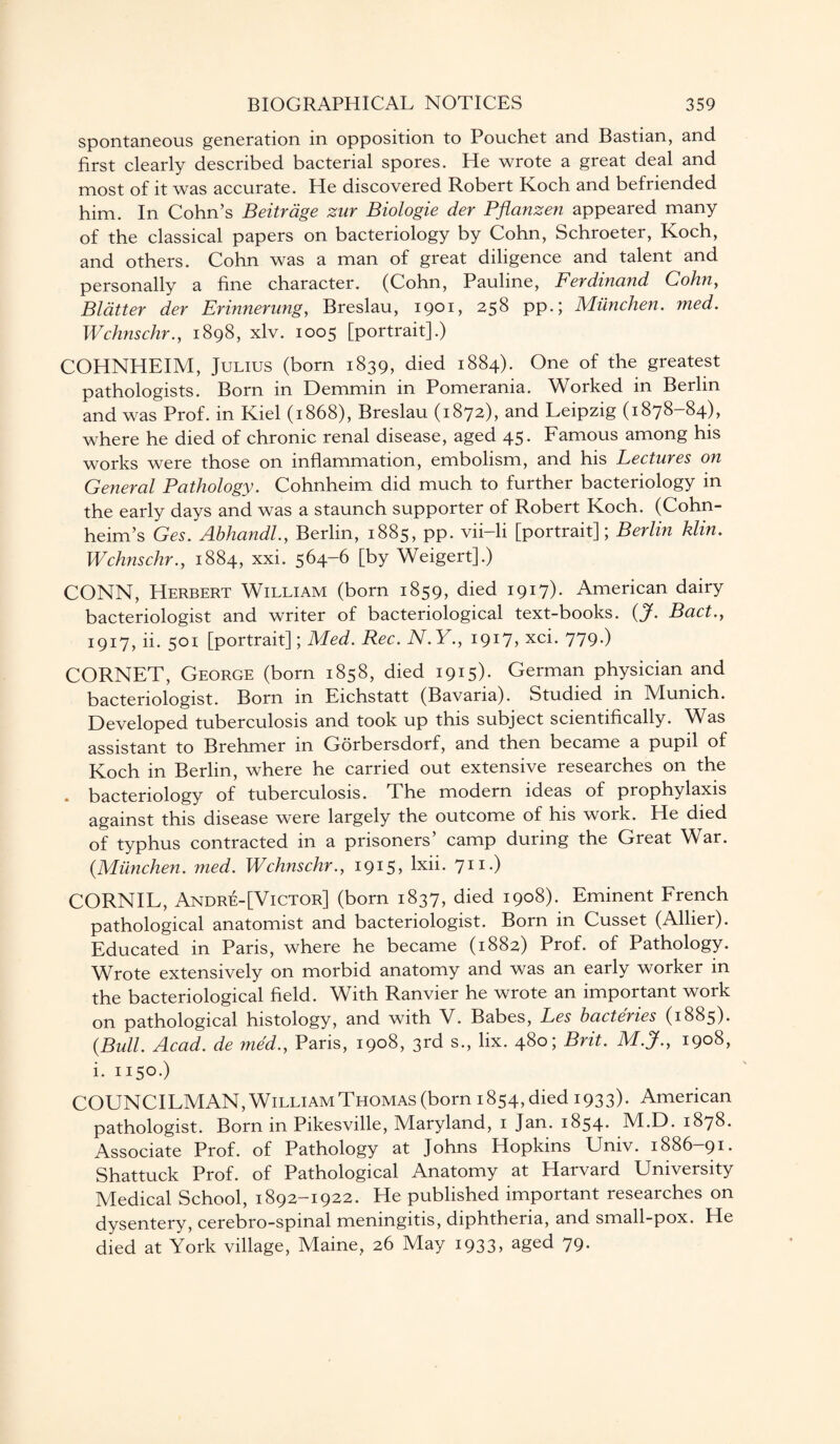 spontaneous generation in opposition to Pouchet and Bastian, and first clearly described bacterial spores. He wrote a great deal and most of it was accurate. He discovered Robert Koch and befriended him. In Cohn’s Beitrage zur Biologie der Pflanzen appeared many of the classical papers on bacteriology by Cohn, Schroeter, Koch, and others. Cohn was a man of great diligence and talent and personally a fine character. (Cohn, Pauline, Ferdinand Cohn, Blatter der Erinnerung, Breslau, 1901, 258 pp.; Miinchen. med. Wchnschr., 1898, xlv. 1005 [portrait].) COHNHEIM, Julius (born 1839, died 1884). One of the greatest pathologists. Born in Demmin in Pomerania. Worked in Berlin and was Prof, in Kiel (1868), Breslau (1872), and Leipzig (1878—84), where he died of chronic renal disease, aged 45. Famous among his works were those on inflammation, embolism, and his Lectures on General Pathology. Cohnheim did much to further bacteriology in the early days and was a staunch supporter of Robert Koch. (Cohn- heim’s Ges. Abhandl., Berlin, 1885, pp. vii-li [portrait]; Berlin klin. Wchnschr., 1884, xxi. 564-6 [by Weigert].) CONN, Herbert William (born 1859, died 1917). American dairy bacteriologist and writer of bacteriological text-books. {J. Bad., 1917, ii. 501 [portrait]; Med. Rec. N.Y., 1917, xci. 779.) CORNET, George (born 1858, died 1915)* German physician and bacteriologist. Born in Eichstatt (Bavaria). Studied in Munich. Developed tuberculosis and took up this subject scientifically. Was assistant to Brehmer m Gorbersdorf, and then became a pupil of Koch in Berlin, where he carried out extensive researches on the . bacteriology of tuberculosis. The modern ideas of prophylaxis against this disease were largely the outcome of his work. He died of typhus contracted in a prisoners’ camp during the Great War. {Miinchen. med. Wchnschr., 1915, lxii. 711.) CORNIL, Andre-[Victor] (born 1837, died 1908). Eminent French pathological anatomist and bacteriologist. Born in Cusset (Allier). Educated in Paris, where he became (1882) Prof, of Pathology. Wrote extensively on morbid anatomy and was an early worker in the bacteriological field. With Ranvier he wrote an important work on pathological histology, and with V. Babes, Les bactenes (1885)* {Bull. Acad, de med., Paris, 1908, 3rd s., lix. 480; Brit. M.J., 1908, i. 1150.) COUNCILMAN, William Thomas (born 1854, died 1933)- American pathologist. Born in Pikesville, Maryland, 1 Jan. 1854. M.D. 1878. Associate Prof, of Pathology at Johns Hopkins Univ. 1886—91. Shattuck Prof, of Pathological Anatomy at Harvard University Medical School, 1892-1922. He published important researches on dysentery, cerebro-spinal meningitis, diphtheria, and small-pox. He died at York village, Maine, 26 May 1933, aged 79.
