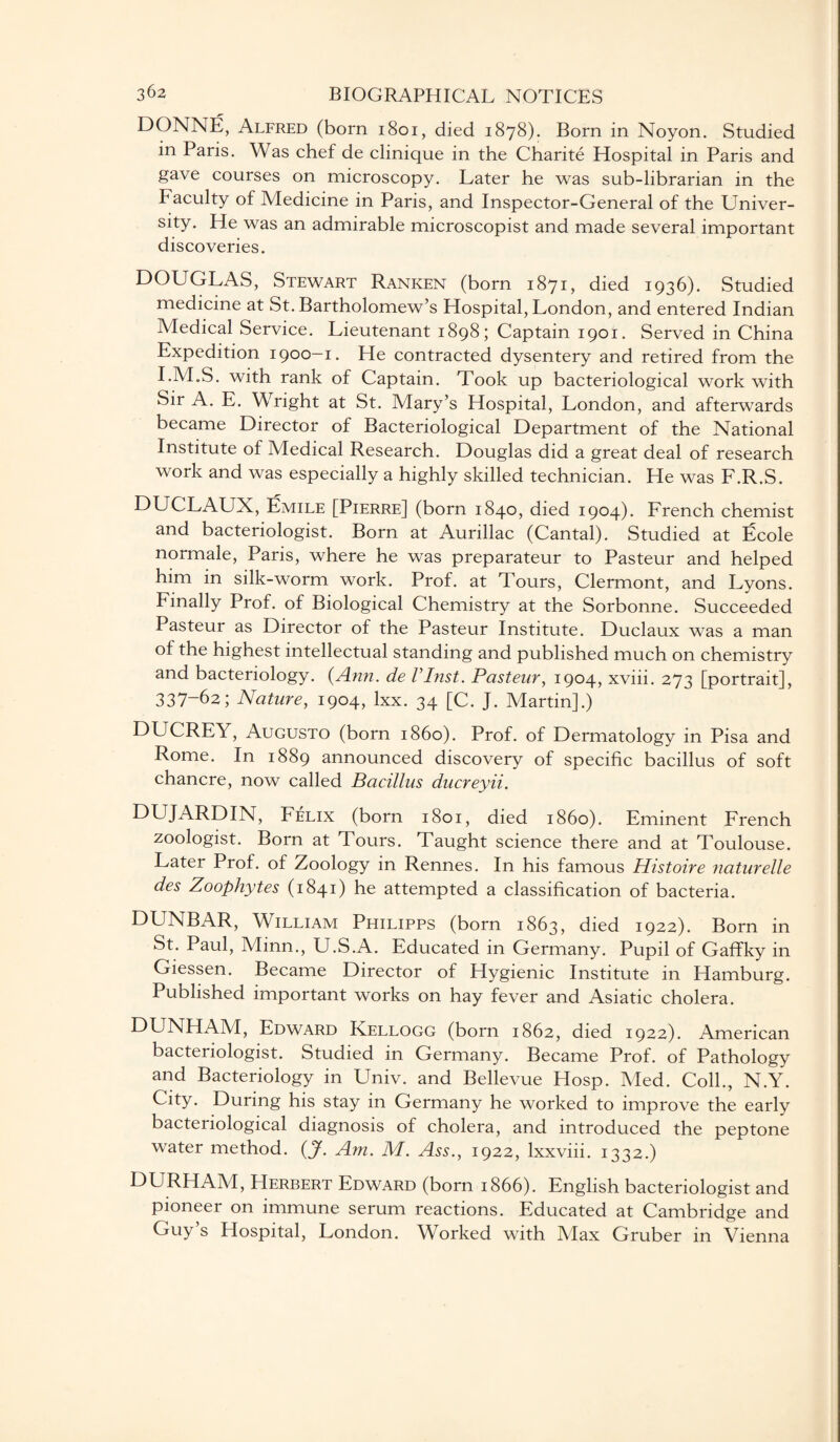 DONNE, Alfred (born 1801, died 1878). Born in Noyon. Studied in Paris. Was chef de clinique in the Charite Hospital in Paris and gave courses on microscopy. Later he was sub-librarian in the Faculty of Medicine in Paris, and Inspector-General of the Univer¬ sity. He was an admirable microscopist and made several important discoveries. DOUGLAS, Stewart Ranken (born 1871, died 1936). Studied medicine at St. Bartholomew’s Hospital, London, and entered Indian Medical Service. Lieutenant 1898; Captain 1901. Served in China Expedition 1900-1. He contracted dysentery and retired from the I.M.S. with rank of Captain. Took up bacteriological work with Sir A. E. Wright at St. Mary’s Hospital, London, and afterwards became Director of Bacteriological Department of the National Institute of Medical Research. Douglas did a great deal of research work and was especially a highly skilled technician. He was F.R.S. DUCLAUX, Emile [Pierre] (born 1840, died 1904). French chemist and bacteriologist. Born at Aurillac (Cantal). Studied at Ecole normale, Paris, where he was preparateur to Pasteur and helped him in silk-worm work. Prof, at Tours, Clermont, and Lyons. Finally Prof, of Biological Chemistry at the Sorbonne. Succeeded Pasteur as Director of the Pasteur Institute. Duclaux was a man of the highest intellectual standing and published much on chemistry and bacteriology. (Ann. de VInst. Pasteur, 1904, xviii. 273 [portrait], 337-62; Nature, 1904, lxx. 34 [C. J. Martin].) DUCREY, Augusto (born i860). Prof, of Dermatology in Pisa and Rome. In 1889 announced discovery of specific bacillus of soft chancre, now called Bacillus ducreyii. DUJARDIN, Felix (born 1801, died i860). Eminent French zoologist. Born at Tours. Taught science there and at Toulouse. Later Prof, of Zoology in Rennes. In his famous Histoire naturelle des Zoophytes (1841) he attempted a classification of bacteria. DUNBAR, William Philipps (born 1863, died 1922). Born in St. Paul, Minn., U.S.A. Educated in Germany. Pupil of Gaffky in Giessen. Became Director of Hygienic Institute in Hamburg. Published important works on hay fever and Asiatic cholera. DUNHAM, Edward Kellogg (born 1862, died 1922). American bacteriologist. Studied in Germany. Became Prof, of Pathology and Bacteriology in Univ. and Bellevue Hosp. Med. Coll., N.Y. City. During his stay in Germany he worked to improve the early bacteriological diagnosis of cholera, and introduced the peptone water method. (J. Am. M. Ass., 1922, lxxviii. 1332.) DURHAM, Herbert Edward (born 1866). English bacteriologist and pioneer on immune serum reactions. Educated at Cambridge and Guy s Hospital, London. Worked with Max Gruber in Vienna