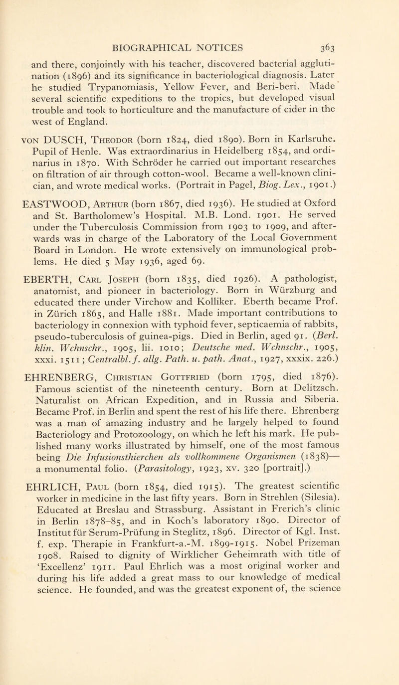 and there, conjointly with his teacher, discovered bacterial aggluti¬ nation (1896) and its significance in bacteriological diagnosis. Later he studied Trypanomiasis, Yellow Fever, and Beri-beri. Made several scientific expeditions to the tropics, but developed visual trouble and took to horticulture and the manufacture of cider in the west of England. von DUSCH, Theodor (born 1824, died 1890). Born in Karlsruhe. Pupil of Henle. Was extraordinarius in Heidelberg 1854, and ordi- narius in 1870. With Schroder he carried out important researches on filtration of air through cotton-wool. Became a well-known clini¬ cian, and wrote medical works. (Portrait in Pagel, Biog. Lex., 1901.) EASTWOOD, Arthur (born 1867, died 1936). He studied at Oxford and St. Bartholomew’s Hospital. M.B. Lond. 1901. He served under the Tuberculosis Commission from 1903 to 1909, and after¬ wards was in charge of the Laboratory of the Local Government Board in London. He wrote extensively on immunological prob¬ lems. He died 5 May 1936, aged 69. EBERTH, Carl Joseph (born 1835, died 1926). A pathologist, anatomist, and pioneer in bacteriology. Born in Wurzburg and educated there under Virchow and Kolliker. Eberth became Prof, in Zurich 1865, and Halle 1881. Made important contributions to bacteriology in connexion with typhoid fever, septicaemia of rabbits, pseudo-tuberculosis of guinea-pigs. Died in Berlin, aged 91. (Berl. klin. Wchnschr., 1905, lii. 1010; Deutsche med. Wchnschr., 1905, xxxi. 1511; Centralbl.f. allg. Path, u.path. Anat., 1927, xxxix. 226.) EHRENBERG, Christian Gottfried (born 1795, died 1876). Famous scientist of the nineteenth century. Born at Delitzsch. Naturalist on African Expedition, and in Russia and Siberia. Became Prof, in Berlin and spent the rest of his life there. Ehrenberg was a man of amazing industry and he largely helped to found Bacteriology and Protozoology, on which he left his mark. He pub¬ lished many works illustrated by himself, one of the most famous being Die Infusionsthierchen als vollkommene Organismen (1838)— a monumental folio. (.Parasitology, 1923, xv. 320 [portrait].) EHRLICH, Paul (born 1854, died 1915). The greatest scientific worker in medicine in the last fifty years. Born in Strehlen (Silesia). Educated at Breslau and Strassburg. Assistant in Frerich’s clinic in Berlin 1878-85, and in Koch’s laboratory 1890. Director of Institut fur Serum-Prufung in Steglitz, 1896. Director of Kgl. Inst, f. exp. Therapie in Frankfurt-a.-M. 1899-1915. Nobel Prizeman 1908. Raised to dignity of Wirklicher Geheimrath with title of ‘Excellenz’ 1911. Paul Ehrlich was a most original worker and during his life added a great mass to our knowledge of medical science. He founded, and was the greatest exponent of, the science