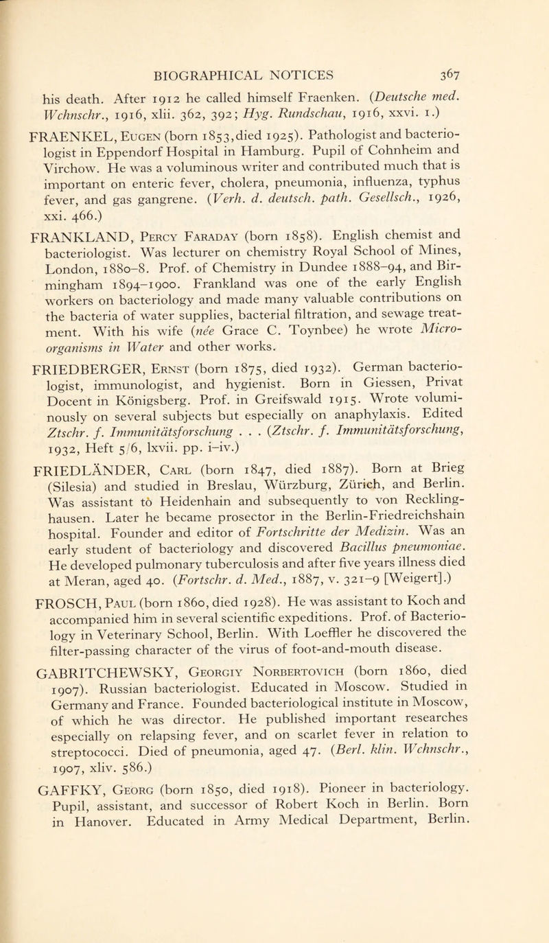 his death. After 1912 he called himself Fraenken. (.Deutsche med. Wchnschr., 1916, xlii. 362, 392; Hyg. Rundschau, 1916, xxvi. 1.) FRAENKEL, Eugen (born 1853,died 1925). Pathologist and bacterio¬ logist in Eppendorf Hospital in Hamburg. Pupil of Cohnheim and Virchow. He was a voluminous writer and contributed much that is important on enteric fever, cholera, pneumonia, influenza, typhus fever, and gas gangrene. (Verh. d. deutsch. path. Gesellsch., 1926, xxi. 466.) FRANKLAND, Percy Faraday (born 1858). English chemist and bacteriologist. Was lecturer on chemistry Royal School of Mines, London, 1880-8. Prof, of Chemistry in Dundee 1888-94, and Bir¬ mingham 1894-1900. Frankland was one of the early English workers on bacteriology and made many valuable contributions on the bacteria of water supplies, bacterial filtration, and sewage treat¬ ment. With his wife (nee Grace C. Toynbee) he wrote Micro- organisms in Water and other works. FRIEDBERGER, Ernst (born 1875, died 1932). German bacterio¬ logist, immunologist, and hygienist. Born in Giessen, Privat Docent in Konigsberg. Prof, in Greifswald 1915. Wrote volumi¬ nously on several subjects but especially on anaphylaxis. Edited Ztschr. f. Immunitatsfors chung . . . (Ztschr. f. Immunitatsforschung, 1932, Heft 5/6, lxvii. pp. i-iv.) FRIEDLANDER, Carl (born 1847, died 1887). Born at Brieg (Silesia) and studied in Breslau, Wurzburg, Zurich, and Berlin. Was assistant to Heidenhain and subsequently to von Reckling¬ hausen. Later he became prosector in the Berlin-Friedreichshain hospital. Founder and editor of Fortschritte der Medizin. Was an early student of bacteriology and discovered Bacillus pneumoniae. He developed pulmonary tuberculosis and after five years illness died at Meran, aged 40. (Fortschr. d. Med., 1887, v. 321-9 [Weigert].) FROSCH, Paul (born i860, died 1928). He was assistant to Koch and accompanied him in several scientific expeditions. Prof, of Bacterio¬ logy in Veterinary School, Berlin. With Loeffler he discovered the filter-passing character of the virus of foot-and-mouth disease. GABRITCHEWSKY, Georgiy Norbertovich (born i860, died 1907). Russian bacteriologist. Educated in Moscow. Studied in Germany and France. Founded bacteriological institute in Moscow, of which he was director. He published important researches especially on relapsing fever, and on scarlet fever in relation to streptococci. Died of pneumonia, aged 47. (Berl. klin. Wchnschr., 1907, xliv. 586.) GAFFKY, Georg (born 1850, died 1918). Pioneer in bacteriology. Pupil, assistant, and successor of Robert Koch in Berlin. Born in Hanover. Educated in Army Medical Department, Berlin.
