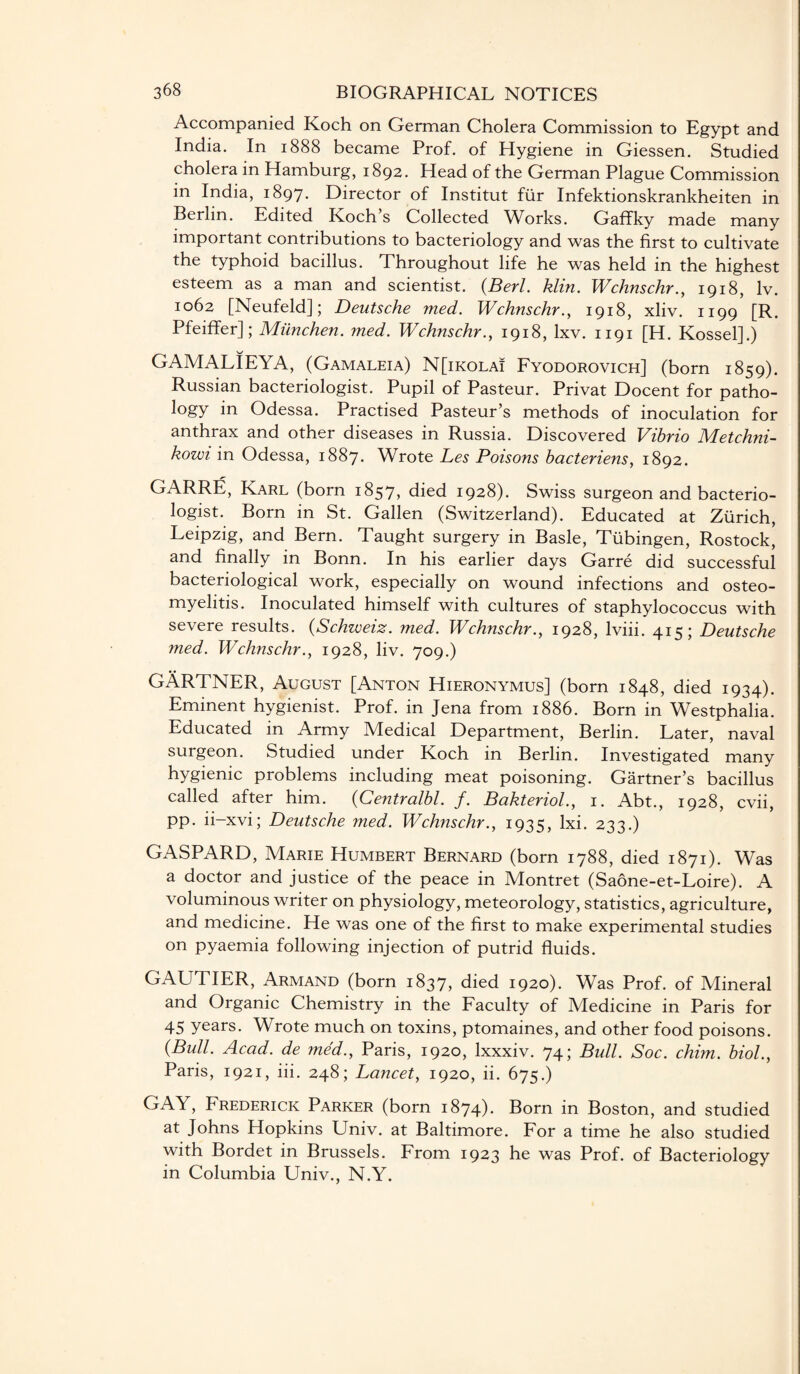 Accompanied Koch on German Cholera Commission to Egypt and India. In 1888 became Prof, of Hygiene in Giessen. Studied cholera in Hamburg, 1892. Head of the German Plague Commission in India, 1897. Director of Institut fur Infektionskrankheiten in Berlin. Edited Koch’s Collected Works. Gaffky made many important contributions to bacteriology and was the first to cultivate the typhoid bacillus. Throughout life he was held in the highest esteem as a man and scientist. (Berl. klin. Wchnschr., 1918, lv. 1062 [Neufeld]; Deutsche med. Wchnschr., 1918, xliv. 1199 [R. Pfeiffer]; Miinchen. med. Wchnschr., 1918, lxv. 1191 [H. Kossel].) GAMALIEYA, (Gamaleia) N[ikola! Fyodorovich] (born 1859). Russian bacteriologist. Pupil of Pasteur. Privat Docent for patho¬ logy in Odessa. Practised Pasteur’s methods of inoculation for anthrax and other diseases in Russia. Discovered Vibrio Metchni- kowi in Odessa, 1887. Wrote Les Poisons bacteriens, 1892. GARRE, Karl (born 1857, died 1928). Swiss surgeon and bacterio¬ logist. Born in St. Gallen (Switzerland). Educated at Zurich, Leipzig, and Bern. Taught surgery in Basle, Tubingen, Rostock, and finally in Bonn. In his earlier days Garre did successful bacteriological work, especially on wound infections and osteo¬ myelitis. Inoculated himself with cultures of staphylococcus with severe results. (Schweiz. med. Wchnschr., 1928, lviii. 415; Deutsche med. Wchnschr., 1928, liv. 709.) GARTNER, August [Anton Hieronymus] (born 1848, died 1934). Eminent hygienist. Prof, in Jena from 1886. Born in Westphalia. Educated in Army Medical Department, Berlin. Later, naval surgeon. Studied under Koch in Berlin. Investigated many hygienic problems including meat poisoning. Gartner’s bacillus called after him. (Centralbl. f. Bakteriol., 1. Abt., 1928, cvii, pp. ii-xvi; Deutsche med. Wchnschr., 1935, lxi. 233.) GASPARD, Marie Humbert Bernard (born 1788, died 1871). Was a doctor and justice of the peace in Montret (Saone-et-Loire). A voluminous writer on physiology, meteorology, statistics, agriculture, and medicine. He was one of the first to make experimental studies on pyaemia following injection of putrid fluids. GAUTIER, Armand (born 1837, died 1920). Was Prof, of Mineral and Organic Chemistry in the Faculty of Medicine in Paris for 45 years. Wrote much on toxins, ptomaines, and other food poisons. (Bull. Acad, de med., Paris, 1920, lxxxiv. 74; Bull. Soc. chim. biol., Paris, 1921, iii. 248; Lancet, 1920, ii. 675.) GAY, Frederick Parker (born 1874). Born in Boston, and studied at Johns Hopkins Univ. at Baltimore. For a time he also studied with Bordet in Brussels. From 1923 he was Prof, of Bacteriology in Columbia Univ., N.Y.