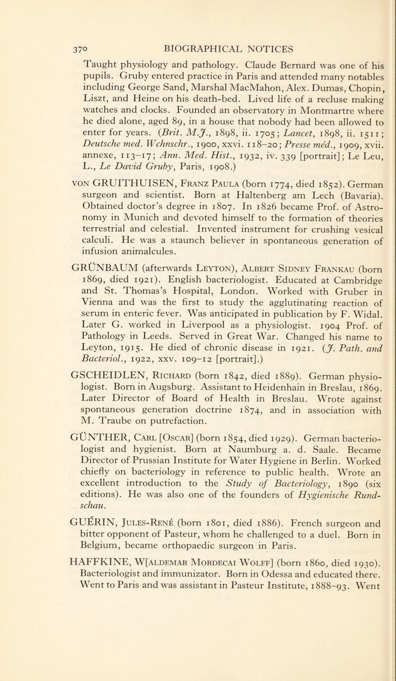 Taught physiology and pathology. Claude Bernard was one of his pupils. Gruby entered practice in Paris and attended many notables including George Sand, Marshal MacMahon, Alex. Dumas, Chopin, Liszt, and Heine on his death-bed. Lived life of a recluse making watches and clocks. Founded an observatory in Montmartre where he died alone, aged 89, in a house that nobody had been allowed to enter for years. {Brit. M.J., 1898, ii. 1705; Lancet, 1898, ii. 1511; Deutsche med. Wch?ischr., 1900, xxvi. 118-20; Presse me'd., 1909, xvii. annexe, 113-17; Ann. Med. Hist., 1932, iv. 339 [portrait]; Le Leu, L. , Le David Gruby, Paris, 1908.) von GRUITHUISEN, Franz Paula (born 1774, died 1852). German surgeon and scientist. Born at Haltenberg am Lech (Bavaria). Obtained doctor’s degree in 1807. In 1826 became Prof, of Astro¬ nomy in Munich and devoted himself to the formation of theories terrestrial and celestial. Invented instrument for crushing vesical calculi. He was a staunch believer in spontaneous generation of infusion animalcules. GRUNBAUM (afterwards Leyton), Albert Sidney Frankau (born 1869, died 1921). English bacteriologist. Educated at Cambridge and St. Thomas’s Hospital, London. Worked with Gruber in Vienna and was the first to study the agglutinating reaction of serum in enteric fever. Was anticipated in publication by F. Widal. Later G. worked in Liverpool as a physiologist. 1904 Prof, of Pathology in Leeds. Served in Great War. Changed his name to Leyton, 1915. He died of chronic disease in 1921. {J. Path, and Bacteriol., 1922, xxv. 109-12 [portrait].) GSCHEIDLEN, Richard (born 1842, died 1889). German physio¬ logist. Born in Augsburg. Assistant to Heidenhain in Breslau, 1869. Later Director of Board of Health in Breslau. Wrote against spontaneous generation doctrine 1874, and in association with M. Traube on putrefaction. GUNTHER, Carl [Oscar] (born 1854, died 1929). German bacterio¬ logist and hygienist. Born at Naumburg a. d. Saale. Became Director of Prussian Institute for Water Hygiene in Berlin. Worked chiefly on bacteriology in reference to public health. Wrote an excellent introduction to the Study of Bacteriology, 1890 (six editions). He was also one of the founders of Hygienische Rund¬ schau. GUERIN, Jules-Rene (born 1801, died 1886). French surgeon and bitter opponent of Pasteur, whom he challenged to a duel. Born in Belgium, became orthopaedic surgeon in Paris. HAFFKINE, W[aldemar Mordecai Wolff] (born i860, died 1930). Bacteriologist and immunizator. Born in Odessa and educated there. Went to Paris and was assistant in Pasteur Institute, 1888-93. Went