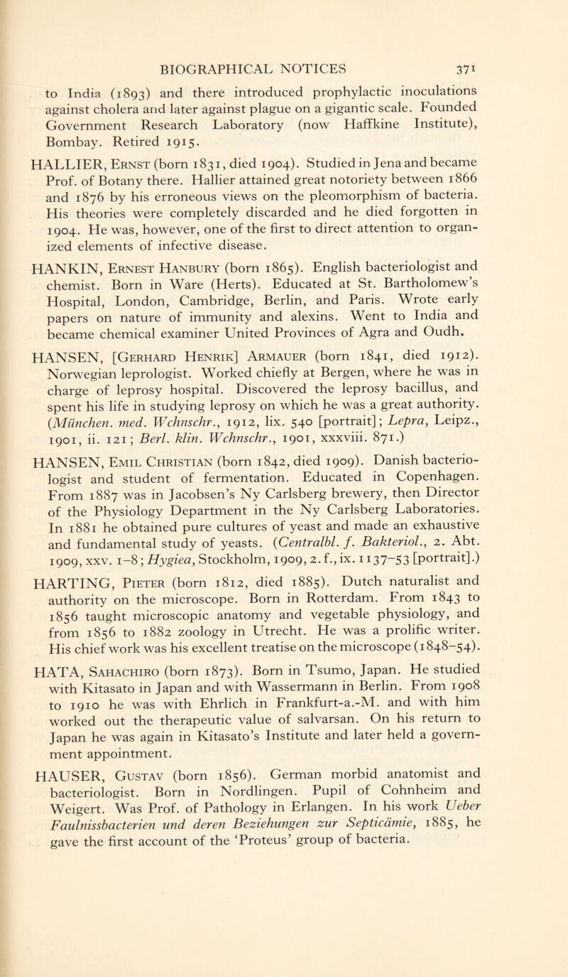 to India (1893) and there introduced prophylactic inoculations against cholera and later against plague on a gigantic scale. Founded Government Research Laboratory (now Haffkine Institute), Bombay. Retired 1915. HALLIER, Ernst (born 1831, died 1904). Studied in Jena and became Prof, of Botany there. Hallier attained great notoriety between 1866 and 1876 by his erroneous views on the pleomorphism of bacteria. His theories were completely discarded and he died forgotten in 1904. He was, however, one of the first to direct attention to organ¬ ized elements of infective disease. HANKIN, Ernest Hanbury (born 1865). English bacteriologist and chemist. Born in Ware (Herts). Educated at St. Bartholomew’s Hospital, London, Cambridge, Berlin, and Paris. Wrote early papers on nature of immunity and alexins. Went to India and became chemical examiner United Provinces of Agra and Oudh. HANSEN, [Gerhard Henrik] Armauer (born 1841, died 1912). Norwegian leprologist. Worked chiefly at Bergen, where he was in charge of leprosy hospital. Discovered the leprosy bacillus, and spent his life in studying leprosy on which he was a great authority. (.Miinchen. med. Wchnschr., 1912, lix. 540 [portrait]; Lepra, Leipz., 1901, ii. 121; Berl. klin. Wchnschr., 1901, xxxviii. 871.) HANSEN, Emil Christian (born 1842, died 1909). Danish bacterio¬ logist and student of fermentation. Educated in Copenhagen. From 1887 was in Jacobsen’s Ny Carlsberg brewery, then Director of the Physiology Department in the Ny Carlsberg Laboratories. In 1881 he obtained pure cultures of yeast and made an exhaustive and fundamental study of yeasts. (Centralbl. f. Bakteriol., 2. Abt. 1909, xxv. 1-8 ; Hygiea, Stockholm, 1909, 2.f.,ix. 1137-53 [portrait].) HARTING, Pieter (born 1812, died 1885). Dutch naturalist and authority on the microscope. Born in Rotterdam. From 1843 to 1856 taught microscopic anatomy and vegetable physiology, and from 1856 to 1882 zoology in Utrecht. He was a prolific writer. His chief work was his excellent treatise on the microscope (1848-54). HATA, Sahachiro (born 1873). Born in Tsumo, Japan. He studied with Kitasato in Japan and with Wassermann in Berlin. From 1908 to 1910 he was with Ehrlich in Frankfurt-a.-M. and with him worked out the therapeutic value of salvarsan. On his return to Japan he was again in Kitasato’s Institute and later held a govern¬ ment appointment. HAUSER, Gustav (born 1856). German morbid anatomist and bacteriologist. Born in Nordlingen. Pupil of Cohnheim and Weigert. Was Prof, of Pathology in Erlangen. In his work Ueber Faulnissbacterien und deren Beziehungen zur Septicamie, 1885, he gave the first account of the ‘Proteus’ group of bacteria.