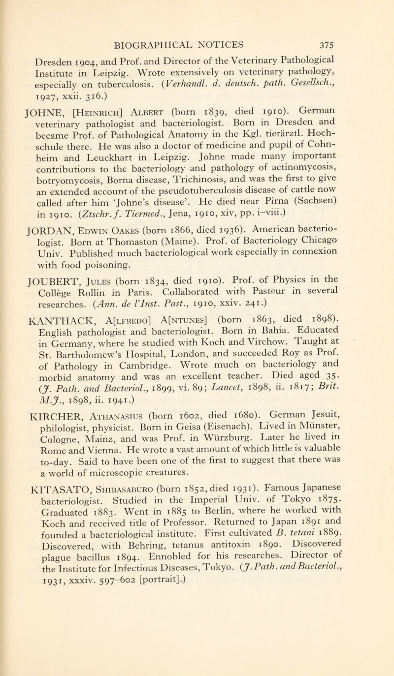 Dresden 1904, and Prof, and Director of the Veterinary Pathological Institute in Leipzig. Wrote extensively on veterinary pathology, especially on tuberculosis. (Verhandl. d. deutsch. path. Gesellsch., 1927, xxii. 316.) JOHNE, [Heinrich] Albert (born 1839, died 1910). German veterinary pathologist and bacteriologist. Born in Dresden and became Prof, of Pathological Anatomy in the Kgl. tierarztl. Hoch- schule there. He was also a doctor of medicine and pupil of Cohn- heim and Leuckhart in Leipzig. Johne made many important contributions to the bacteriology and pathology of actinomycosis, botryomycosis, Borna disease, Trichinosis, and was the first to give an extended account of the pseudotuberculosis disease of cattle now called after him ‘Johne’s disease’. He died near Pirna (Sachsen) in 1910. (Ztschr.f. Tiermed., Jena, 1910, xiv, pp. i-viii.) JORDAN, Edwin Oakes (born 1866, died 1936). American bacterio¬ logist. Born at Thomaston (Maine). Prof, of Bacteriology Chicago Univ. Published much bacteriological work especially in connexion with food poisoning. JOUBERT, Jules (born 1834, died 1910). Prof, of Physics in the College Rollin in Paris. Collaborated with Pasteur in several researches. {Ann. de VInst. Past., 1910, xxiv. 241.) KANTHACK, A[lfredo] A[ntunes] (born 1863, died 1898). English pathologist and bacteriologist. Born in Bahia. Educated in Germany, where he studied with Koch and Virchow. Taught at St. Bartholomew’s Hospital, London, and succeeded Roy as Prof, of Pathology in Cambridge. Wrote much on bacteriology and morbid anatomy and was an excellent teacher. Died aged 35. {J. Path, and Bacteriol., 1899, vi. 89; Lancet, 1898, ii. 1817; Brit. M.J., 1898, ii. 1941.) KIRCHER, Athanasius (born 1602, died 1680). German Jesuit, philologist, physicist. Born in Geisa (Eisenach). Lived in Munster, Cologne, Mainz, and was Prof, in Wurzburg. Later he lived in Rome and Vienna. He wrote a vast amount of which little is valuable to-day. Said to have been one of the first to suggest that there was a world of microscopic creatures. KITASATO, Shibasaburo (born 1852, died 1931)- Famous Japanese bacteriologist. Studied in the Imperial Univ. of Tokyo 1875* Graduated 1883. Went in 1885 to Berlin, where he worked with Koch and received title of Professor. Returned to Japan 1891 and founded a bacteriological institute. First cultivated B. tetani 1889. Discovered, with Behring, tetanus antitoxin 1890. Discovered plague bacillus 1894. Ennobled for his researches. Director of the Institute for Infectious Diseases, Tokyo, (jf. Path, and Bacteriol., 1931, xxxiv. 597-602 [portrait].)