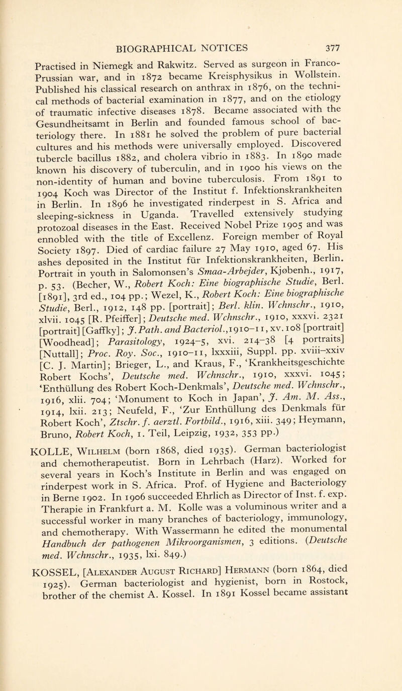 Practised in Niemegk and Rakwitz. Served as surgeon in Franco- Prussian war, and in 1872 became Kreisphysikus in Wollstein. Published his classical research on anthrax in 1876, on the techni¬ cal methods of bacterial examination in 1877, and on the etiology of traumatic infective diseases 1878. Became associated with the Gesundheitsamt in Berlin and founded famous school of bac¬ teriology there. In 1881 he solved the problem of pure bacterial cultures and his methods were universally employed. Discovered tubercle bacillus 1882, and cholera vibrio in 1883. In 1890 made known his discovery of tuberculin, and in 1900 his views on the non-identity of human and bovine tuberculosis. From 1891 to 1904 Koch was Director of the Institut f. Infektionskrankheiten in Berlin. In 1896 he investigated rinderpest in S. Africa and sleeping-sickness in Uganda. Travelled extensively studying protozoal diseases in the East. Received Nobel Prize 1905 and was ennobled with the title of Excellenz. Foreign member of Royal Society 1897. Died of cardiac failure 27 May i9IO> aged 67. His ashes deposited in the Institut fiir Infektionskrankheiten, Berlin. Portrait in youth in Salomonsen’s Smaa-Arbejder, Kjobenh., 1917> p. 53. (Becher, W., Robert Koch: Eine biographische Studie, Berl. [1891], 3rd ed., 104 pp.; Wezel, K., Robert Koch: Eine biographische Studie, Berk, 1912, 148 pp. [portrait]; Berl. klin. Wchnschr., 1910, xlvii. 1045 [R. Pfeiffer]; Deutsche med. Wchnschr., 1910, xxxvi. 2321 [portrait] [Gaffky]; J.Path. andBacteriol.,1910-11, xv. 108 [portrait] [Woodhead]; Parasitology, 1924-5, xvi. 214-38 [4 portraits] [Nuttall]; Proc. Roy. Soc., 1910-11, lxxxiii, Suppl. pp. xvm-xxiv [C. J. Martin]; Brieger, L., and Kraus, F., ‘Krankheitsgeschichte Robert Kochs’, Deutsche med. Wchnschr., 191°, xxxvi. 1045; ‘Enthullung des Robert Koch-Denkmals , Deutsche med. Wchnschr., 1916, xlii. 704; ‘Monument to Koch in Japan’, J. Am. M. Ass., 1914, lxii. 213; Neufeld, F., ‘Zur Enthullung des Denkmals fur Robert Koch’, Ztschr.f. aerztl. Fortbild., 1916, xiii. 349; Heymann, Bruno, Robert Koch, 1. Teil, Leipzig, 1932, 353 PP*) KOLLE, Wilhelm (born 1868, died 1935)* German bacteriologist and chemotherapeutist. Born in Lehrbach (Harz). Worked for several years in Koch’s Institute in Berlin and was engaged on rinderpest work in S. Africa. Prof, of Hygiene and Bacteriology in Berne 1902. In 1906 succeeded Ehrlich as Director of Inst. f. exp. Therapie in Frankfurt a. M. Kolle was a voluminous writer and a successful worker in many branches of bacteriology, immunology, and chemotherapy. With Wassermann he edited the monumental Handbuch der pathogenen Mikroorganismen, 3 editions. (.Deutsche med. Wchnschr., 1935, lxi. 849.) KOSSEL, [Alexander August Richard] Hermann (born 1864, died 1925). German bacteriologist and hygienist, born in Rostock, brother of the chemist A. Kossel. In 1891 Kossel became assistant
