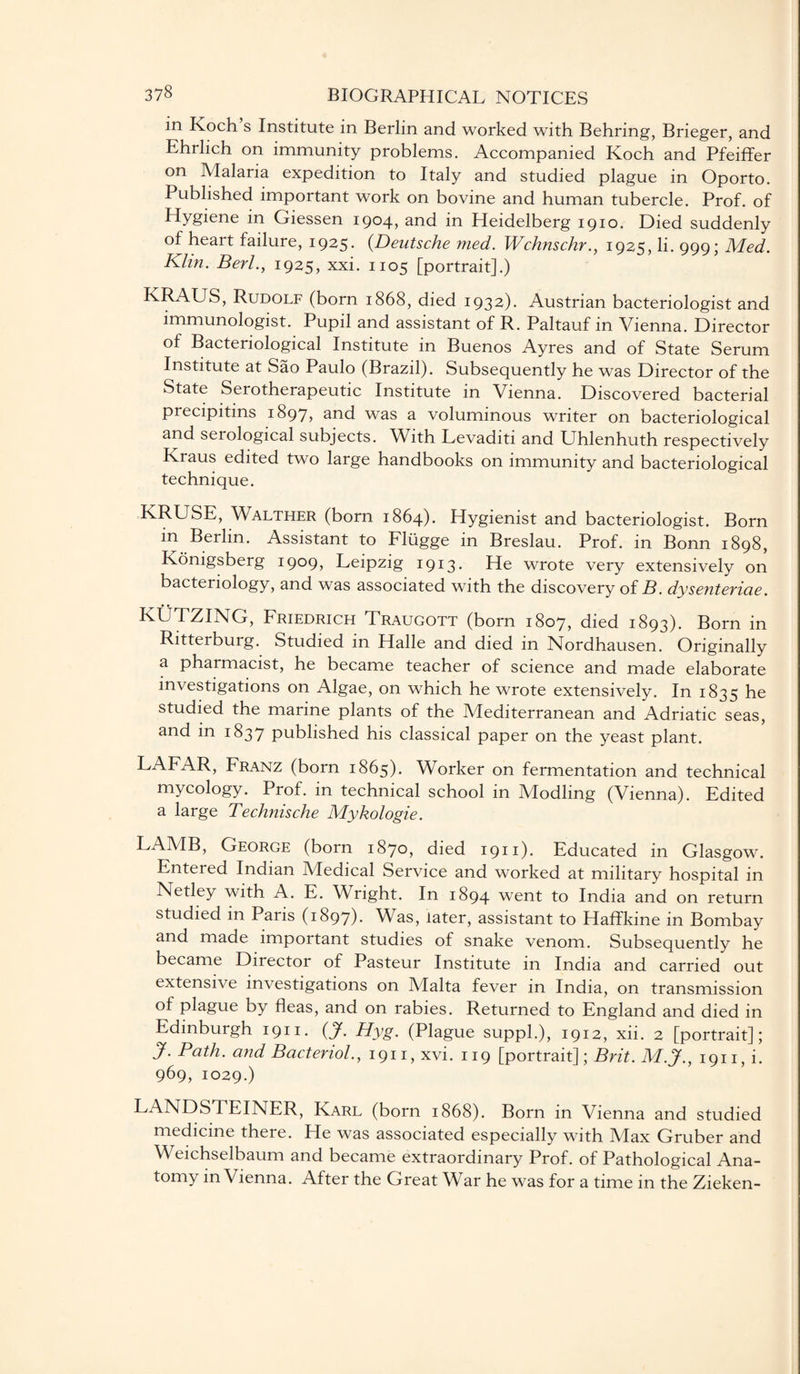 in Koch’s Institute in Berlin and worked with Behring, Brieger, and Ehrlich on immunity problems. Accompanied Koch and Pfeiffer on Malaria expedition to Italy and studied plague in Oporto. Published important work on bovine and human tubercle. Prof, of Hygiene in Giessen 1904, and in Heidelberg 1910. Died suddenly of heart failure, 1925. (Deutsche med. Wchnschr., 1925, li. 999; Med. Klin. Berl., 1925, xxi. 1105 [portrait].) KRAUS, Rudolf (born 1868, died 1932). Austrian bacteriologist and immunologist. Pupil and assistant of R. Paltauf in Vienna. Director of Bacteriological Institute in Buenos Ayres and of State Serum Institute at Sao Paulo (Brazil). Subsequently he was Director of the State Serotherapeutic Institute in Vienna. Discovered bacterial precipitins 1897, and was a voluminous writer on bacteriological and serological subjects. With Levaditi and Uhlenhuth respectively Kraus edited two large handbooks on immunity and bacteriological technique. KRUSE, Walther (born 1864). Hygienist and bacteriologist. Born in Berlin. Assistant to Fliigge in Breslau. Prof, in Bonn 1898, Konigsberg 1909? Deipzig 1913. He wrote very extensively on bacteriology, and was associated with the discovery of B. dysenteriae. KUTZING, Friedrich Traugott (born 1807, died 1893). Born in Ritterburg. Studied in Halle and died in Nordhausen. Originally a pharmacist, he became teacher of science and made elaborate investigations on Algae, on which he wrote extensively. In 1835 he studied the marine plants of the Mediterranean and Adriatic seas, and in 1837 published his classical paper on the yeast plant. LAFAR, Franz (born 1865). Worker on fermentation and technical mycology. Prof, in technical school in Modling (Vienna). Edited a large Technische Mykologie. LAMB, George (born 1870, died 1911). Educated in Glasgow. Entered Indian Medical Service and worked at military hospital in Netley with A. E. Wright. In 1894 went to India and on return studied in Paris (1897). Was, later, assistant to Haffkine in Bombay and made important studies of snake venom. Subsequently he became Director of Pasteur Institute in India and carried out extensive investigations on Malta fever in India, on transmission of plague by fleas, and on rabies. Returned to England and died in Edinburgh 1911. (J. Hyg. (Plague suppl.), 1912, xii. 2 [portrait]; J. Path, and Bacteriol., 1911, xvi. 119 [portrait]; Brit. M.J., 1911, i. 969, 1029.) LANDSTEINER, Karl (born 1868). Born in Vienna and studied medicine there. He was associated especially with Max Gruber and Weichselbaum and became extraordinary Prof, of Pathological Ana¬ tomy in Vienna. After the Great War he was for a time in the Zieken-