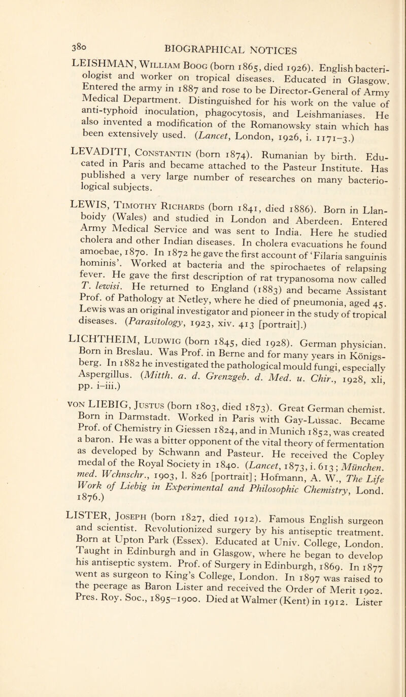 LEISHMAN, William Boog (born 1865, died 1926). English bacteri¬ ologist and worker on tropical diseases. Educated in Glasgow. Entered the army in 1887 and rose to be Director-General of Army Medical Department. Distinguished for his work on the value of anti-typhoid inoculation, phagocytosis, and Leishmaniases. He also invented a modification of the Romanowsky stain which has been extensively used. (Lancet, London, 1926, i. 1171-3.) LEVADITI, Constantin (born 1874). Rumanian by birth. Edu¬ cated in Paris and became attached to the Pasteur Institute. Has published a very large number of researches on many bacterio¬ logical subjects. LEWIS, Timothy Richards (born 1841, died 1886). Born in Llan- boidy (Wales) and studied in London and Aberdeen. Entered Army Medical Service and was sent to India. Here he studied cholera and other Indian diseases. In cholera evacuations he found amoebae, 1870. In 1872 he gave the first account of ‘Filaria sanguinis hominis . Worked at bacteria and the spirochaetes of relapsing fever. He gave the first description of rat trypanosoma now called T. lewisi. He returned to England (1883) and became Assistant Prof, of Pathology at Netley, where he died of pneumonia, aged 45 Lewis was an original investigator and pioneer in the study of tropical diseases. (Parasitology, 1923, xiv. 413 [portrait].) LICHTHEIM, Ludwig (born 1845, died 1928). German physician. Born m Breslau. Was Prof, in Berne and for many years in Konigs- berg. In 1882 he investigated the pathological mould fungi, especially Aspergillus. (.Mitth. a. d. Grenzgeb. d. Med. u. Chir., 1928 xli pp. i-iii.) von LIEBIG, Justus (born 1803, died 1873). Great German chemist. Born in Darmstadt. Worked in Paris with Gay-Lussac. Became Prof, of Chemistry in Giessen 1824, and in Munich 1852, was created a baron. He was a bitter opponent of the vital theory of fermentation as developed by Schwann and Pasteur. He received the Copley medal of the Royal Society in 1840. (Lancet, 1873, i. 613 ; Miinchen med. Wchnschr., 1903, 1. 826 [portrait]; Hofmann, A. W., The Life Work of Liebig in Experimental and Philosophic Chemistry, Lond. 1876.) LISTER, Joseph (born 1827, died 1912). Famous English surgeon and scientist. Revolutionized surgery by his antiseptic treatment. Born at Upton Park (Essex). Educated at Univ. College, London. Taught in Edinburgh and in Glasgow, where he began to develop his antiseptic system. Prof, of Surgery in Edinburgh, 1869. In 1877 went as surgeon to King’s College, London. In 1897 was raised to the peerage as Baron Lister and received the Order of Merit 1902. Pres. Roy. Soc., 1895-1900. Died at Walmer (Kent) in 1912. Lister