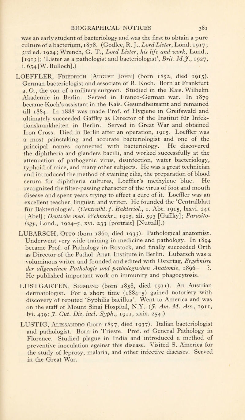 was an early student of bacteriology and was the first to obtain a pure culture of a bacterium, 1878. (Godlee, R. J., Lord Lister, Lond. 1917; 3rd ed. 1924; Wrench, G. T., Lord Lister, his life and work, Lond., [1913]; ‘Lister as a pathologist and bacteriologist’, Brit. M.J., 1927, i. 654 [W. Bulloch].) LOEFFLER, Friedrich [August John] (born 1852, died 1915). German bacteriologist and associate of R. Koch. Born at Frankfurt a. O., the son of a military surgeon. Studied in the Kais. Wilhelm Akademie in Berlin. Served in Franco-German war. In 1879 became Koch’s assistant in the Kais. Gesundheitsamt and remained till 1884. In 1888 was made Prof, of Hygiene in Greifswald and ultimately succeeded Gaffky as Director of the Institut fur Infek- tionskrankheiten in Berlin. Served in Great War and obtained Iron Cross. Died in Berlin after an operation, 1915. Loeffler was a most painstaking and accurate bacteriologist and one of the principal names connected with bacteriology. He discovered the diphtheria and glanders bacilli, and worked successfully at the attenuation of pathogenic virus, disinfection, water bacteriology, typhoid of mice, and many other subjects. He was a great technician and introduced the method of staining cilia, the preparation of blood serum for diphtheria cultures, Loeffler’s methylene blue. He recognized the filter-passing character of the virus of foot and mouth disease and spent years trying to effect a cure of it. Loeffler was an excellent teacher, linguist, and writer. He founded the ‘Centralblatt fur Bakteriologie’. (Centralbl. f. Bakteriol., 1. Abt. 1915, lxxvi. 241 [Abel]; Deutsche med. Wchnschr., 1915, xli. 593 [Gaffky]; Parasito¬ logy, Lond., 1924-5, xvi. 233 [portrait] [Nuttall].) LUBARSCH, Otto (born i860, died 1933). Pathological anatomist. Underwent very wide training in medicine and pathology. In 1894 became Prof, of Pathology in Rostock, and finally succeeded Orth as Director of the Pathol. Anat. Institute in Berlin. Lubarsch was a voluminous writer and founded and edited with Ostertag, Ergebnisse der allgemeinen Pathologie und pathologischen Anatomie, 1896- ?. He published important work on immunity and phagocytosis. LUSTGARTEN, Sigmund (born 1858, died 1911). An Austrian dermatologist. For a short time (1884-5) gained notoriety with discovery of reputed ‘Syphilis bacillus’. Went to America and was on the staff of Mount Sinai Hospital, N.Y. (jf. Am. M. Ass., 1911, lvi. 439; jf. Cut. Dis. incl. Syph., 1911, xxix. 254.) LUSTIG, Alessandro (born 1857, died 1937). Italian bacteriologist and pathologist. Born in Trieste. Prof, of General Pathology in Florence. Studied plague in India and introduced a method of preventive inoculation against this disease. Visited S. America for the study of leprosy, malaria, and other infective diseases. Served in the Great War.