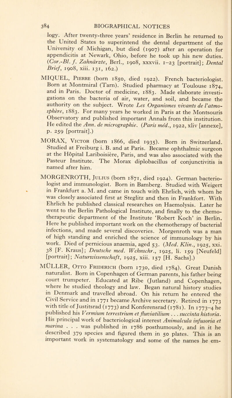 logy. After twenty-three years’ residence in Berlin he returned to the United States to superintend the dental department of the University of Michigan, but died (1907) after an operation for appendicitis at Newark, Ohio, before he took up his new duties. (Cor.-Bl. f. Zahnarzte, Berk, 1908, xxxvii. 1-23 [portrait]; Dental Brief, 1908, xiii. 131, 162.) MIQUEL, Pierre (born 1850, died 1922). French bacteriologist. Born at Montmiral (Tarn). Studied pharmacy at Toulouse 1874, and in Paris. Doctor of medicine, 1883. Made elaborate investi¬ gations on the bacteria of air, water, and soil, and became the authority on the subject. Wrote Les Organismes vivants de Vatmo¬ sphere, 1883. For many years he worked in Paris at the Montsouris Observatory and published important Annals from this institution. He edited the Ann. de micrographie. (Paris med., 1922, xliv [annexe], p. 259 [portrait].) MORAX, Victor (born 1866, died 1935). Born in Switzerland. Studied at Freiburg i. B. and at Paris. Became ophthalmic surgeon at the Hopital Lariboisiere, Paris, and was also associated with the Pasteur Institute. The Morax diplobacillus of conjunctivitis is named after him. MORGENROTH, Julius (born 1871, died 1924). German bacterio¬ logist and immunologist. Born in Bamberg. Studied with Weigert in Frankfurt a. M. and came in touch with Ehrlich, with whom he was closely associated first at Steglitz and then in Frankfort. With Ehrlich he published classical researches on Haemolysis. Later he went to the Berlin Pathological Institute, and finally to the chemo¬ therapeutic department of the Institute ‘Robert Koch’ in Berlin. Here he published important work on the chemotherapy of bacterial infections, and made several discoveries. Morgenroth was a man of high standing and enriched the science of immunology by his work. Died of pernicious anaemia, aged 53. (Med. Klin., 1925, xxi. 38 [F. Kraus]; Deutsche med. Wchnschr., 1925, li. 159 [Neufeld] [portrait]; Naturwissenschaft, 1925, xiii. 157 [H. Sachs].) MULLER, Otto Friderich (born 1730, died 1784). Great Danish naturalist. Born in Copenhagen of German parents, his father being court trumpeter. Educated at Ribe (Jutland) and Copenhagen, where he studied theology and law. Began natural history studies in Denmark and travelled abroad. On his return he entered the Civil Service and in 1771 became Archive secretary. Retired in 1773 with title of Justitsrad (1773) and Konferensrad (1781). In 1773-4 be published his Vermium terrestrium et fluviatiliuni. . . succinta historia. His principal work of bacteriological interest Animalcula infusoria et marina . . . was published in 1786 posthumously, and in it he described 379 species and figured them in 50 plates. This is an important work in systematology and some of the names he em-