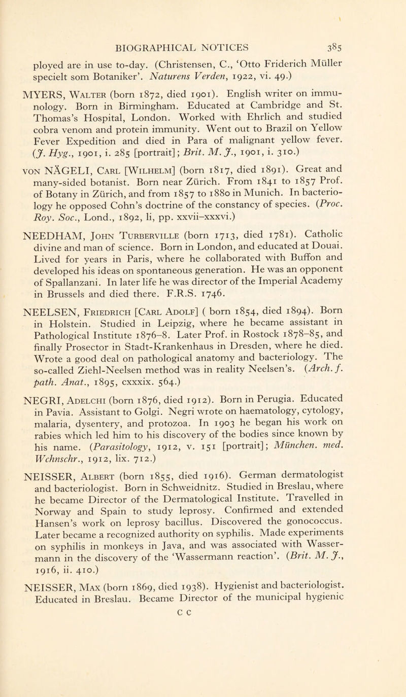 ployed are in use to-day. (Christensen, C., ‘Otto Friderich Muller specielt som Botaniker’. Naturens Verden, 1922, vi. 49*) MYERS, Walter (born 1872, died 1901). English writer on immu¬ nology. Born in Birmingham. Educated at Cambridge and St. Thomas’s Hospital, London. Worked with Ehrlich and studied cobra venom and protein immunity. Went out to Brazil on Yellow Fever Expedition and died in Para of malignant yellow fever. {J. Hyg., 1901, i. 285 [portrait]; Brit. M.J., I9°L i- 310-) von NAGELI, Carl [Wilhelm] (born 1817, died 1891). Great and many-sided botanist. Born near Zurich. From 1841 to 1857 Prof, of Botany in Zurich, and from 1857 to 1880 in Munich. In bacterio¬ logy he opposed Cohn’s doctrine of the constancy of species. (Proc. Roy. Soc., Lond., 1892, li, pp. xxvii-xxxvi.) NEEDHAM, John Turberville (born 1713, died 1781). Catholic divine and man of science. Born in London, and educated at Douai. Lived for years in Paris, where he collaborated with Buffon and developed his ideas on spontaneous generation. He was an opponent of Spallanzani. In later life he was director of the Imperial Academy in Brussels and died there. F.R.S. 1746. NEELSEN, Friedrich [Carl Adolf] ( born 1854, died 1894). Born in Holstein. Studied in Leipzig, where he became assistant in Pathological Institute 1876-8. Later Prof, in Rostock 1878-85, and finally Prosector in Stadt-Krankenhaus in Dresden, where he died. Wrote a good deal on pathological anatomy and bacteriology. The so-called Ziehl-Neelsen method was in reality Neelsen’s. {Arch. f. path. Anat., 1895, cxxxix. 564.) NEGRI, Adelchi (born 1876, died 1912). Born in Perugia. Educated in Pavia. Assistant to Golgi. Negri wrote on haematology, cytology, malaria, dysentery, and protozoa. In 1903 he began his work on rabies which led him to his discovery of the bodies since known by his name. (.Parasitology, 1912, v. 151 [portrait]; Munchen. med. Wchnschr., 1912, lix. 712.) NEISSER, Albert (born 1855, died 1916). German dermatologist and bacteriologist. Born in Schweidnitz. Studied in Breslau, where he became Director of the Dermatological Institute. Travelled in Norway and Spain to study leprosy. Confirmed and extended Hansen’s work on leprosy bacillus. Discovered the gonococcus. Later became a recognized authority on syphilis. Made experiments on syphilis in monkeys in Java, and was associated with Wasser- mann in the discovery of the ‘Wassermann reaction’. {Brit. M. jf., 1916, ii. 410.) NEISSER, Max (born 1869, died I938)- Hygienist and bacteriologist. Educated in Breslau. Became Director of the municipal hygienic