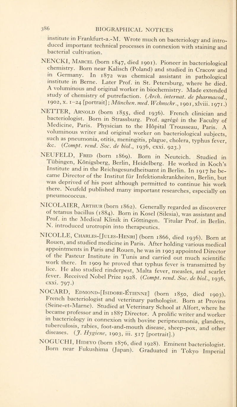 institute in Frankfurt-a.-M. Wrote much on bacteriology and intro¬ duced important technical processes in connexion with staining and bacterial cultivation. NENCKI, Marcel (born 1847, died 1901). Pioneer in bacteriological chemistry. Born near Kalisch (Poland) and studied in Cracow and in Germany. In 1872 was chemical assistant in pathological institute in Berne. Later Prof, in St. Petersburg, where he died. A voluminous and original worker in biochemistry. Made extended study of chemistry of putrefaction. {Arch, internat. de pharmacod., 1902, x. 1—24 [portrait]; Miinchen. med. Wchnschr., i90i,xlviii. 1971.) NETTER, Arnold (born 1855, died 1936). French clinician and bacteriologist. Born in Strassburg. Prof, agrege in the Faculty of Medicine, Paris. Physician to the Hopital Trousseau, Paris. A voluminous writer and original worker on bacteriological subjects, such as pneumonia, otitis, meningitis, plague, cholera, typhus fever, Nc. {Compt. rend. Soc. de biol., 1936, cxxi. 923.) NEUFELD, Fred (born 1869). Born in Neuteich. Studied in Tubingen, Konigsberg, Berlin, Heidelberg. He worked in Koch’s Institute and in the Reichsgesundheitsamt in Berlin. In 1917 he be¬ came Director of the Institut fur Infektionskrankheiten, Berlin, but was deprived of his post although permitted to continue his work there. Neufeld published many important researches, especially on pneumococcus. NICOLAIER, Arthur (born 1862). Generally regarded as discoverer ot tetanus bacillus (1884). Born in Kosel (Silesia), was assistant and Prof, in the Medical Klinik in Gottingen. Titular Prof, in Berlin. N. introduced urotropin into therapeutics. NICOLLE, Charles-[Jules-Henri] (born 1866, died 1936). Born at Rouen, and studied medicine in Paris. After holding various medical appointments in Paris and Rouen, he was in 1903 appointed Director of the Pasteur Institute in Tunis and carried out much scientific work there. In 1909 he proved that typhus fever is transmitted by lice. He also studied rinderpest, Malta fever, measles, and scarlet lever. Received Nobel Prize 1928. {Compt. rend. Soc. de biol., 1936, cxxi. 797.) NOCARD, Edmond-[Isidore-Etienne] (born 1850, died 1903). French bacteriologist and veterinary pathologist. Born at Provins (Seine-et-Marne). Studied at Veterinary School at Alfort, where he became professor and in 1887 Director. A prolific writer and worker m bacteriology in connexion with bovine peripneumonia, glanders, tubeiculosis, rabies, foot-and-mouth disease, sheep-pox, and other diseases. {J. Hygiene, 1903, iii. 517 [portrait].) NOGUCHI, Hideyo (born 1876, died 1928). Eminent bacteriologist. Born near Fukushima (Japan). Graduated in Tokyo Imperial