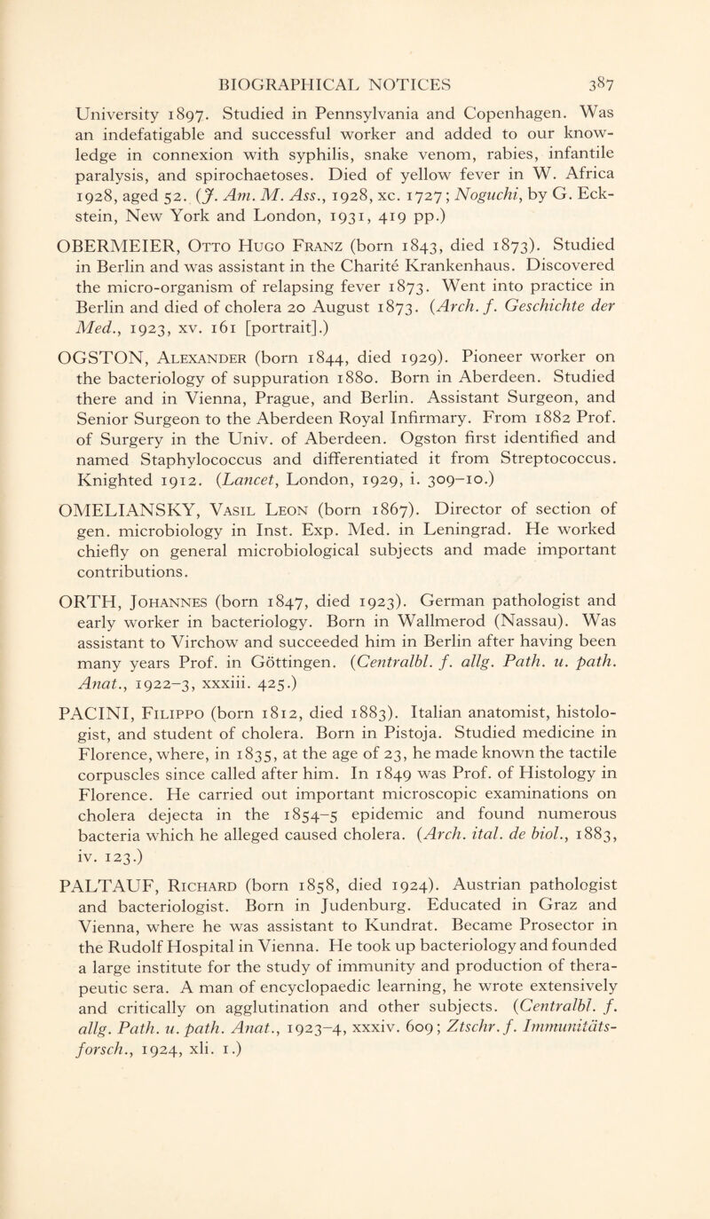 University 1897. Studied in Pennsylvania and Copenhagen. Was an indefatigable and successful worker and added to our know¬ ledge in connexion with syphilis, snake venom, rabies, infantile paralysis, and spirochaetoses. Died of yellow fever in W. Africa 1928, aged 52. (J. Am. M. Ass., 1928, xc. 1727; Noguchi, by G. Eck¬ stein, New York and London, 1931, 419 pp.) OBERMEIER, Otto Hugo Franz (born 1843, died 1873). Studied in Berlin and was assistant in the Charite Krankenhaus. Discovered the micro-organism of relapsing fever 1873. Went into practice in Berlin and died of cholera 20 August 1873. (Arch. f. Geschichte der Med., 1923, xv. 161 [portrait].) OGSTON, Alexander (born 1844, died 1929). Pioneer worker on the bacteriology of suppuration 1880. Born in Aberdeen. Studied there and in Vienna, Prague, and Berlin. Assistant Surgeon, and Senior Surgeon to the Aberdeen Royal Infirmary. From 1882 Prof, of Surgery in the Univ. of Aberdeen. Ogston first identified and named Staphylococcus and differentiated it from Streptococcus. Knighted 1912. (Lancet, London, 1929, i. 309-10.) OMELIANSKY, Vasil Leon (born 1867). Director of section of gen. microbiology in Inst. Exp. Med. in Leningrad. He worked chiefly on general microbiological subjects and made important contributions. ORTH, Johannes (born 1847, died 1923). German pathologist and early worker in bacteriology. Born in Wallmerod (Nassau). Was assistant to Virchow and succeeded him in Berlin after having been many years Prof, in Gottingen. (Centralhl. f. allg. Path. u. path. Anat., 1922-3, xxxiii. 425.) PACINI, Filippo (born 1812, died 1883). Italian anatomist, histolo¬ gist, and student of cholera. Born in Pistoja. Studied medicine in Florence, where, in 1835, at the age of 23, he made known the tactile corpuscles since called after him. In 1849 was Prof, of Histology in Florence. He carried out important microscopic examinations on cholera dejecta in the 1854-5 epidemic and found numerous bacteria which he alleged caused cholera. (Arch. ital. de hiol., 1883, iv. 123.) PALTAUF, Richard (born 1858, died 1924). Austrian pathologist and bacteriologist. Born in Judenburg. Educated in Graz and Vienna, where he was assistant to Kundrat. Became Prosector in the Rudolf Hospital in Vienna. He took up bacteriology and founded a large institute for the study of immunity and production of thera¬ peutic sera. A man of encyclopaedic learning, he wrote extensively and critically on agglutination and other subjects. (Centralhl. f. allg. Path. u. path. Anat., 1923-4, xxxiv. 609; Ztschr.f. Immunildts- forsch., 1924, xli. 1.)